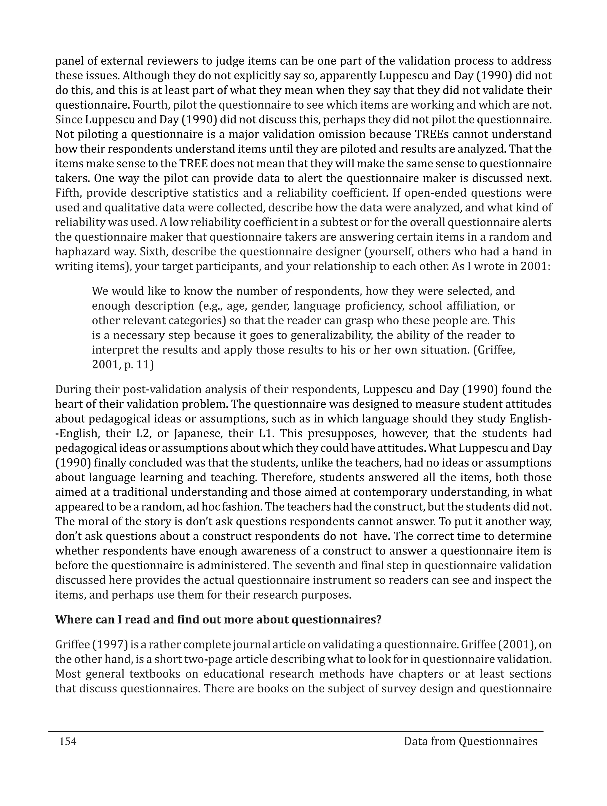panel of external reviewers to judge items can be one part of the validation process to address
  these issues. Although they do not explicitly say so, apparently Luppescu and Day (1990) did not
  do this, and this is at least part of what they mean when they say that they did not validate their
  questionnaire. Fourth, pilot the questionnaire to see which items are working and which are not.
  Since Luppescu and Day (1990) did not discuss this, perhaps they did not pilot the questionnaire.
  Not piloting a questionnaire is a major validation omission because TREEs cannot understand
  how their respondents understand items until they are piloted and results are analyzed. That the
  items make sense to the TREE does not mean that they will make the same sense to questionnaire
  takers. One way the pilot can provide data to alert the questionnaire maker is discussed next.
  Fifth, provide descriptive statistics and a reliability coefficient. If open-ended questions were
  used and qualitative data were collected, describe how the data were analyzed, and what kind of
  reliability was used. A low reliability coefficient in a subtest or for the overall questionnaire alerts
  the questionnaire maker that questionnaire takers are answering certain items in a random and
  haphazard way. Sixth, describe the questionnaire designer (yourself, others who had a hand in
  writing items), your target participants, and your relationship to each other. As I wrote in 2001:

         We would like to know the number of respondents, how they were selected, and
         enough description (e.g., age, gender, language proficiency, school affiliation, or
         other relevant categories) so that the reader can grasp who these people are. This
         is a necessary step because it goes to generalizability, the ability of the reader to
         interpret the results and apply those results to his or her own situation. (Griffee,
         2001, p. 11)

  During their post-validation analysis of their respondents, Luppescu and Day (1990) found the
  heart of their validation problem. The questionnaire was designed to measure student attitudes
  about pedagogical ideas or assumptions, such as in which language should they study English-
  -English, their L2, or Japanese, their L1. This presupposes, however, that the students had
  pedagogical ideas or assumptions about which they could have attitudes. What Luppescu and Day
  (1990) finally concluded was that the students, unlike the teachers, had no ideas or assumptions
  about language learning and teaching. Therefore, students answered all the items, both those
  aimed at a traditional understanding and those aimed at contemporary understanding, in what
  appeared to be a random, ad hoc fashion. The teachers had the construct, but the students did not.
  The moral of the story is don’t ask questions respondents cannot answer. To put it another way,
  don’t ask questions about a construct respondents do not have. The correct time to determine
  whether respondents have enough awareness of a construct to answer a questionnaire item is
  before the questionnaire is administered. The seventh and final step in questionnaire validation
  discussed here provides the actual questionnaire instrument so readers can see and inspect the
  items, and perhaps use them for their research purposes.



  Griffee (1997) is a rather complete journal article on validating a questionnaire. Griffee (2001), on
  Where can I read and find out more about questionnaires?


  the other hand, is a short two-page article describing what to look for in questionnaire validation.
  Most general textbooks on educational research methods have chapters or at least sections
  that discuss questionnaires. There are books on the subject of survey design and questionnaire



  154									Data from Questionnaires		
_________________________________________________________________________________

				
 