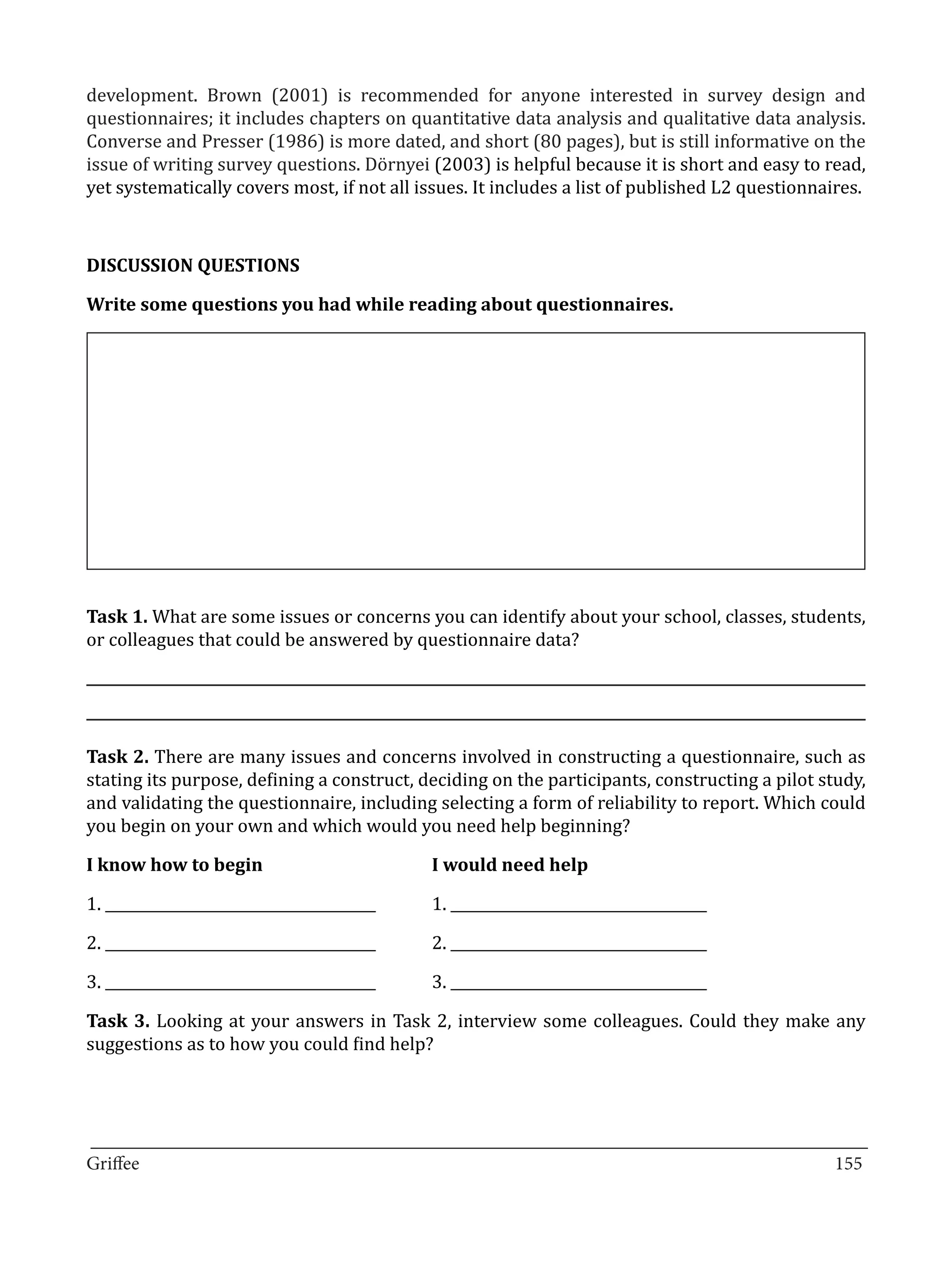development. Brown (2001) is recommended for anyone interested in survey design and
questionnaires; it includes chapters on quantitative data analysis and qualitative data analysis.
Converse and Presser (1986) is more dated, and short (80 pages), but is still informative on the
issue of writing survey questions. Dörnyei (2003) is helpful because it is short and easy to read,
yet systematically covers most, if not all issues. It includes a list of published L2 questionnaires.



DISCUSSION QUESTIONS

Write some questions you had while reading about questionnaires.




Task 1. What are some issues or concerns you can identify about your school, classes, students,
or colleagues that could be answered by questionnaire data?




Task 2. There are many issues and concerns involved in constructing a questionnaire, such as
stating its purpose, defining a construct, deciding on the participants, constructing a pilot study,
and validating the questionnaire, including selecting a form of reliability to report. Which could
you begin on your own and which would you need help beginning?



1. ______________________________________	   1. ____________________________________
I know how to begin 			                      I would need help



2. ______________________________________	   2. ____________________________________

3. ______________________________________	   3. ____________________________________

Task 3. Looking at your answers in Task 2, interview some colleagues. Could they make any
suggestions as to how you could find help?




_________________________________________________________________________________
Griffee										 			155
 