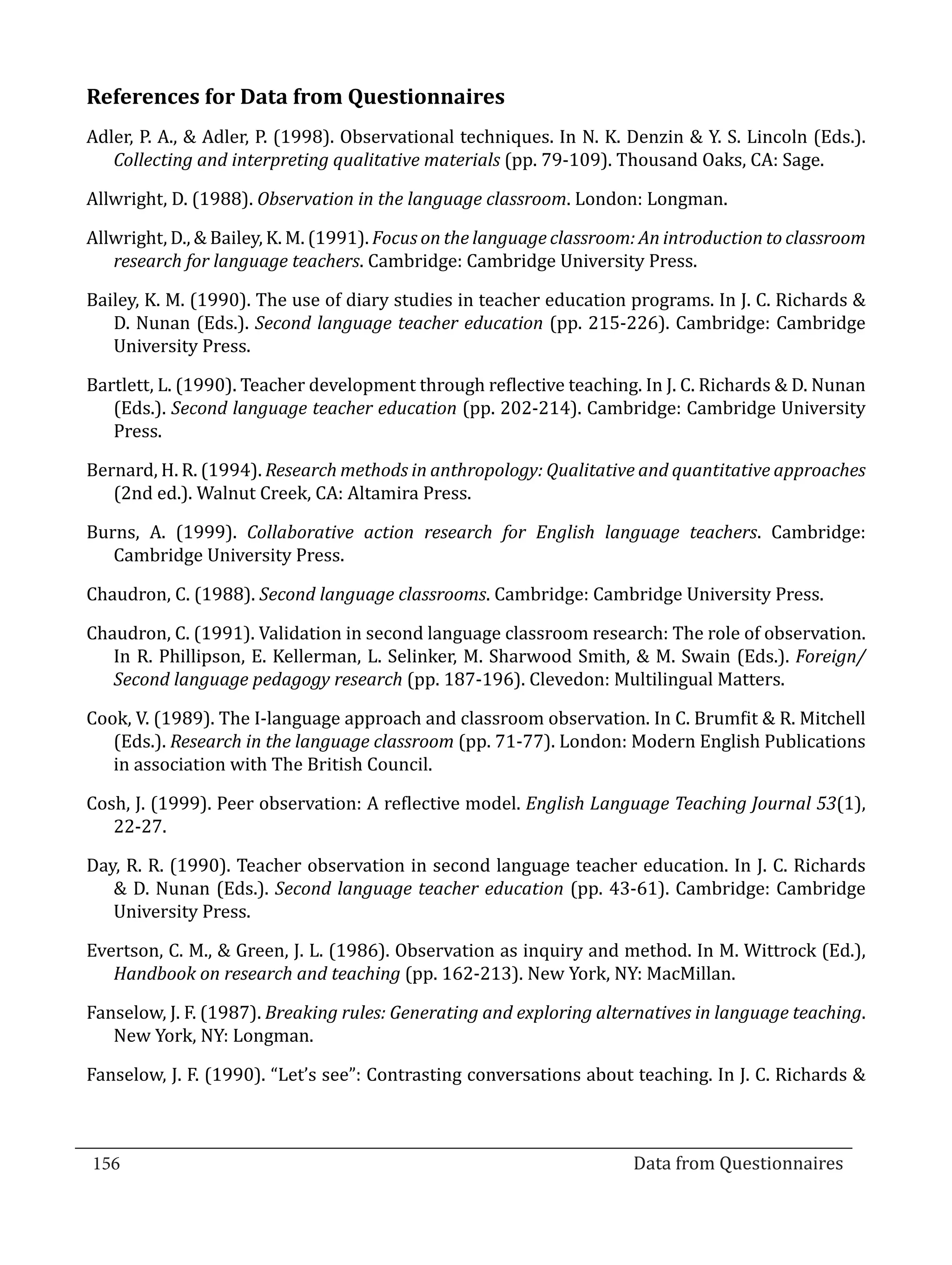 References for Data from Questionnaires
  Adler, P. A., & Adler, P. (1998). Observational techniques. In N. K. Denzin & Y. S. Lincoln (Eds.).
     Collecting and interpreting qualitative materials (pp. 79-109). Thousand Oaks, CA: Sage.

  Allwright, D. (1988). Observation in the language classroom. London: Longman.

  Allwright, D., & Bailey, K. M. (1991). Focus on the language classroom: An introduction to classroom
     research for language teachers. Cambridge: Cambridge University Press.

  Bailey, K. M. (1990). The use of diary studies in teacher education programs. In J. C. Richards &
     D. Nunan (Eds.). Second language teacher education (pp. 215-226). Cambridge: Cambridge
     University Press.

  Bartlett, L. (1990). Teacher development through reflective teaching. In J. C. Richards & D. Nunan
     (Eds.). Second language teacher education (pp. 202-214). Cambridge: Cambridge University
     Press.

  Bernard, H. R. (1994). Research methods in anthropology: Qualitative and quantitative approaches
     (2nd ed.). Walnut Creek, CA: Altamira Press.

  Burns, A. (1999). Collaborative action research for English language teachers. Cambridge:
     Cambridge University Press.

  Chaudron, C. (1988). Second language classrooms. Cambridge: Cambridge University Press.

  Chaudron, C. (1991). Validation in second language classroom research: The role of observation.
     In R. Phillipson, E. Kellerman, L. Selinker, M. Sharwood Smith, & M. Swain (Eds.). Foreign/
     Second language pedagogy research (pp. 187-196). Clevedon: Multilingual Matters.

  Cook, V. (1989). The I-language approach and classroom observation. In C. Brumfit & R. Mitchell
     (Eds.). Research in the language classroom (pp. 71-77). London: Modern English Publications
     in association with The British Council.

  Cosh, J. (1999). Peer observation: A reflective model. English Language Teaching Journal 53(1),
     22-27.

  Day, R. R. (1990). Teacher observation in second language teacher education. In J. C. Richards
     & D. Nunan (Eds.). Second language teacher education (pp. 43-61). Cambridge: Cambridge
     University Press.

  Evertson, C. M., & Green, J. L. (1986). Observation as inquiry and method. In M. Wittrock (Ed.),
     Handbook on research and teaching (pp. 162-213). New York, NY: MacMillan.

  Fanselow, J. F. (1987). Breaking rules: Generating and exploring alternatives in language teaching.
     New York, NY: Longman.

  Fanselow, J. F. (1990). “Let’s see”: Contrasting conversations about teaching. In J. C. Richards &



  156									Data from Questionnaires		
_________________________________________________________________________________

				
 