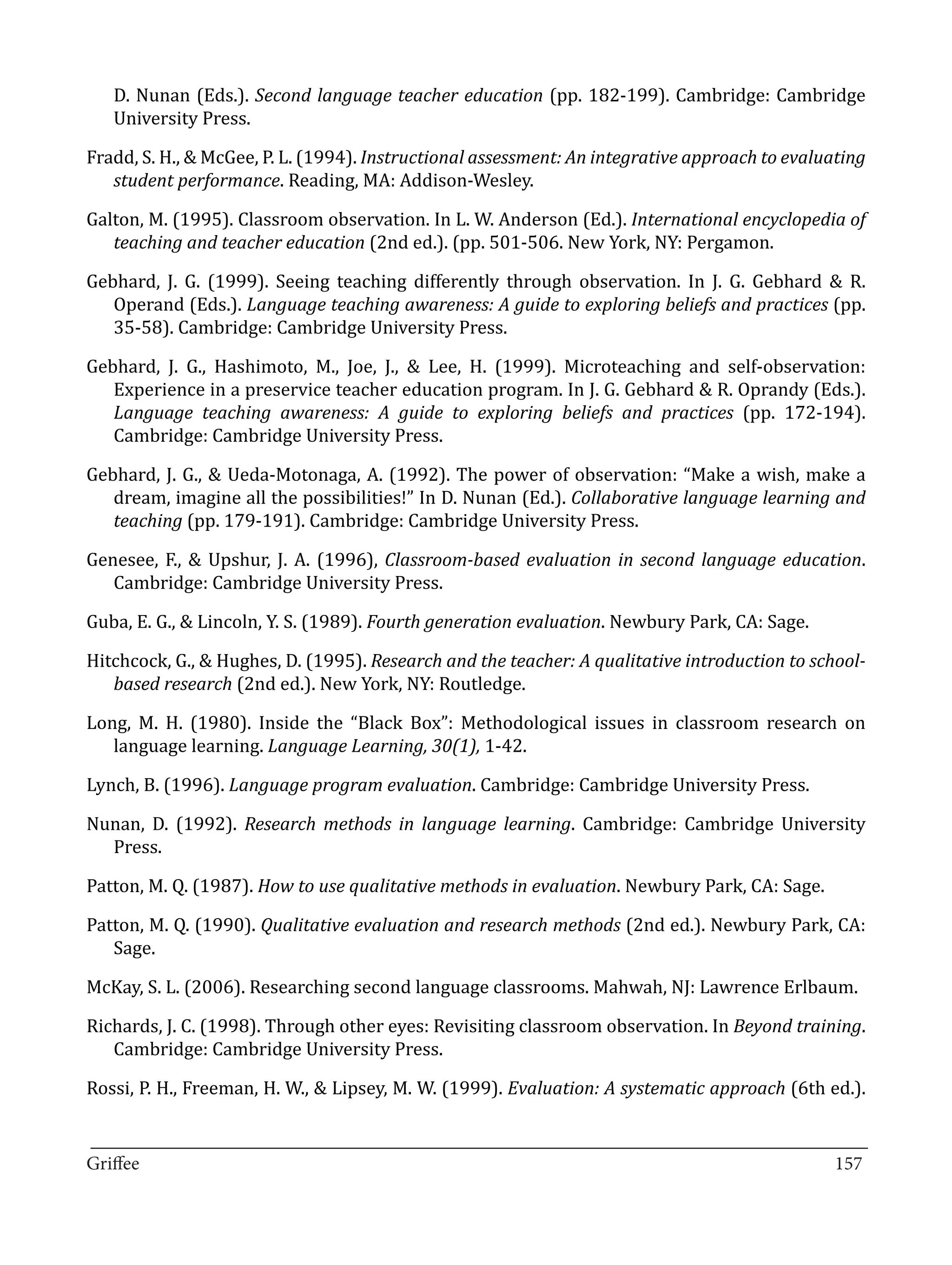 D. Nunan (Eds.). Second language teacher education (pp. 182-199). Cambridge: Cambridge
   University Press.

Fradd, S. H., & McGee, P. L. (1994). Instructional assessment: An integrative approach to evaluating
   student performance. Reading, MA: Addison-Wesley.

Galton, M. (1995). Classroom observation. In L. W. Anderson (Ed.). International encyclopedia of
   teaching and teacher education (2nd ed.). (pp. 501-506. New York, NY: Pergamon.

Gebhard, J. G. (1999). Seeing teaching differently through observation. In J. G. Gebhard & R.
   Operand (Eds.). Language teaching awareness: A guide to exploring beliefs and practices (pp.
   35-58). Cambridge: Cambridge University Press.

Gebhard, J. G., Hashimoto, M., Joe, J., & Lee, H. (1999). Microteaching and self-observation:
   Experience in a preservice teacher education program. In J. G. Gebhard & R. Oprandy (Eds.).
   Language teaching awareness: A guide to exploring beliefs and practices (pp. 172-194).
   Cambridge: Cambridge University Press.

Gebhard, J. G., & Ueda-Motonaga, A. (1992). The power of observation: “Make a wish, make a
   dream, imagine all the possibilities!” In D. Nunan (Ed.). Collaborative language learning and
   teaching (pp. 179-191). Cambridge: Cambridge University Press.

Genesee, F., & Upshur, J. A. (1996), Classroom-based evaluation in second language education.
   Cambridge: Cambridge University Press.

Guba, E. G., & Lincoln, Y. S. (1989). Fourth generation evaluation. Newbury Park, CA: Sage.

Hitchcock, G., & Hughes, D. (1995). Research and the teacher: A qualitative introduction to school-
   based research (2nd ed.). New York, NY: Routledge.

Long, M. H. (1980). Inside the “Black Box”: Methodological issues in classroom research on
   language learning. Language Learning, 30(1), 1-42.

Lynch, B. (1996). Language program evaluation. Cambridge: Cambridge University Press.

Nunan, D. (1992). Research methods in language learning. Cambridge: Cambridge University
  Press.

Patton, M. Q. (1987). How to use qualitative methods in evaluation. Newbury Park, CA: Sage.

Patton, M. Q. (1990). Qualitative evaluation and research methods (2nd ed.). Newbury Park, CA:
   Sage.

McKay, S. L. (2006). Researching second language classrooms. Mahwah, NJ: Lawrence Erlbaum.

Richards, J. C. (1998). Through other eyes: Revisiting classroom observation. In Beyond training.
   Cambridge: Cambridge University Press.

Rossi, P. H., Freeman, H. W., & Lipsey, M. W. (1999). Evaluation: A systematic approach (6th ed.).

_________________________________________________________________________________
Griffee										 			157
 