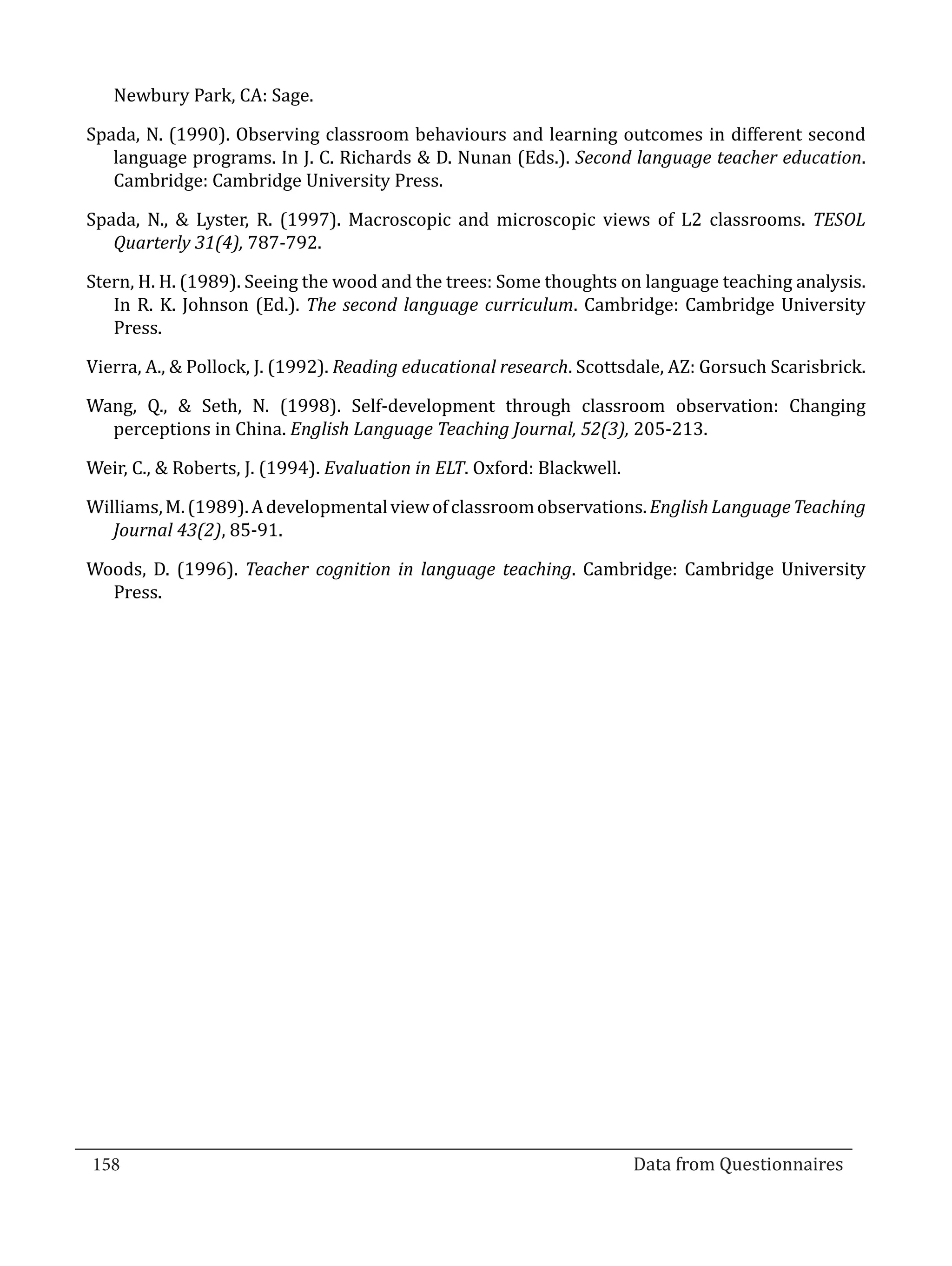 Newbury Park, CA: Sage.

  Spada, N. (1990). Observing classroom behaviours and learning outcomes in different second
     language programs. In J. C. Richards & D. Nunan (Eds.). Second language teacher education.
     Cambridge: Cambridge University Press.

  Spada, N., & Lyster, R. (1997). Macroscopic and microscopic views of L2 classrooms. TESOL
     Quarterly 31(4), 787-792.

  Stern, H. H. (1989). Seeing the wood and the trees: Some thoughts on language teaching analysis.
     In R. K. Johnson (Ed.). The second language curriculum. Cambridge: Cambridge University
     Press.

  Vierra, A., & Pollock, J. (1992). Reading educational research. Scottsdale, AZ: Gorsuch Scarisbrick.

  Wang, Q., & Seth, N. (1998). Self-development through classroom observation: Changing
    perceptions in China. English Language Teaching Journal, 52(3), 205-213.

  Weir, C., & Roberts, J. (1994). Evaluation in ELT. Oxford: Blackwell.

  Williams, M. (1989). A developmental view of classroom observations. English Language Teaching
     Journal 43(2), 85-91.

  Woods, D. (1996). Teacher cognition in language teaching. Cambridge: Cambridge University
    Press.




  158									Data from Questionnaires		
_________________________________________________________________________________

				
 