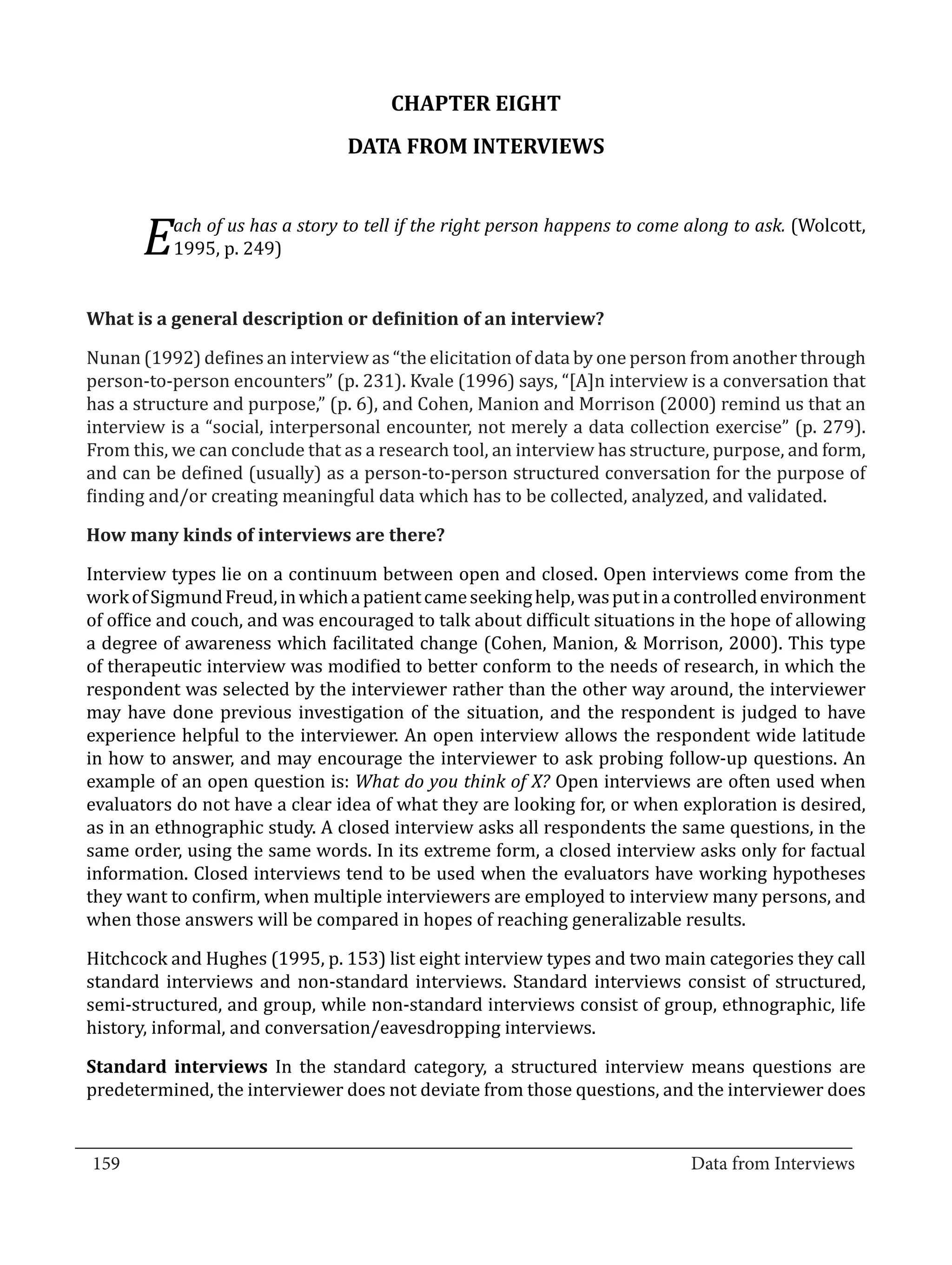 CHAPTER EIGHT
                                   DATA FROM INTERVIEWS


             ach of us has a story to tell if the right person happens to come along to ask. (Wolcott,
         E   1995, p. 249)




  Nunan (1992) defines an interview as “the elicitation of data by one person from another through
  What is a general description or definition of an interview?


  person-to-person encounters” (p. 231). Kvale (1996) says, “[A]n interview is a conversation that
  has a structure and purpose,” (p. 6), and Cohen, Manion and Morrison (2000) remind us that an
  interview is a “social, interpersonal encounter, not merely a data collection exercise” (p. 279).
  From this, we can conclude that as a research tool, an interview has structure, purpose, and form,
  and can be defined (usually) as a person-to-person structured conversation for the purpose of
  finding and/or creating meaningful data which has to be collected, analyzed, and validated.



  Interview types lie on a continuum between open and closed. Open interviews come from the
  How many kinds of interviews are there?


  work of Sigmund Freud, in which a patient came seeking help, was put in a controlled environment
  of office and couch, and was encouraged to talk about difficult situations in the hope of allowing
  a degree of awareness which facilitated change (Cohen, Manion, & Morrison, 2000). This type
  of therapeutic interview was modified to better conform to the needs of research, in which the
  respondent was selected by the interviewer rather than the other way around, the interviewer
  may have done previous investigation of the situation, and the respondent is judged to have
  experience helpful to the interviewer. An open interview allows the respondent wide latitude
  in how to answer, and may encourage the interviewer to ask probing follow-up questions. An
  example of an open question is: What do you think of X? Open interviews are often used when
  evaluators do not have a clear idea of what they are looking for, or when exploration is desired,
  as in an ethnographic study. A closed interview asks all respondents the same questions, in the
  same order, using the same words. In its extreme form, a closed interview asks only for factual
  information. Closed interviews tend to be used when the evaluators have working hypotheses
  they want to confirm, when multiple interviewers are employed to interview many persons, and
  when those answers will be compared in hopes of reaching generalizable results.

  Hitchcock and Hughes (1995, p. 153) list eight interview types and two main categories they call
  standard interviews and non-standard interviews. Standard interviews consist of structured,
  semi-structured, and group, while non-standard interviews consist of group, ethnographic, life
  history, informal, and conversation/eavesdropping interviews.

  Standard interviews In the standard category, a structured interview means questions are
  predetermined, the interviewer does not deviate from those questions, and the interviewer does

_________________________________________________________________________________
  159										Data from Interviews		
					
 