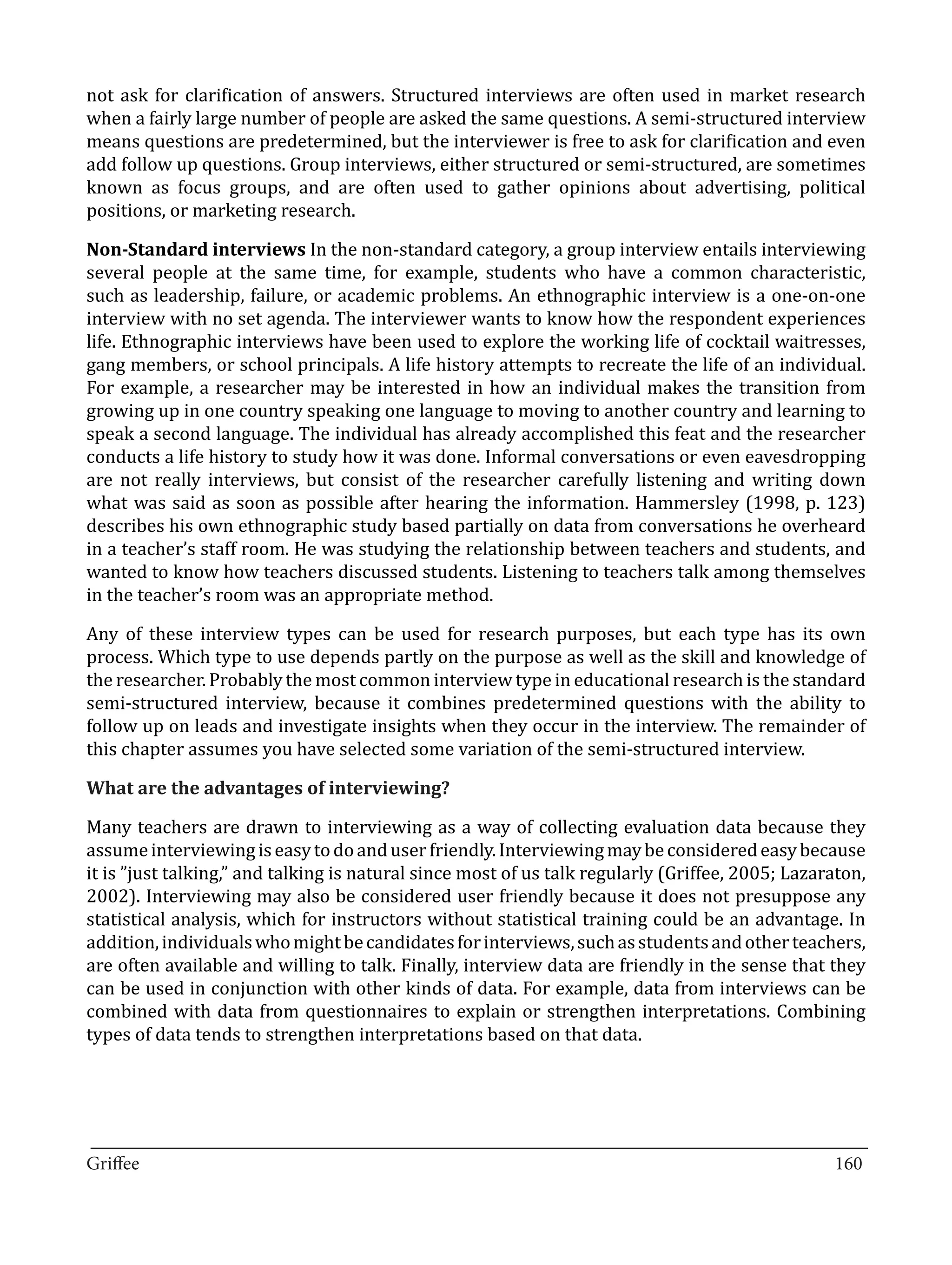 not ask for clarification of answers. Structured interviews are often used in market research
when a fairly large number of people are asked the same questions. A semi-structured interview
means questions are predetermined, but the interviewer is free to ask for clarification and even
add follow up questions. Group interviews, either structured or semi-structured, are sometimes
known as focus groups, and are often used to gather opinions about advertising, political
positions, or marketing research.

Non-Standard interviews In the non-standard category, a group interview entails interviewing
several people at the same time, for example, students who have a common characteristic,
such as leadership, failure, or academic problems. An ethnographic interview is a one-on-one
interview with no set agenda. The interviewer wants to know how the respondent experiences
life. Ethnographic interviews have been used to explore the working life of cocktail waitresses,
gang members, or school principals. A life history attempts to recreate the life of an individual.
For example, a researcher may be interested in how an individual makes the transition from
growing up in one country speaking one language to moving to another country and learning to
speak a second language. The individual has already accomplished this feat and the researcher
conducts a life history to study how it was done. Informal conversations or even eavesdropping
are not really interviews, but consist of the researcher carefully listening and writing down
what was said as soon as possible after hearing the information. Hammersley (1998, p. 123)
describes his own ethnographic study based partially on data from conversations he overheard
in a teacher’s staff room. He was studying the relationship between teachers and students, and
wanted to know how teachers discussed students. Listening to teachers talk among themselves
in the teacher’s room was an appropriate method.

Any of these interview types can be used for research purposes, but each type has its own
process. Which type to use depends partly on the purpose as well as the skill and knowledge of
the researcher. Probably the most common interview type in educational research is the standard
semi-structured interview, because it combines predetermined questions with the ability to
follow up on leads and investigate insights when they occur in the interview. The remainder of
this chapter assumes you have selected some variation of the semi-structured interview.



Many teachers are drawn to interviewing as a way of collecting evaluation data because they
What are the advantages of interviewing?


assume interviewing is easy to do and user friendly. Interviewing may be considered easy because
it is ”just talking,” and talking is natural since most of us talk regularly (Griffee, 2005; Lazaraton,
2002). Interviewing may also be considered user friendly because it does not presuppose any
statistical analysis, which for instructors without statistical training could be an advantage. In
addition, individuals who might be candidates for interviews, such as students and other teachers,
are often available and willing to talk. Finally, interview data are friendly in the sense that they
can be used in conjunction with other kinds of data. For example, data from interviews can be
combined with data from questionnaires to explain or strengthen interpretations. Combining
types of data tends to strengthen interpretations based on that data.




_________________________________________________________________________________
Griffee										 			160
 