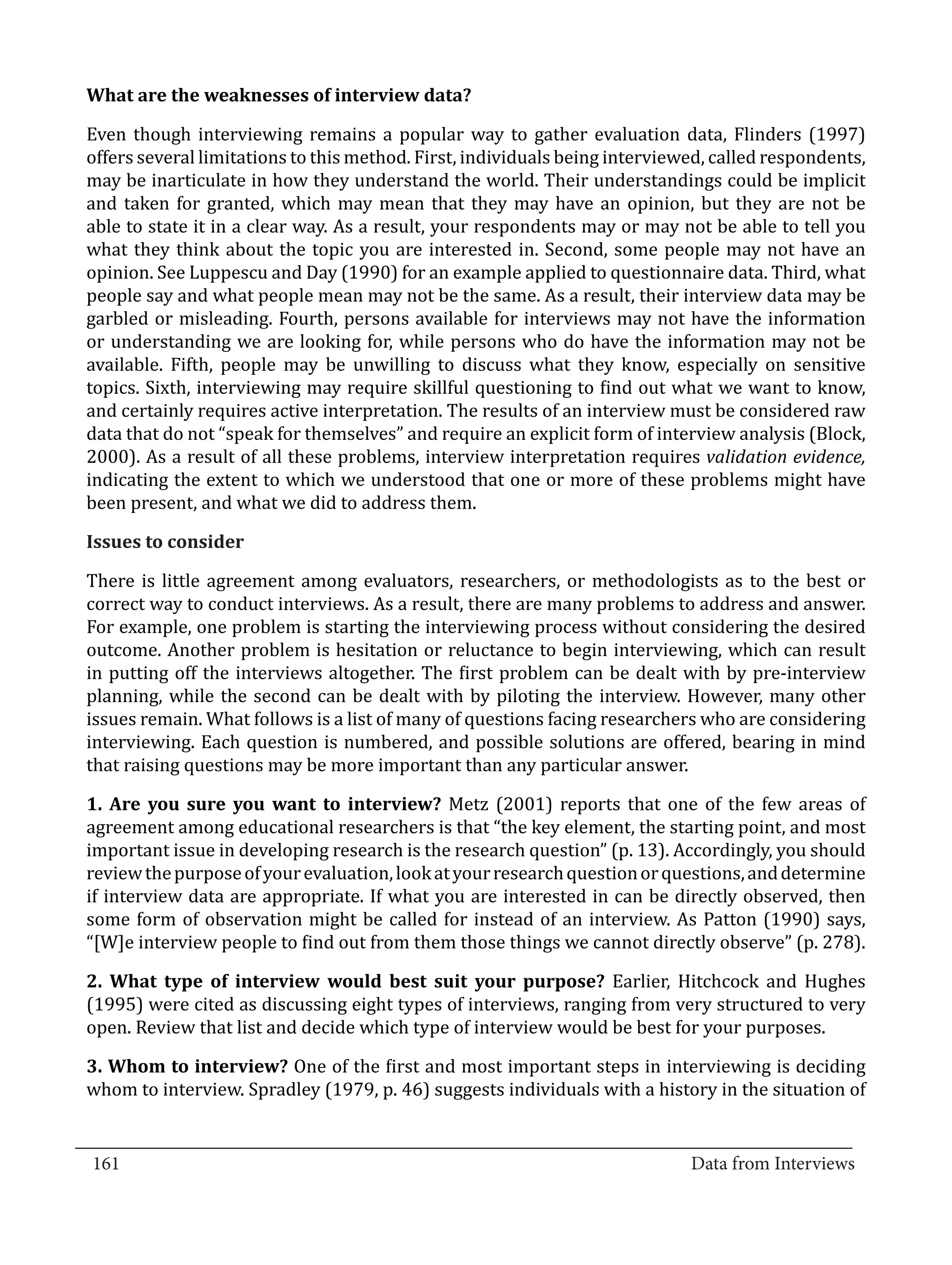 Even though interviewing remains a popular way to gather evaluation data, Flinders (1997)
  What are the weaknesses of interview data?


  offers several limitations to this method. First, individuals being interviewed, called respondents,
  may be inarticulate in how they understand the world. Their understandings could be implicit
  and taken for granted, which may mean that they may have an opinion, but they are not be
  able to state it in a clear way. As a result, your respondents may or may not be able to tell you
  what they think about the topic you are interested in. Second, some people may not have an
  opinion. See Luppescu and Day (1990) for an example applied to questionnaire data. Third, what
  people say and what people mean may not be the same. As a result, their interview data may be
  garbled or misleading. Fourth, persons available for interviews may not have the information
  or understanding we are looking for, while persons who do have the information may not be
  available. Fifth, people may be unwilling to discuss what they know, especially on sensitive
  topics. Sixth, interviewing may require skillful questioning to find out what we want to know,
  and certainly requires active interpretation. The results of an interview must be considered raw
  data that do not “speak for themselves” and require an explicit form of interview analysis (Block,
  2000). As a result of all these problems, interview interpretation requires validation evidence,
  indicating the extent to which we understood that one or more of these problems might have
  been present, and what we did to address them.



  There is little agreement among evaluators, researchers, or methodologists as to the best or
  Issues to consider


  correct way to conduct interviews. As a result, there are many problems to address and answer.
  For example, one problem is starting the interviewing process without considering the desired
  outcome. Another problem is hesitation or reluctance to begin interviewing, which can result
  in putting off the interviews altogether. The first problem can be dealt with by pre-interview
  planning, while the second can be dealt with by piloting the interview. However, many other
  issues remain. What follows is a list of many of questions facing researchers who are considering
  interviewing. Each question is numbered, and possible solutions are offered, bearing in mind
  that raising questions may be more important than any particular answer.

  1. Are you sure you want to interview? Metz (2001) reports that one of the few areas of
  agreement among educational researchers is that “the key element, the starting point, and most
  important issue in developing research is the research question” (p. 13). Accordingly, you should
  review the purpose of your evaluation, look at your research question or questions, and determine
  if interview data are appropriate. If what you are interested in can be directly observed, then
  some form of observation might be called for instead of an interview. As Patton (1990) says,
  “[W]e interview people to find out from them those things we cannot directly observe” (p. 278).

  2. What type of interview would best suit your purpose? Earlier, Hitchcock and Hughes
  (1995) were cited as discussing eight types of interviews, ranging from very structured to very
  open. Review that list and decide which type of interview would be best for your purposes.

  3. Whom to interview? One of the first and most important steps in interviewing is deciding
  whom to interview. Spradley (1979, p. 46) suggests individuals with a history in the situation of

_________________________________________________________________________________
  161										Data from Interviews		
					
 