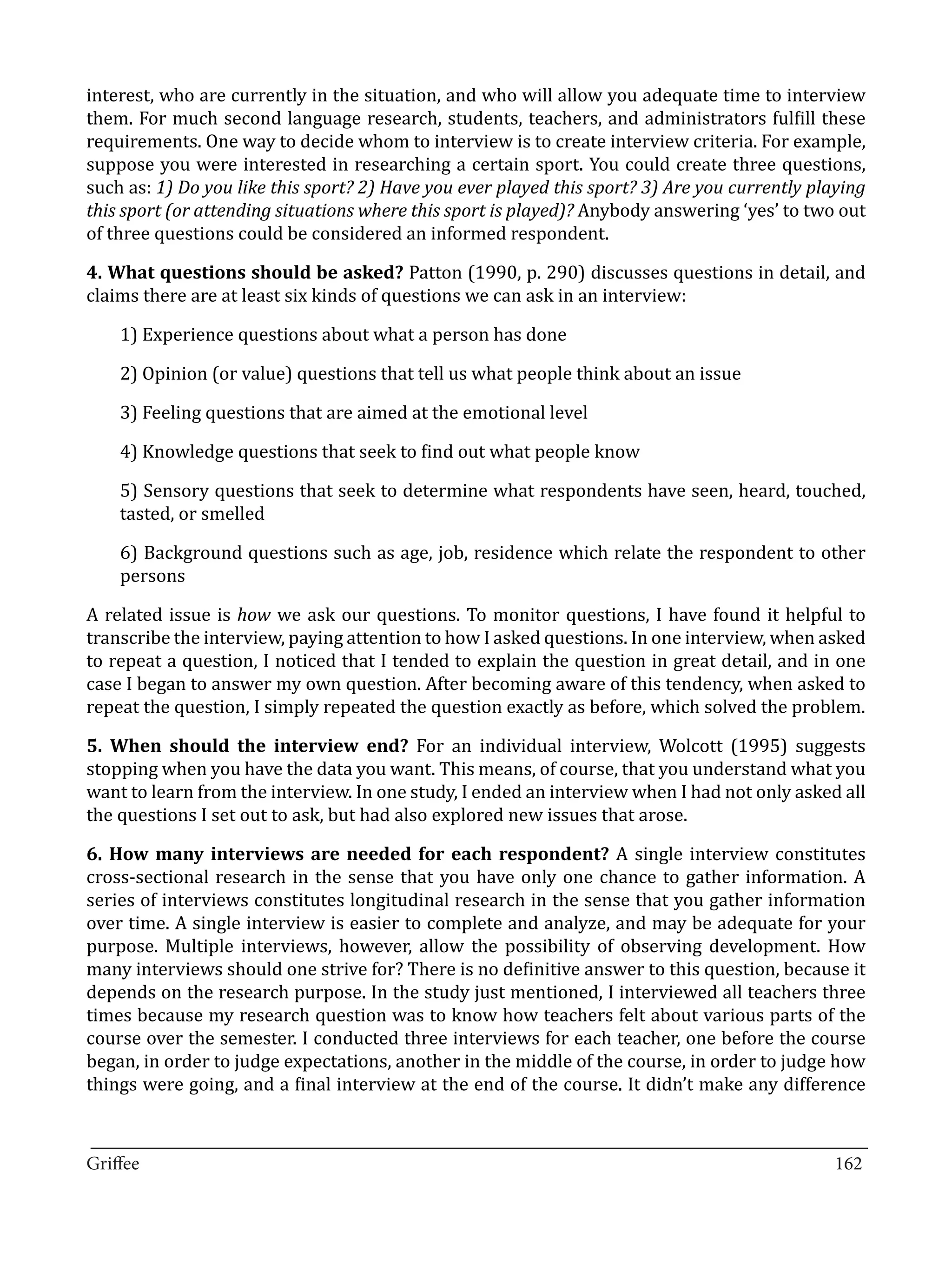 interest, who are currently in the situation, and who will allow you adequate time to interview
them. For much second language research, students, teachers, and administrators fulfill these
requirements. One way to decide whom to interview is to create interview criteria. For example,
suppose you were interested in researching a certain sport. You could create three questions,
such as: 1) Do you like this sport? 2) Have you ever played this sport? 3) Are you currently playing
this sport (or attending situations where this sport is played)? Anybody answering ‘yes’ to two out
of three questions could be considered an informed respondent.

4. What questions should be asked? Patton (1990, p. 290) discusses questions in detail, and
claims there are at least six kinds of questions we can ask in an interview:

    1) Experience questions about what a person has done

    2) Opinion (or value) questions that tell us what people think about an issue

    3) Feeling questions that are aimed at the emotional level

    4) Knowledge questions that seek to find out what people know

    5) Sensory questions that seek to determine what respondents have seen, heard, touched,
    tasted, or smelled

    6) Background questions such as age, job, residence which relate the respondent to other
    persons

A related issue is how we ask our questions. To monitor questions, I have found it helpful to
transcribe the interview, paying attention to how I asked questions. In one interview, when asked
to repeat a question, I noticed that I tended to explain the question in great detail, and in one
case I began to answer my own question. After becoming aware of this tendency, when asked to
repeat the question, I simply repeated the question exactly as before, which solved the problem.

5. When should the interview end? For an individual interview, Wolcott (1995) suggests
stopping when you have the data you want. This means, of course, that you understand what you
want to learn from the interview. In one study, I ended an interview when I had not only asked all
the questions I set out to ask, but had also explored new issues that arose.

6. How many interviews are needed for each respondent? A single interview constitutes
cross-sectional research in the sense that you have only one chance to gather information. A
series of interviews constitutes longitudinal research in the sense that you gather information
over time. A single interview is easier to complete and analyze, and may be adequate for your
purpose. Multiple interviews, however, allow the possibility of observing development. How
many interviews should one strive for? There is no definitive answer to this question, because it
depends on the research purpose. In the study just mentioned, I interviewed all teachers three
times because my research question was to know how teachers felt about various parts of the
course over the semester. I conducted three interviews for each teacher, one before the course
began, in order to judge expectations, another in the middle of the course, in order to judge how
things were going, and a final interview at the end of the course. It didn’t make any difference

_________________________________________________________________________________
Griffee										 			162
 