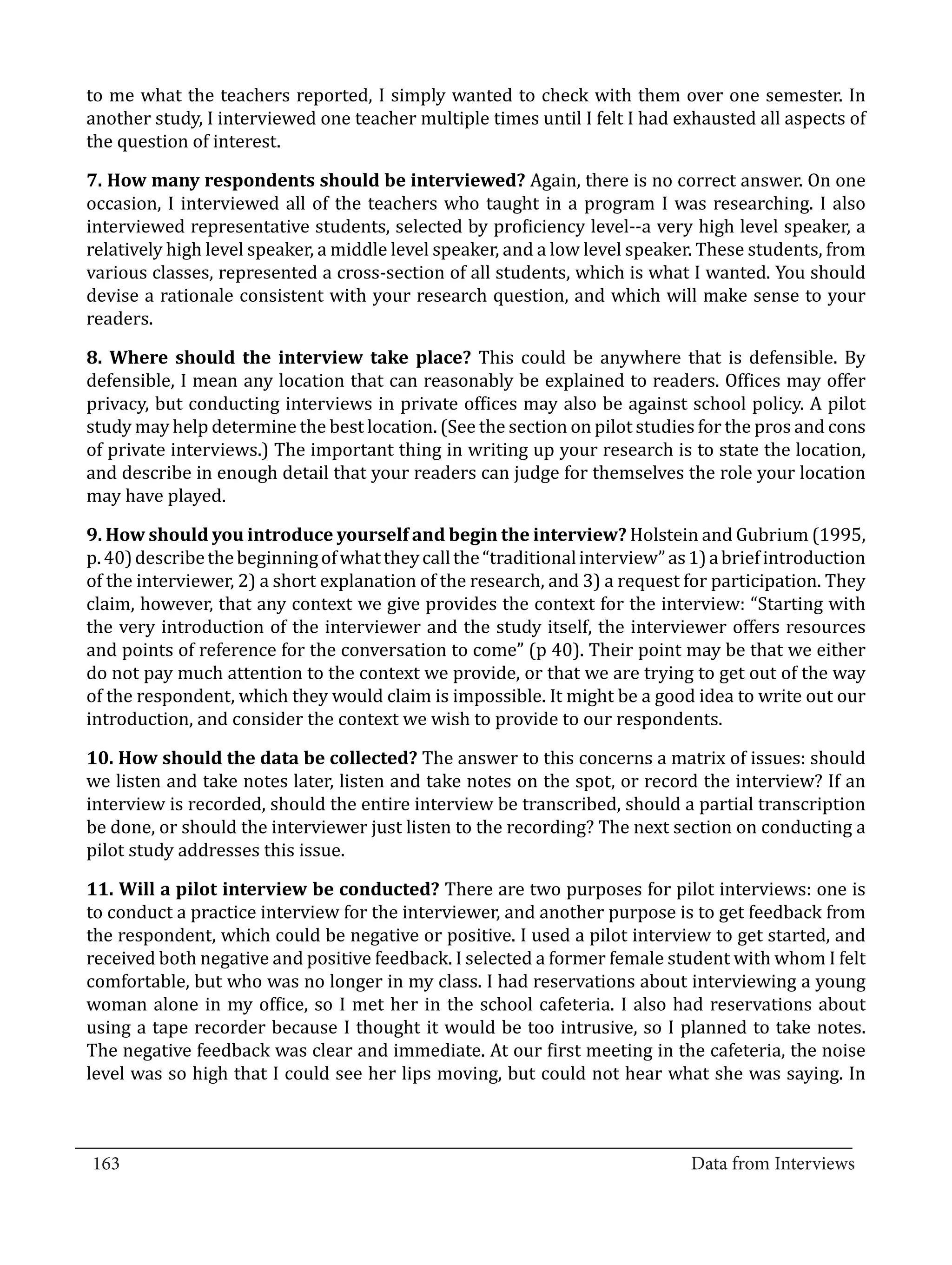 to me what the teachers reported, I simply wanted to check with them over one semester. In
  another study, I interviewed one teacher multiple times until I felt I had exhausted all aspects of
  the question of interest.

  7. How many respondents should be interviewed? Again, there is no correct answer. On one
  occasion, I interviewed all of the teachers who taught in a program I was researching. I also
  interviewed representative students, selected by proficiency level--a very high level speaker, a
  relatively high level speaker, a middle level speaker, and a low level speaker. These students, from
  various classes, represented a cross-section of all students, which is what I wanted. You should
  devise a rationale consistent with your research question, and which will make sense to your
  readers.

  8. Where should the interview take place? This could be anywhere that is defensible. By
  defensible, I mean any location that can reasonably be explained to readers. Offices may offer
  privacy, but conducting interviews in private offices may also be against school policy. A pilot
  study may help determine the best location. (See the section on pilot studies for the pros and cons
  of private interviews.) The important thing in writing up your research is to state the location,
  and describe in enough detail that your readers can judge for themselves the role your location
  may have played.

  9. How should you introduce yourself and begin the interview? Holstein and Gubrium (1995,
  p. 40) describe the beginning of what they call the “traditional interview” as 1) a brief introduction
  of the interviewer, 2) a short explanation of the research, and 3) a request for participation. They
  claim, however, that any context we give provides the context for the interview: “Starting with
  the very introduction of the interviewer and the study itself, the interviewer offers resources
  and points of reference for the conversation to come” (p 40). Their point may be that we either
  do not pay much attention to the context we provide, or that we are trying to get out of the way
  of the respondent, which they would claim is impossible. It might be a good idea to write out our
  introduction, and consider the context we wish to provide to our respondents.

  10. How should the data be collected? The answer to this concerns a matrix of issues: should
  we listen and take notes later, listen and take notes on the spot, or record the interview? If an
  interview is recorded, should the entire interview be transcribed, should a partial transcription
  be done, or should the interviewer just listen to the recording? The next section on conducting a
  pilot study addresses this issue.

  11. Will a pilot interview be conducted? There are two purposes for pilot interviews: one is
  to conduct a practice interview for the interviewer, and another purpose is to get feedback from
  the respondent, which could be negative or positive. I used a pilot interview to get started, and
  received both negative and positive feedback. I selected a former female student with whom I felt
  comfortable, but who was no longer in my class. I had reservations about interviewing a young
  woman alone in my office, so I met her in the school cafeteria. I also had reservations about
  using a tape recorder because I thought it would be too intrusive, so I planned to take notes.
  The negative feedback was clear and immediate. At our first meeting in the cafeteria, the noise
  level was so high that I could see her lips moving, but could not hear what she was saying. In


_________________________________________________________________________________
  163										Data from Interviews		
					
 
