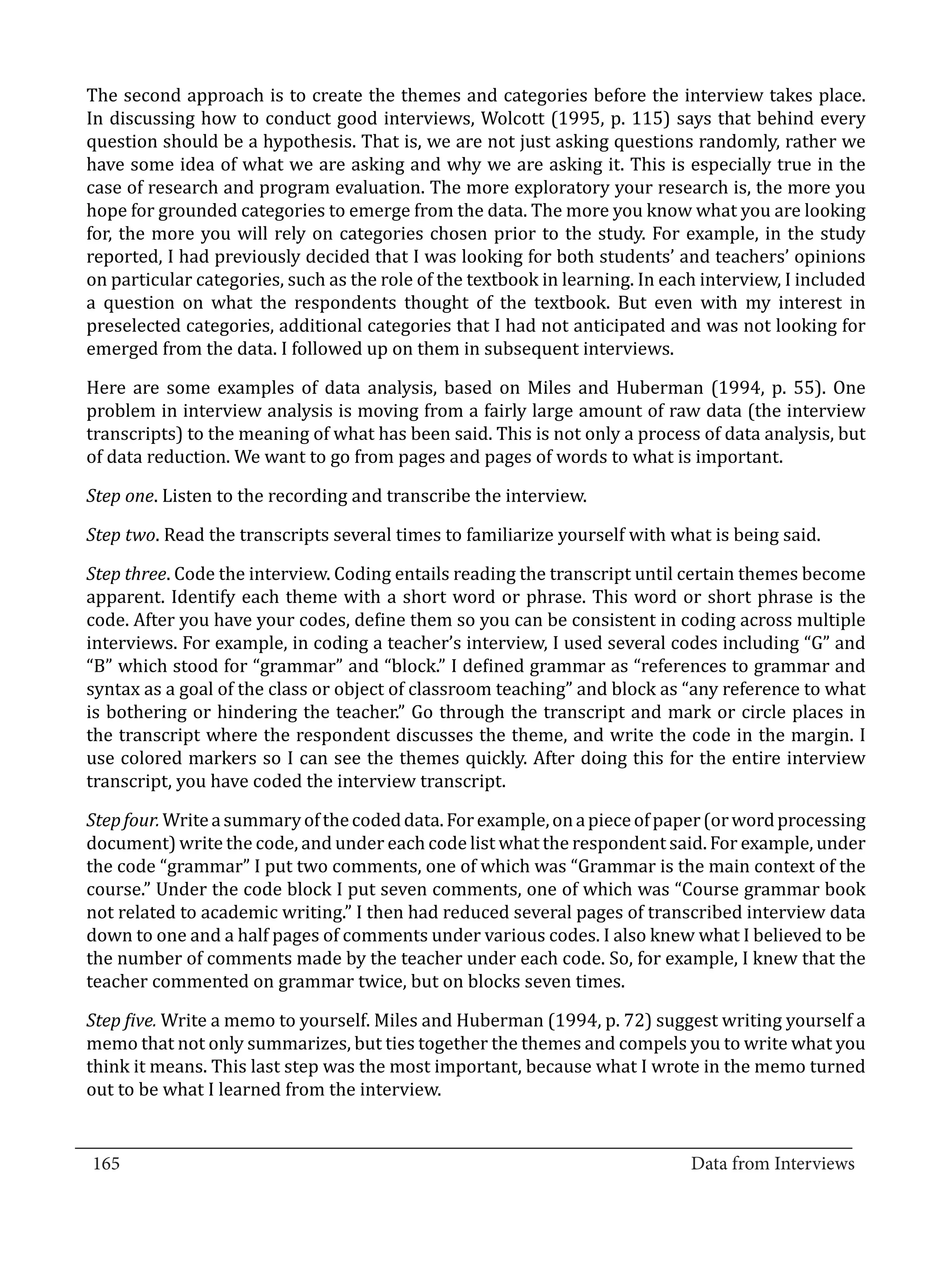 The second approach is to create the themes and categories before the interview takes place.
  In discussing how to conduct good interviews, Wolcott (1995, p. 115) says that behind every
  question should be a hypothesis. That is, we are not just asking questions randomly, rather we
  have some idea of what we are asking and why we are asking it. This is especially true in the
  case of research and program evaluation. The more exploratory your research is, the more you
  hope for grounded categories to emerge from the data. The more you know what you are looking
  for, the more you will rely on categories chosen prior to the study. For example, in the study
  reported, I had previously decided that I was looking for both students’ and teachers’ opinions
  on particular categories, such as the role of the textbook in learning. In each interview, I included
  a question on what the respondents thought of the textbook. But even with my interest in
  preselected categories, additional categories that I had not anticipated and was not looking for
  emerged from the data. I followed up on them in subsequent interviews.

  Here are some examples of data analysis, based on Miles and Huberman (1994, p. 55). One
  problem in interview analysis is moving from a fairly large amount of raw data (the interview
  transcripts) to the meaning of what has been said. This is not only a process of data analysis, but
  of data reduction. We want to go from pages and pages of words to what is important.

  Step one. Listen to the recording and transcribe the interview.

  Step two. Read the transcripts several times to familiarize yourself with what is being said.

  Step three. Code the interview. Coding entails reading the transcript until certain themes become
  apparent. Identify each theme with a short word or phrase. This word or short phrase is the
  code. After you have your codes, define them so you can be consistent in coding across multiple
  interviews. For example, in coding a teacher’s interview, I used several codes including “G” and
  “B” which stood for “grammar” and “block.” I defined grammar as “references to grammar and
  syntax as a goal of the class or object of classroom teaching” and block as “any reference to what
  is bothering or hindering the teacher.” Go through the transcript and mark or circle places in
  the transcript where the respondent discusses the theme, and write the code in the margin. I
  use colored markers so I can see the themes quickly. After doing this for the entire interview
  transcript, you have coded the interview transcript.

  Step four. Write a summary of the coded data. For example, on a piece of paper (or word processing
  document) write the code, and under each code list what the respondent said. For example, under
  the code “grammar” I put two comments, one of which was “Grammar is the main context of the
  course.” Under the code block I put seven comments, one of which was “Course grammar book
  not related to academic writing.” I then had reduced several pages of transcribed interview data
  down to one and a half pages of comments under various codes. I also knew what I believed to be
  the number of comments made by the teacher under each code. So, for example, I knew that the
  teacher commented on grammar twice, but on blocks seven times.

  Step five. Write a memo to yourself. Miles and Huberman (1994, p. 72) suggest writing yourself a
  memo that not only summarizes, but ties together the themes and compels you to write what you
  think it means. This last step was the most important, because what I wrote in the memo turned
  out to be what I learned from the interview.

_________________________________________________________________________________
  165										Data from Interviews		
					
 