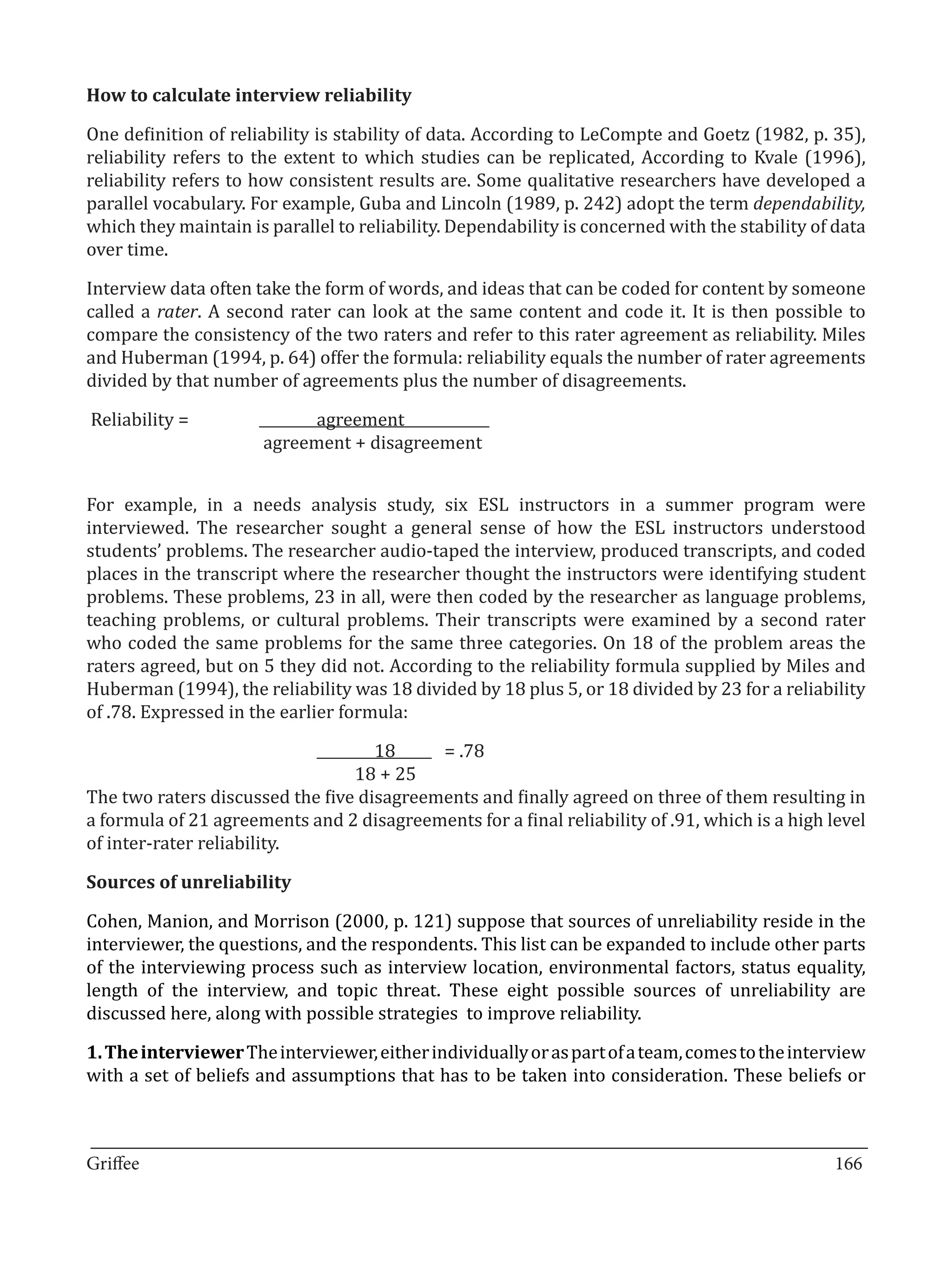 One definition of reliability is stability of data. According to LeCompte and Goetz (1982, p. 35),
How to calculate interview reliability


reliability refers to the extent to which studies can be replicated, According to Kvale (1996),
reliability refers to how consistent results are. Some qualitative researchers have developed a
parallel vocabulary. For example, Guba and Lincoln (1989, p. 242) adopt the term dependability,
which they maintain is parallel to reliability. Dependability is concerned with the stability of data
over time.

Interview data often take the form of words, and ideas that can be coded for content by someone
called a rater. A second rater can look at the same content and code it. It is then possible to
compare the consistency of the two raters and refer to this rater agreement as reliability. Miles
and Huberman (1994, p. 64) offer the formula: reliability equals the number of rater agreements
divided by that number of agreements plus the number of disagreements.

Reliability = 	       	      agreement	     	
      	     		         agreement + disagreement


For example, in a needs analysis study, six ESL instructors in a summer program were
interviewed. The researcher sought a general sense of how the ESL instructors understood
students’ problems. The researcher audio-taped the interview, produced transcripts, and coded
places in the transcript where the researcher thought the instructors were identifying student
problems. These problems, 23 in all, were then coded by the researcher as language problems,
teaching problems, or cultural problems. Their transcripts were examined by a second rater
who coded the same problems for the same three categories. On 18 of the problem areas the
raters agreed, but on 5 they did not. According to the reliability formula supplied by Miles and
Huberman (1994), the reliability was 18 divided by 18 plus 5, or 18 divided by 23 for a reliability
of .78. Expressed in the earlier formula:

                			18	 .78                 =
                		               18 + 25
The two raters discussed the five disagreements and finally agreed on three of them resulting in
a formula of 21 agreements and 2 disagreements for a final reliability of .91, which is a high level
of inter-rater reliability.



Cohen, Manion, and Morrison (2000, p. 121) suppose that sources of unreliability reside in the
Sources of unreliability


interviewer, the questions, and the respondents. This list can be expanded to include other parts
of the interviewing process such as interview location, environmental factors, status equality,
length of the interview, and topic threat. These eight possible sources of unreliability are
discussed here, along with possible strategies to improve reliability.

1. The interviewer The interviewer, either individually or as part of a team, comes to the interview
with a set of beliefs and assumptions that has to be taken into consideration. These beliefs or


_________________________________________________________________________________
Griffee										 			166
 