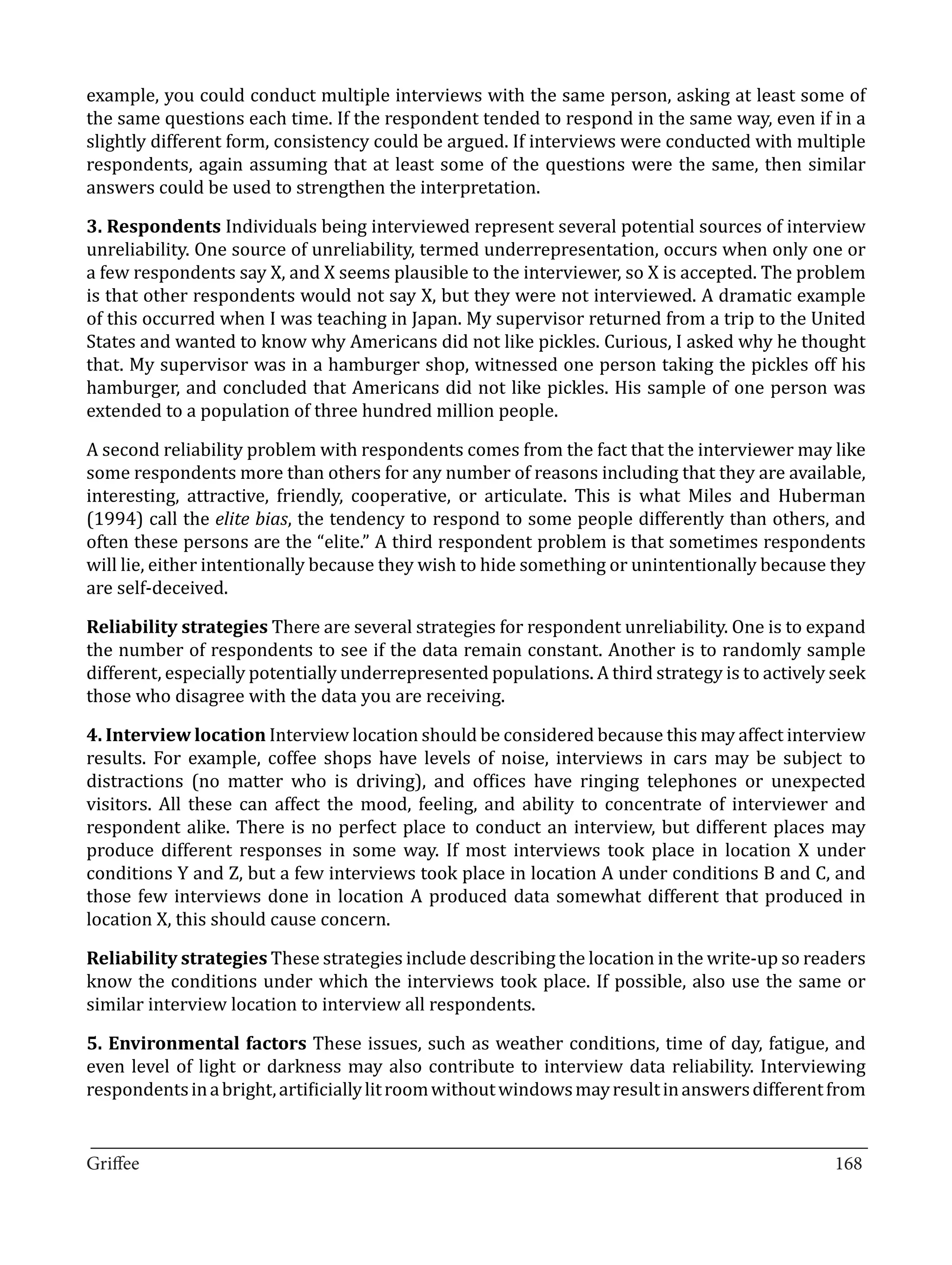 example, you could conduct multiple interviews with the same person, asking at least some of
the same questions each time. If the respondent tended to respond in the same way, even if in a
slightly different form, consistency could be argued. If interviews were conducted with multiple
respondents, again assuming that at least some of the questions were the same, then similar
answers could be used to strengthen the interpretation.

3. Respondents Individuals being interviewed represent several potential sources of interview
unreliability. One source of unreliability, termed underrepresentation, occurs when only one or
a few respondents say X, and X seems plausible to the interviewer, so X is accepted. The problem
is that other respondents would not say X, but they were not interviewed. A dramatic example
of this occurred when I was teaching in Japan. My supervisor returned from a trip to the United
States and wanted to know why Americans did not like pickles. Curious, I asked why he thought
that. My supervisor was in a hamburger shop, witnessed one person taking the pickles off his
hamburger, and concluded that Americans did not like pickles. His sample of one person was
extended to a population of three hundred million people.

A second reliability problem with respondents comes from the fact that the interviewer may like
some respondents more than others for any number of reasons including that they are available,
interesting, attractive, friendly, cooperative, or articulate. This is what Miles and Huberman
(1994) call the elite bias, the tendency to respond to some people differently than others, and
often these persons are the “elite.” A third respondent problem is that sometimes respondents
will lie, either intentionally because they wish to hide something or unintentionally because they
are self-deceived.

Reliability strategies There are several strategies for respondent unreliability. One is to expand
the number of respondents to see if the data remain constant. Another is to randomly sample
different, especially potentially underrepresented populations. A third strategy is to actively seek
those who disagree with the data you are receiving.

4. Interview location Interview location should be considered because this may affect interview
results. For example, coffee shops have levels of noise, interviews in cars may be subject to
distractions (no matter who is driving), and offices have ringing telephones or unexpected
visitors. All these can affect the mood, feeling, and ability to concentrate of interviewer and
respondent alike. There is no perfect place to conduct an interview, but different places may
produce different responses in some way. If most interviews took place in location X under
conditions Y and Z, but a few interviews took place in location A under conditions B and C, and
those few interviews done in location A produced data somewhat different that produced in
location X, this should cause concern.

Reliability strategies These strategies include describing the location in the write-up so readers
know the conditions under which the interviews took place. If possible, also use the same or
similar interview location to interview all respondents.

5. Environmental factors These issues, such as weather conditions, time of day, fatigue, and
even level of light or darkness may also contribute to interview data reliability. Interviewing
respondents in a bright, artificially lit room without windows may result in answers different from

_________________________________________________________________________________
Griffee										 			168
 