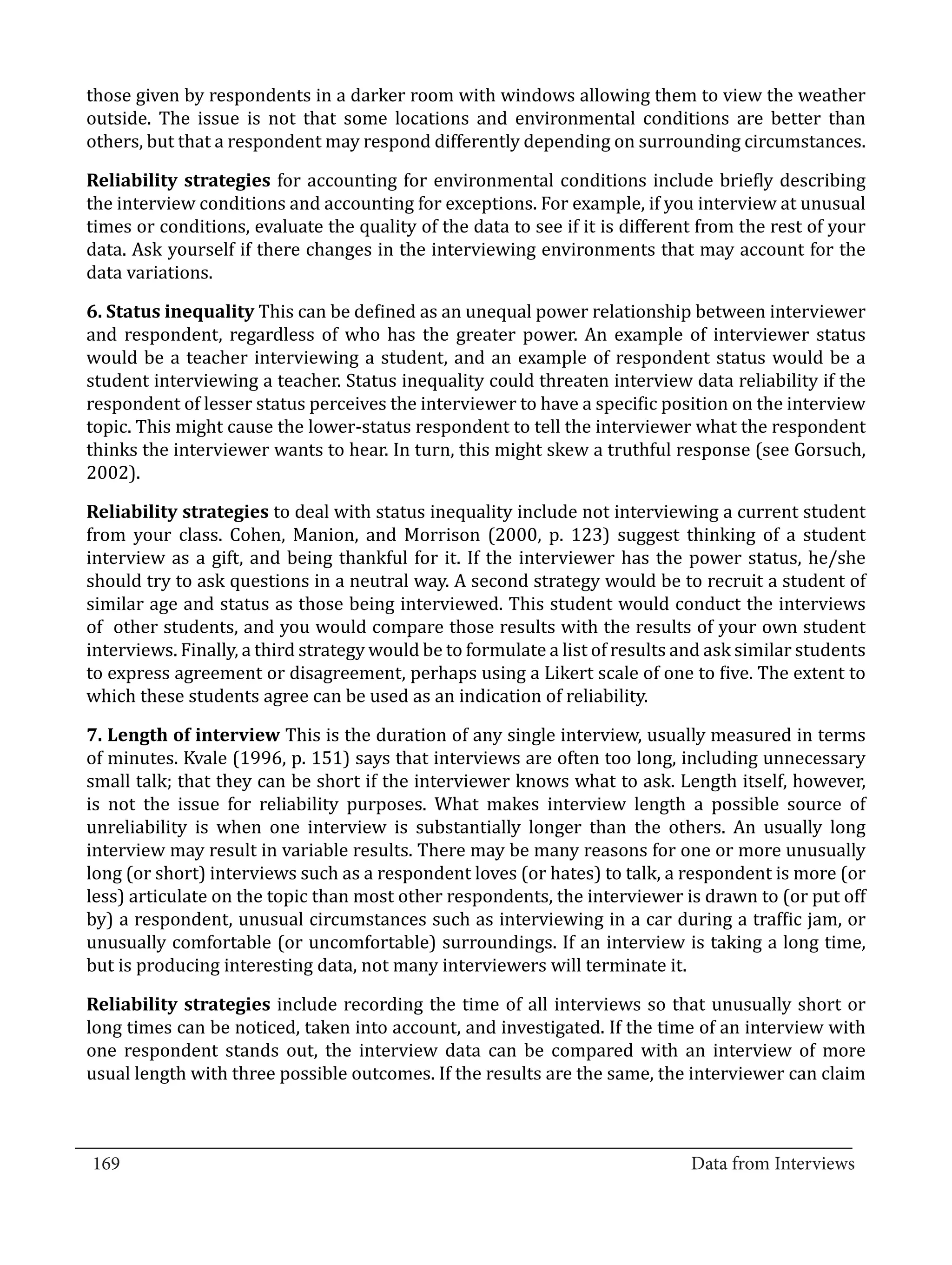 those given by respondents in a darker room with windows allowing them to view the weather
  outside. The issue is not that some locations and environmental conditions are better than
  others, but that a respondent may respond differently depending on surrounding circumstances.

  Reliability strategies for accounting for environmental conditions include briefly describing
  the interview conditions and accounting for exceptions. For example, if you interview at unusual
  times or conditions, evaluate the quality of the data to see if it is different from the rest of your
  data. Ask yourself if there changes in the interviewing environments that may account for the
  data variations.

  6. Status inequality This can be defined as an unequal power relationship between interviewer
  and respondent, regardless of who has the greater power. An example of interviewer status
  would be a teacher interviewing a student, and an example of respondent status would be a
  student interviewing a teacher. Status inequality could threaten interview data reliability if the
  respondent of lesser status perceives the interviewer to have a specific position on the interview
  topic. This might cause the lower-status respondent to tell the interviewer what the respondent
  thinks the interviewer wants to hear. In turn, this might skew a truthful response (see Gorsuch,
  2002).

  Reliability strategies to deal with status inequality include not interviewing a current student
  from your class. Cohen, Manion, and Morrison (2000, p. 123) suggest thinking of a student
  interview as a gift, and being thankful for it. If the interviewer has the power status, he/she
  should try to ask questions in a neutral way. A second strategy would be to recruit a student of
  similar age and status as those being interviewed. This student would conduct the interviews
  of other students, and you would compare those results with the results of your own student
  interviews. Finally, a third strategy would be to formulate a list of results and ask similar students
  to express agreement or disagreement, perhaps using a Likert scale of one to five. The extent to
  which these students agree can be used as an indication of reliability.

  7. Length of interview This is the duration of any single interview, usually measured in terms
  of minutes. Kvale (1996, p. 151) says that interviews are often too long, including unnecessary
  small talk; that they can be short if the interviewer knows what to ask. Length itself, however,
  is not the issue for reliability purposes. What makes interview length a possible source of
  unreliability is when one interview is substantially longer than the others. An usually long
  interview may result in variable results. There may be many reasons for one or more unusually
  long (or short) interviews such as a respondent loves (or hates) to talk, a respondent is more (or
  less) articulate on the topic than most other respondents, the interviewer is drawn to (or put off
  by) a respondent, unusual circumstances such as interviewing in a car during a traffic jam, or
  unusually comfortable (or uncomfortable) surroundings. If an interview is taking a long time,
  but is producing interesting data, not many interviewers will terminate it.

  Reliability strategies include recording the time of all interviews so that unusually short or
  long times can be noticed, taken into account, and investigated. If the time of an interview with
  one respondent stands out, the interview data can be compared with an interview of more
  usual length with three possible outcomes. If the results are the same, the interviewer can claim


_________________________________________________________________________________
  169										Data from Interviews		
					
 