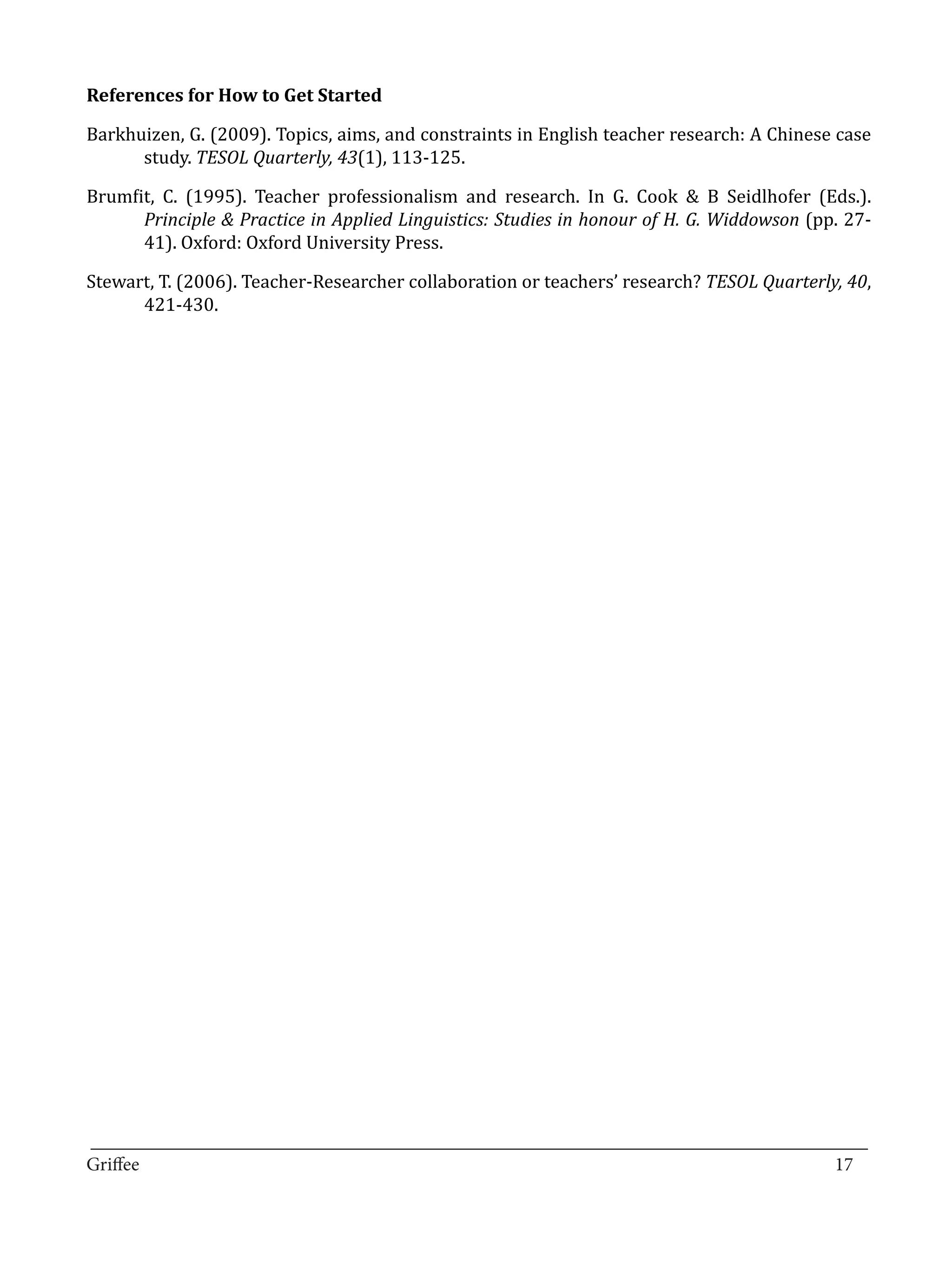 Barkhuizen, G. (2009). Topics, aims, and constraints in English teacher research: A Chinese case
References for How to Get Started


      study. TESOL Quarterly, 43(1), 113-125.

Brumfit, C. (1995). Teacher professionalism and research. In G. Cook & B Seidlhofer (Eds.).
      Principle & Practice in Applied Linguistics: Studies in honour of H. G. Widdowson (pp. 27-
      41). Oxford: Oxford University Press.

Stewart, T. (2006). Teacher-Researcher collaboration or teachers’ research? TESOL Quarterly, 40,
      421-430.




_________________________________________________________________________________
Griffee										 			17
 