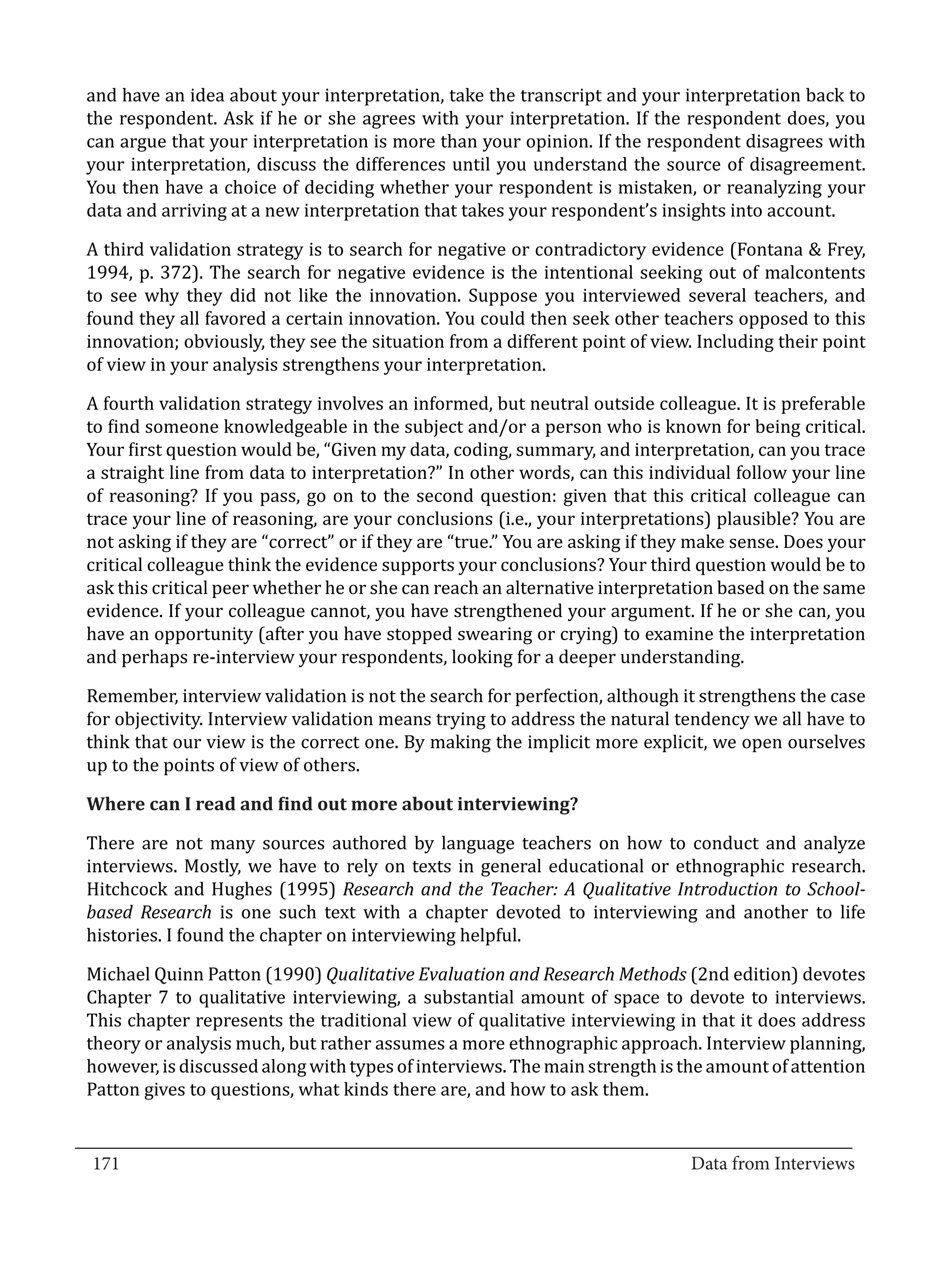 and have an idea about your interpretation, take the transcript and your interpretation back to
  the respondent. Ask if he or she agrees with your interpretation. If the respondent does, you
  can argue that your interpretation is more than your opinion. If the respondent disagrees with
  your interpretation, discuss the differences until you understand the source of disagreement.
  You then have a choice of deciding whether your respondent is mistaken, or reanalyzing your
  data and arriving at a new interpretation that takes your respondent’s insights into account.

  A third validation strategy is to search for negative or contradictory evidence (Fontana & Frey,
  1994, p. 372). The search for negative evidence is the intentional seeking out of malcontents
  to see why they did not like the innovation. Suppose you interviewed several teachers, and
  found they all favored a certain innovation. You could then seek other teachers opposed to this
  innovation; obviously, they see the situation from a different point of view. Including their point
  of view in your analysis strengthens your interpretation.

  A fourth validation strategy involves an informed, but neutral outside colleague. It is preferable
  to find someone knowledgeable in the subject and/or a person who is known for being critical.
  Your first question would be, “Given my data, coding, summary, and interpretation, can you trace
  a straight line from data to interpretation?” In other words, can this individual follow your line
  of reasoning? If you pass, go on to the second question: given that this critical colleague can
  trace your line of reasoning, are your conclusions (i.e., your interpretations) plausible? You are
  not asking if they are “correct” or if they are “true.” You are asking if they make sense. Does your
  critical colleague think the evidence supports your conclusions? Your third question would be to
  ask this critical peer whether he or she can reach an alternative interpretation based on the same
  evidence. If your colleague cannot, you have strengthened your argument. If he or she can, you
  have an opportunity (after you have stopped swearing or crying) to examine the interpretation
  and perhaps re-interview your respondents, looking for a deeper understanding.

  Remember, interview validation is not the search for perfection, although it strengthens the case
  for objectivity. Interview validation means trying to address the natural tendency we all have to
  think that our view is the correct one. By making the implicit more explicit, we open ourselves
  up to the points of view of others.



  There are not many sources authored by language teachers on how to conduct and analyze
  Where can I read and find out more about interviewing?


  interviews. Mostly, we have to rely on texts in general educational or ethnographic research.
  Hitchcock and Hughes (1995) Research and the Teacher: A Qualitative Introduction to School-
  based Research is one such text with a chapter devoted to interviewing and another to life
  histories. I found the chapter on interviewing helpful.

  Michael Quinn Patton (1990) Qualitative Evaluation and Research Methods (2nd edition) devotes
  Chapter 7 to qualitative interviewing, a substantial amount of space to devote to interviews.
  This chapter represents the traditional view of qualitative interviewing in that it does address
  theory or analysis much, but rather assumes a more ethnographic approach. Interview planning,
  however, is discussed along with types of interviews. The main strength is the amount of attention
  Patton gives to questions, what kinds there are, and how to ask them.

_________________________________________________________________________________
  171										Data from Interviews		
					
 