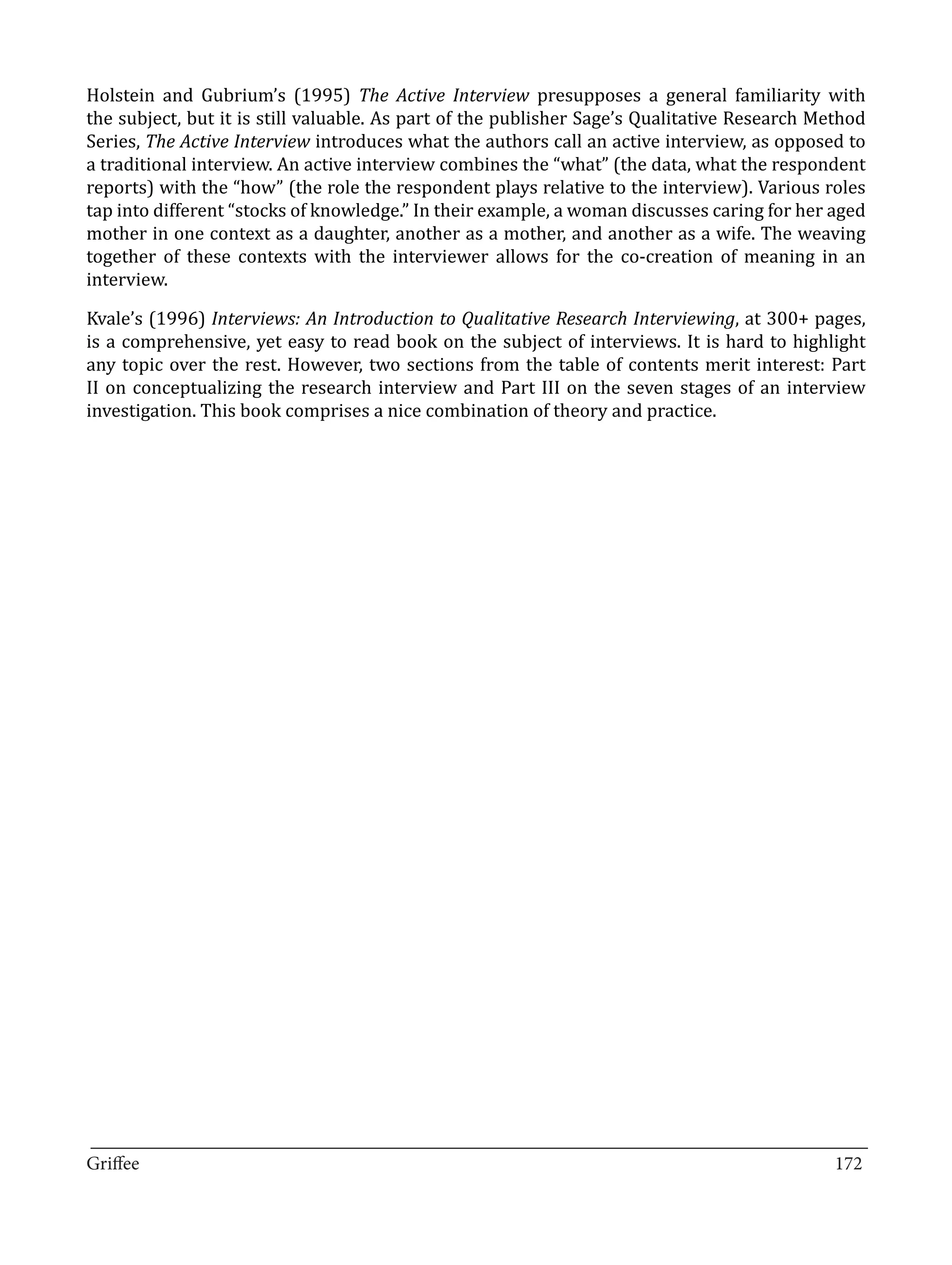 Holstein and Gubrium’s (1995) The Active Interview presupposes a general familiarity with
the subject, but it is still valuable. As part of the publisher Sage’s Qualitative Research Method
Series, The Active Interview introduces what the authors call an active interview, as opposed to
a traditional interview. An active interview combines the “what” (the data, what the respondent
reports) with the “how” (the role the respondent plays relative to the interview). Various roles
tap into different “stocks of knowledge.” In their example, a woman discusses caring for her aged
mother in one context as a daughter, another as a mother, and another as a wife. The weaving
together of these contexts with the interviewer allows for the co-creation of meaning in an
interview.

Kvale’s (1996) Interviews: An Introduction to Qualitative Research Interviewing, at 300+ pages,
is a comprehensive, yet easy to read book on the subject of interviews. It is hard to highlight
any topic over the rest. However, two sections from the table of contents merit interest: Part
II on conceptualizing the research interview and Part III on the seven stages of an interview
investigation. This book comprises a nice combination of theory and practice.




_________________________________________________________________________________
Griffee										 			172
 