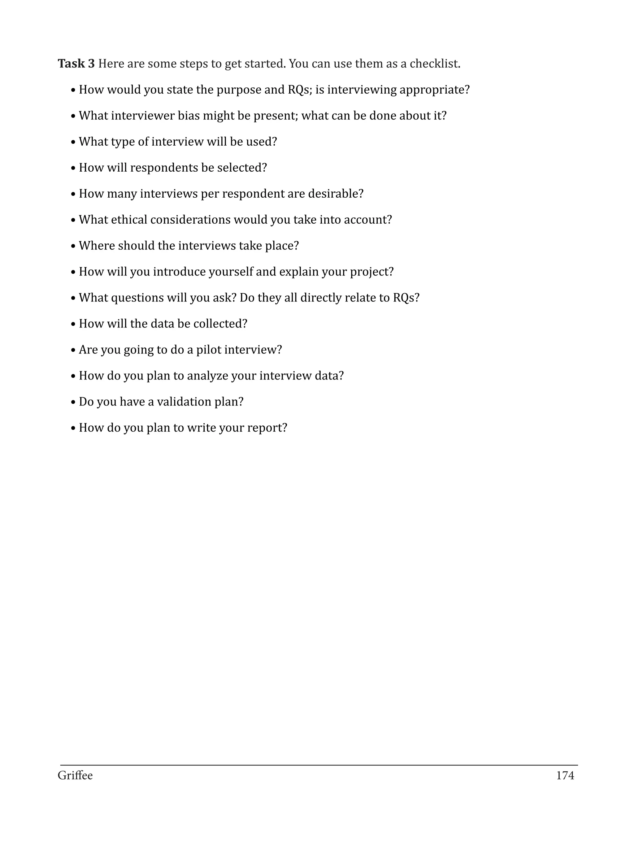Task 3 Here are some steps to get started. You can use them as a checklist.

  • How would you state the purpose and RQs; is interviewing appropriate?

  • What interviewer bias might be present; what can be done about it?

  • What type of interview will be used?

  • How will respondents be selected?

  • How many interviews per respondent are desirable?

  • What ethical considerations would you take into account?

  • Where should the interviews take place?

  • How will you introduce yourself and explain your project?

  • What questions will you ask? Do they all directly relate to RQs?

  • How will the data be collected?

  • Are you going to do a pilot interview?

  • How do you plan to analyze your interview data?

  • Do you have a validation plan?

  • How do you plan to write your report?




_________________________________________________________________________________
Griffee										 			174
 