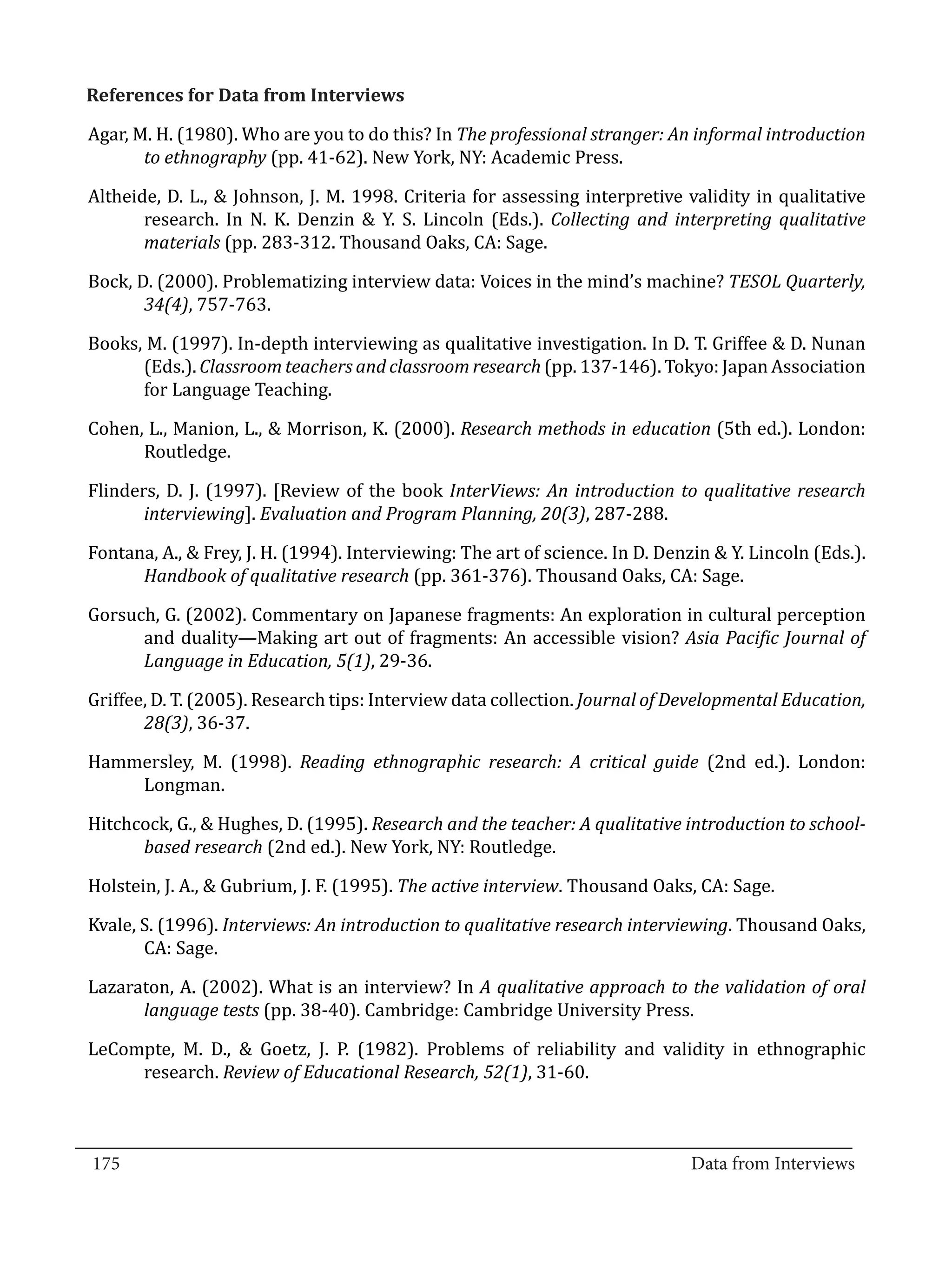 Agar, M. H. (1980). Who are you to do this? In The professional stranger: An informal introduction
  References for Data from Interviews


         to ethnography (pp. 41-62). New York, NY: Academic Press.

  Altheide, D. L., & Johnson, J. M. 1998. Criteria for assessing interpretive validity in qualitative
         research. In N. K. Denzin & Y. S. Lincoln (Eds.). Collecting and interpreting qualitative
         materials (pp. 283-312. Thousand Oaks, CA: Sage.

  Bock, D. (2000). Problematizing interview data: Voices in the mind’s machine? TESOL Quarterly,
         34(4), 757-763.

  Books, M. (1997). In-depth interviewing as qualitative investigation. In D. T. Griffee & D. Nunan
        (Eds.). Classroom teachers and classroom research (pp. 137-146). Tokyo: Japan Association
        for Language Teaching.

  Cohen, L., Manion, L., & Morrison, K. (2000). Research methods in education (5th ed.). London:
        Routledge.

  Flinders, D. J. (1997). [Review of the book InterViews: An introduction to qualitative research
         interviewing]. Evaluation and Program Planning, 20(3), 287-288.

  Fontana, A., & Frey, J. H. (1994). Interviewing: The art of science. In D. Denzin & Y. Lincoln (Eds.).
        Handbook of qualitative research (pp. 361-376). Thousand Oaks, CA: Sage.

  Gorsuch, G. (2002). Commentary on Japanese fragments: An exploration in cultural perception
        and duality—Making art out of fragments: An accessible vision? Asia Pacific Journal of
        Language in Education, 5(1), 29-36.

  Griffee, D. T. (2005). Research tips: Interview data collection. Journal of Developmental Education,
         28(3), 36-37.

  Hammersley, M. (1998). Reading ethnographic research: A critical guide (2nd ed.). London:
      Longman.

  Hitchcock, G., & Hughes, D. (1995). Research and the teacher: A qualitative introduction to school-
        based research (2nd ed.). New York, NY: Routledge.

  Holstein, J. A., & Gubrium, J. F. (1995). The active interview. Thousand Oaks, CA: Sage.

  Kvale, S. (1996). Interviews: An introduction to qualitative research interviewing. Thousand Oaks,
         CA: Sage.

  Lazaraton, A. (2002). What is an interview? In A qualitative approach to the validation of oral
        language tests (pp. 38-40). Cambridge: Cambridge University Press.

  LeCompte, M. D., & Goetz, J. P. (1982). Problems of reliability and validity in ethnographic
       research. Review of Educational Research, 52(1), 31-60.


_________________________________________________________________________________
  175										Data from Interviews		
					
 