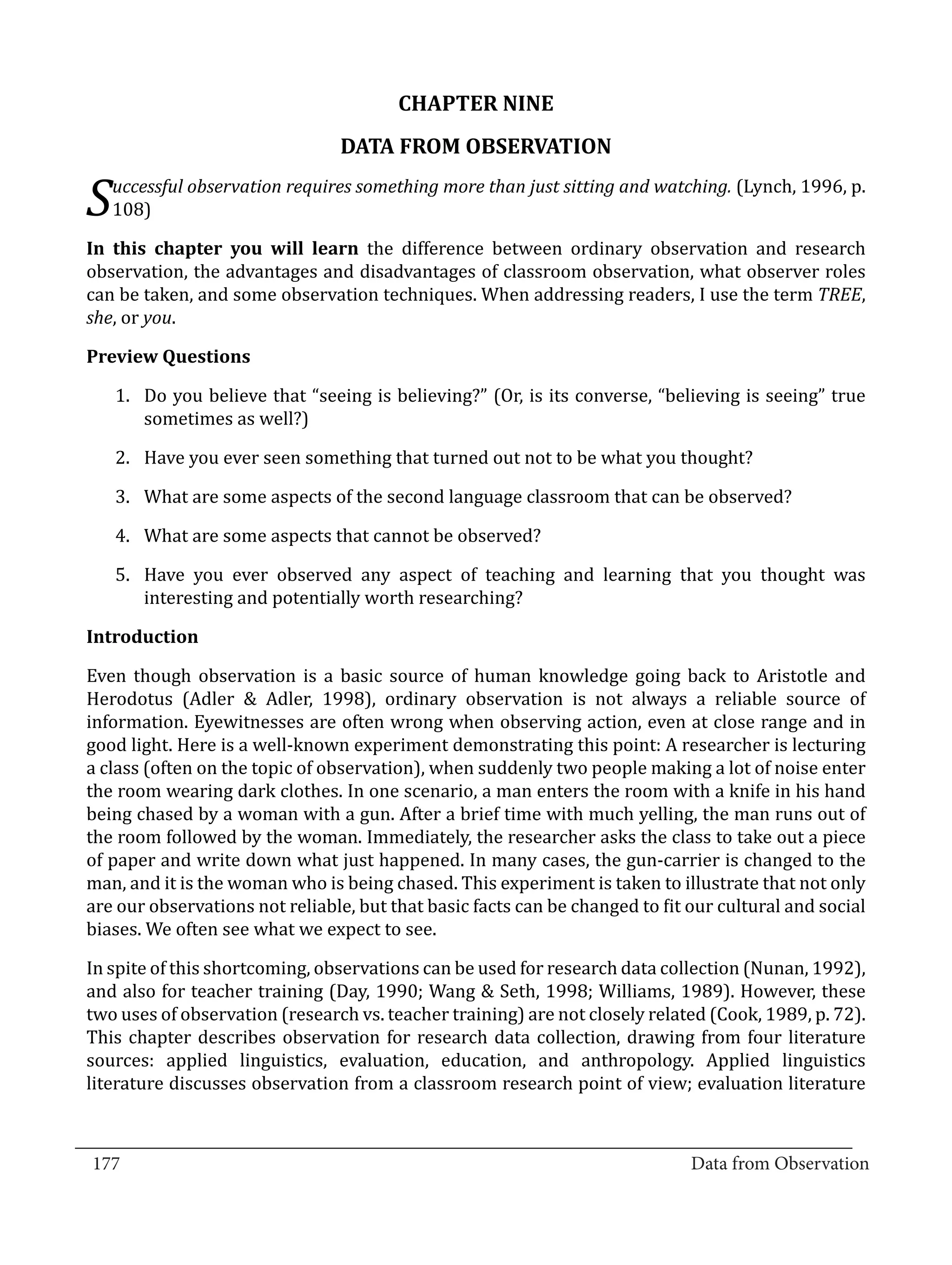 CHAPTER NINE
                                  DATA FROM OBSERVATION
      uccessful observation requires something more than just sitting and watching. (Lynch, 1996, p.
  S   108)

  In this chapter you will learn the difference between ordinary observation and research
  observation, the advantages and disadvantages of classroom observation, what observer roles
  can be taken, and some observation techniques. When addressing readers, I use the term TREE,
  she, or you.



      1.	 Do you believe that “seeing is believing?” (Or, is its converse, “believing is seeing” true
  Preview Questions


          sometimes as well?)

      2.	 Have you ever seen something that turned out not to be what you thought?

      3.	 What are some aspects of the second language classroom that can be observed?

      4.	 What are some aspects that cannot be observed?

      5.	 Have you ever observed any aspect of teaching and learning that you thought was
          interesting and potentially worth researching?



  Even though observation is a basic source of human knowledge going back to Aristotle and
  Introduction


  Herodotus (Adler & Adler, 1998), ordinary observation is not always a reliable source of
  information. Eyewitnesses are often wrong when observing action, even at close range and in
  good light. Here is a well-known experiment demonstrating this point: A researcher is lecturing
  a class (often on the topic of observation), when suddenly two people making a lot of noise enter
  the room wearing dark clothes. In one scenario, a man enters the room with a knife in his hand
  being chased by a woman with a gun. After a brief time with much yelling, the man runs out of
  the room followed by the woman. Immediately, the researcher asks the class to take out a piece
  of paper and write down what just happened. In many cases, the gun-carrier is changed to the
  man, and it is the woman who is being chased. This experiment is taken to illustrate that not only
  are our observations not reliable, but that basic facts can be changed to fit our cultural and social
  biases. We often see what we expect to see.

  In spite of this shortcoming, observations can be used for research data collection (Nunan, 1992),
  and also for teacher training (Day, 1990; Wang & Seth, 1998; Williams, 1989). However, these
  two uses of observation (research vs. teacher training) are not closely related (Cook, 1989, p. 72).
  This chapter describes observation for research data collection, drawing from four literature
  sources: applied linguistics, evaluation, education, and anthropology. Applied linguistics
  literature discusses observation from a classroom research point of view; evaluation literature

_________________________________________________________________________________
  177										Data from Observation	
						
 