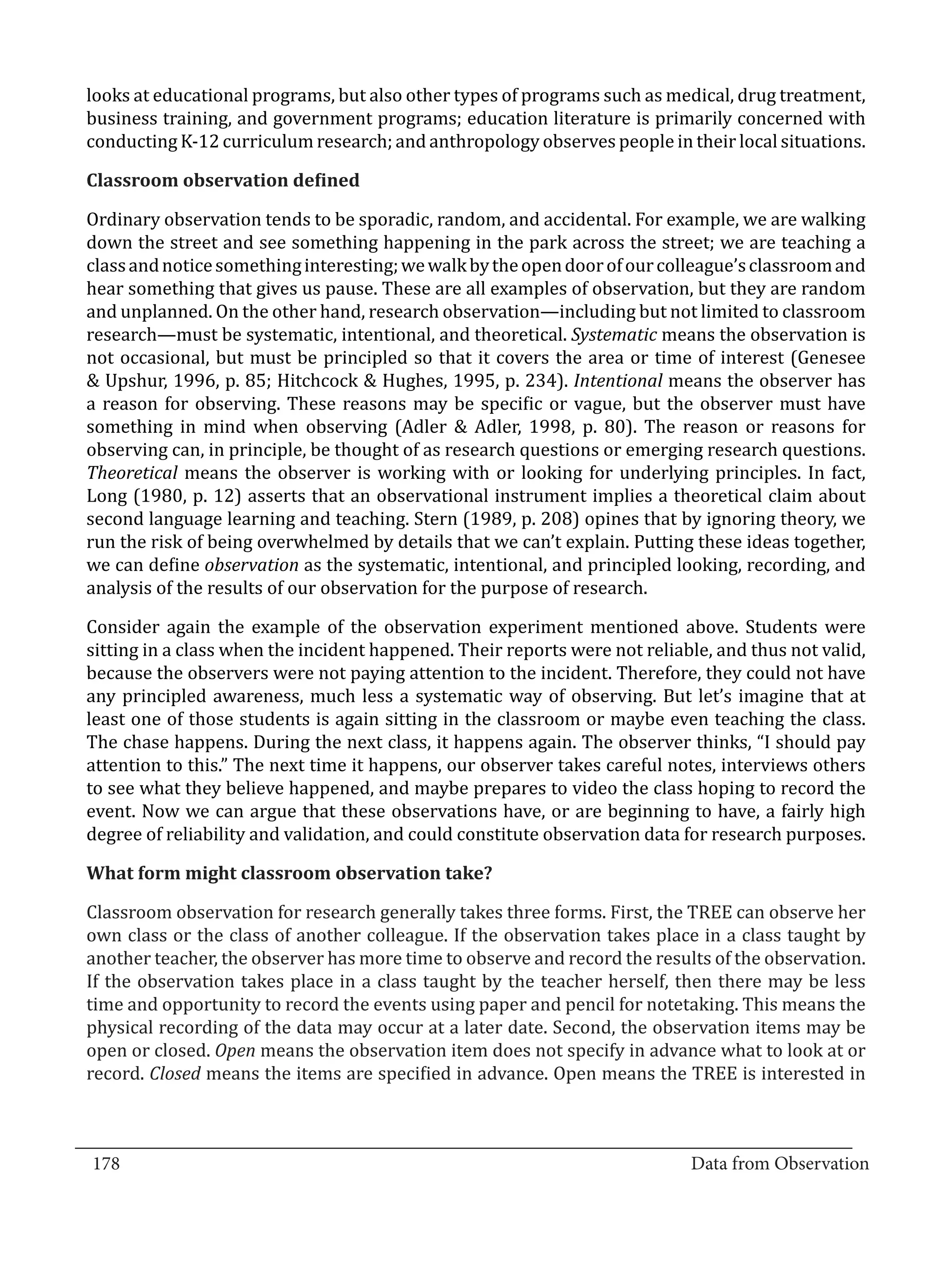 looks at educational programs, but also other types of programs such as medical, drug treatment,
  business training, and government programs; education literature is primarily concerned with
  conducting K-12 curriculum research; and anthropology observes people in their local situations.



  Ordinary observation tends to be sporadic, random, and accidental. For example, we are walking
  Classroom observation defined


  down the street and see something happening in the park across the street; we are teaching a
  class and notice something interesting; we walk by the open door of our colleague’s classroom and
  hear something that gives us pause. These are all examples of observation, but they are random
  and unplanned. On the other hand, research observation—including but not limited to classroom
  research—must be systematic, intentional, and theoretical. Systematic means the observation is
  not occasional, but must be principled so that it covers the area or time of interest (Genesee
  & Upshur, 1996, p. 85; Hitchcock & Hughes, 1995, p. 234). Intentional means the observer has
  a reason for observing. These reasons may be specific or vague, but the observer must have
  something in mind when observing (Adler & Adler, 1998, p. 80). The reason or reasons for
  observing can, in principle, be thought of as research questions or emerging research questions.
  Theoretical means the observer is working with or looking for underlying principles. In fact,
  Long (1980, p. 12) asserts that an observational instrument implies a theoretical claim about
  second language learning and teaching. Stern (1989, p. 208) opines that by ignoring theory, we
  run the risk of being overwhelmed by details that we can’t explain. Putting these ideas together,
  we can define observation as the systematic, intentional, and principled looking, recording, and
  analysis of the results of our observation for the purpose of research.

  Consider again the example of the observation experiment mentioned above. Students were
  sitting in a class when the incident happened. Their reports were not reliable, and thus not valid,
  because the observers were not paying attention to the incident. Therefore, they could not have
  any principled awareness, much less a systematic way of observing. But let’s imagine that at
  least one of those students is again sitting in the classroom or maybe even teaching the class.
  The chase happens. During the next class, it happens again. The observer thinks, “I should pay
  attention to this.” The next time it happens, our observer takes careful notes, interviews others
  to see what they believe happened, and maybe prepares to video the class hoping to record the
  event. Now we can argue that these observations have, or are beginning to have, a fairly high
  degree of reliability and validation, and could constitute observation data for research purposes.



  Classroom observation for research generally takes three forms. First, the TREE can observe her
  What form might classroom observation take?


  own class or the class of another colleague. If the observation takes place in a class taught by
  another teacher, the observer has more time to observe and record the results of the observation.
  If the observation takes place in a class taught by the teacher herself, then there may be less
  time and opportunity to record the events using paper and pencil for notetaking. This means the
  physical recording of the data may occur at a later date. Second, the observation items may be
  open or closed. Open means the observation item does not specify in advance what to look at or
  record. Closed means the items are specified in advance. Open means the TREE is interested in


_________________________________________________________________________________
  178										Data from Observation	
						
 