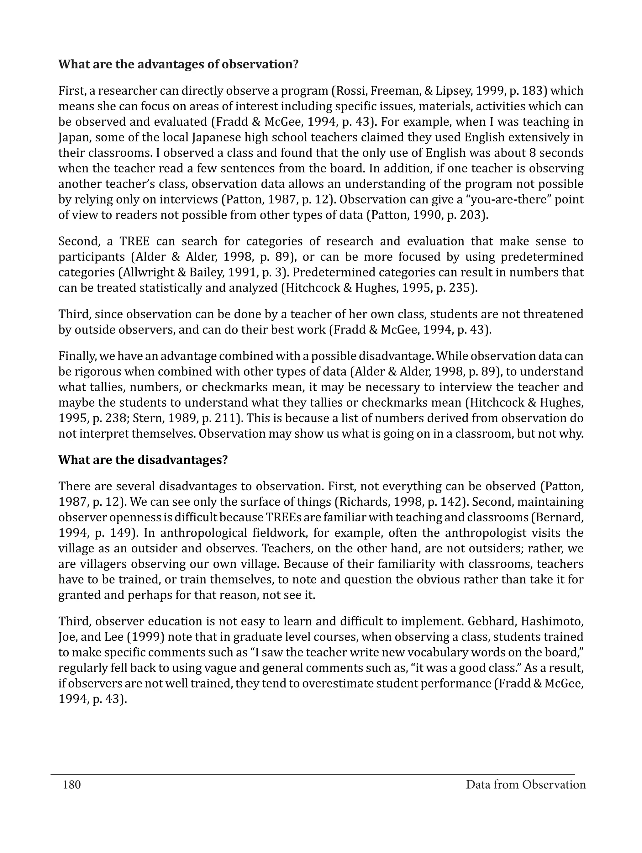 First, a researcher can directly observe a program (Rossi, Freeman, & Lipsey, 1999, p. 183) which
  What are the advantages of observation?


  means she can focus on areas of interest including specific issues, materials, activities which can
  be observed and evaluated (Fradd & McGee, 1994, p. 43). For example, when I was teaching in
  Japan, some of the local Japanese high school teachers claimed they used English extensively in
  their classrooms. I observed a class and found that the only use of English was about 8 seconds
  when the teacher read a few sentences from the board. In addition, if one teacher is observing
  another teacher’s class, observation data allows an understanding of the program not possible
  by relying only on interviews (Patton, 1987, p. 12). Observation can give a “you-are-there” point
  of view to readers not possible from other types of data (Patton, 1990, p. 203).

  Second, a TREE can search for categories of research and evaluation that make sense to
  participants (Alder & Alder, 1998, p. 89), or can be more focused by using predetermined
  categories (Allwright & Bailey, 1991, p. 3). Predetermined categories can result in numbers that
  can be treated statistically and analyzed (Hitchcock & Hughes, 1995, p. 235).

  Third, since observation can be done by a teacher of her own class, students are not threatened
  by outside observers, and can do their best work (Fradd & McGee, 1994, p. 43).

  Finally, we have an advantage combined with a possible disadvantage. While observation data can
  be rigorous when combined with other types of data (Alder & Alder, 1998, p. 89), to understand
  what tallies, numbers, or checkmarks mean, it may be necessary to interview the teacher and
  maybe the students to understand what they tallies or checkmarks mean (Hitchcock & Hughes,
  1995, p. 238; Stern, 1989, p. 211). This is because a list of numbers derived from observation do
  not interpret themselves. Observation may show us what is going on in a classroom, but not why.



  There are several disadvantages to observation. First, not everything can be observed (Patton,
  What are the disadvantages?


  1987, p. 12). We can see only the surface of things (Richards, 1998, p. 142). Second, maintaining
  observer openness is difficult because TREEs are familiar with teaching and classrooms (Bernard,
  1994, p. 149). In anthropological fieldwork, for example, often the anthropologist visits the
  village as an outsider and observes. Teachers, on the other hand, are not outsiders; rather, we
  are villagers observing our own village. Because of their familiarity with classrooms, teachers
  have to be trained, or train themselves, to note and question the obvious rather than take it for
  granted and perhaps for that reason, not see it.

  Third, observer education is not easy to learn and difficult to implement. Gebhard, Hashimoto,
  Joe, and Lee (1999) note that in graduate level courses, when observing a class, students trained
  to make specific comments such as “I saw the teacher write new vocabulary words on the board,”
  regularly fell back to using vague and general comments such as, “it was a good class.” As a result,
  if observers are not well trained, they tend to overestimate student performance (Fradd & McGee,
  1994, p. 43).




_________________________________________________________________________________
  180										Data from Observation	
						
 