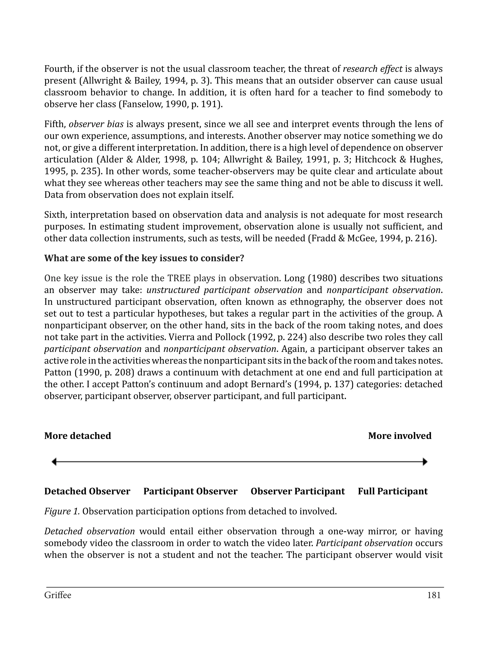 Fourth, if the observer is not the usual classroom teacher, the threat of research effect is always
present (Allwright & Bailey, 1994, p. 3). This means that an outsider observer can cause usual
classroom behavior to change. In addition, it is often hard for a teacher to find somebody to
observe her class (Fanselow, 1990, p. 191).

Fifth, observer bias is always present, since we all see and interpret events through the lens of
our own experience, assumptions, and interests. Another observer may notice something we do
not, or give a different interpretation. In addition, there is a high level of dependence on observer
articulation (Alder & Alder, 1998, p. 104; Allwright & Bailey, 1991, p. 3; Hitchcock & Hughes,
1995, p. 235). In other words, some teacher-observers may be quite clear and articulate about
what they see whereas other teachers may see the same thing and not be able to discuss it well.
Data from observation does not explain itself.

Sixth, interpretation based on observation data and analysis is not adequate for most research
purposes. In estimating student improvement, observation alone is usually not sufficient, and
other data collection instruments, such as tests, will be needed (Fradd & McGee, 1994, p. 216).



One key issue is the role the TREE plays in observation. Long (1980) describes two situations
What are some of the key issues to consider?


an observer may take: unstructured participant observation and nonparticipant observation.
In unstructured participant observation, often known as ethnography, the observer does not
set out to test a particular hypotheses, but takes a regular part in the activities of the group. A
nonparticipant observer, on the other hand, sits in the back of the room taking notes, and does
not take part in the activities. Vierra and Pollock (1992, p. 224) also describe two roles they call
participant observation and nonparticipant observation. Again, a participant observer takes an
active role in the activities whereas the nonparticipant sits in the back of the room and takes notes.
Patton (1990, p. 208) draws a continuum with detachment at one end and full participation at
the other. I accept Patton’s continuum and adopt Bernard’s (1994, p. 137) categories: detached
observer, participant observer, observer participant, and full participant.



More detached 							                                                       	     More involved




Figure 1. Observation participation options from detached to involved.
Detached Observer        Participant Observer       Observer Participant        Full Participant



Detached observation would entail either observation through a one-way mirror, or having
somebody video the classroom in order to watch the video later. Participant observation occurs
when the observer is not a student and not the teacher. The participant observer would visit

_________________________________________________________________________________
Griffee										 			181
 