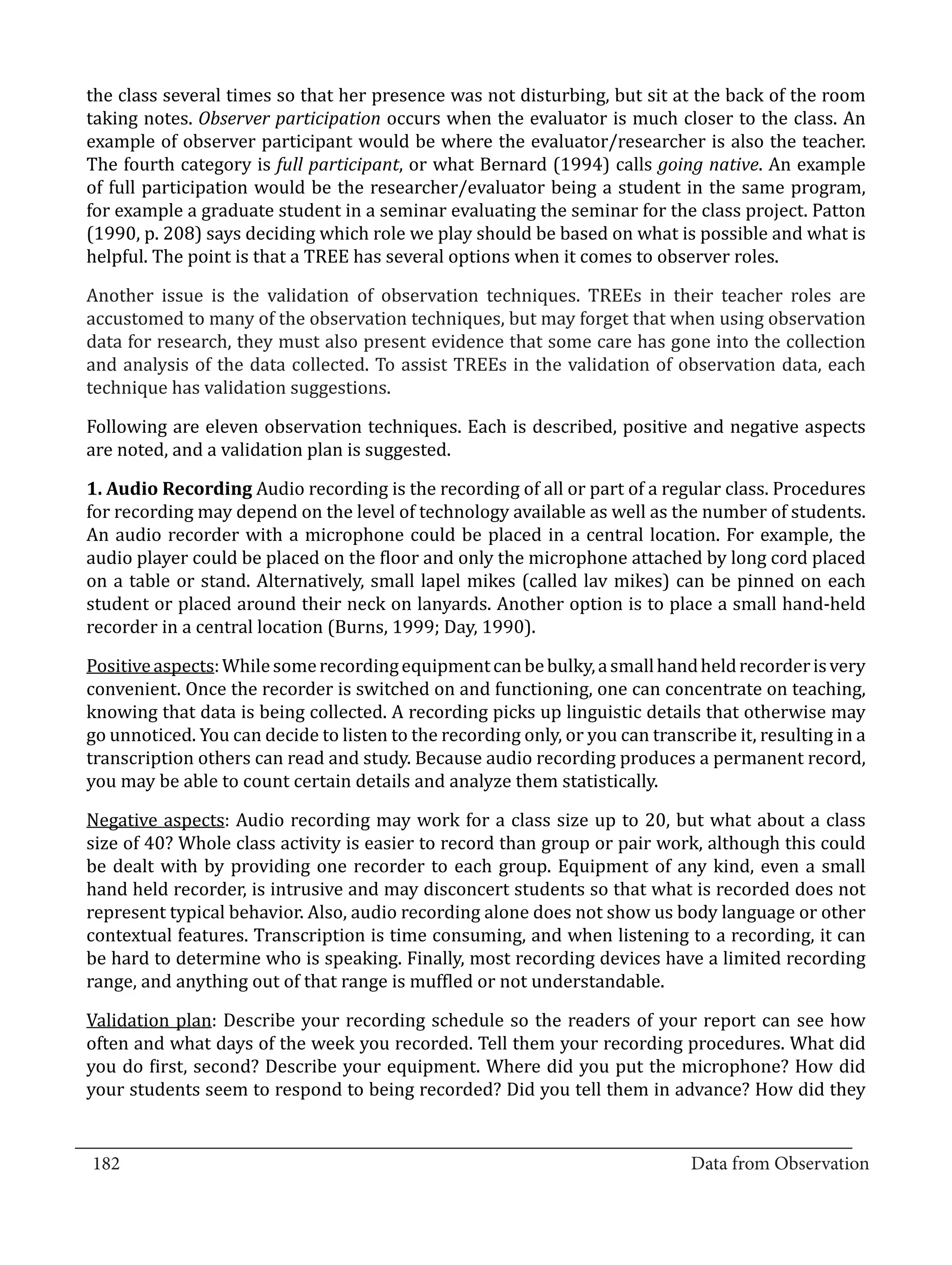 the class several times so that her presence was not disturbing, but sit at the back of the room
  taking notes. Observer participation occurs when the evaluator is much closer to the class. An
  example of observer participant would be where the evaluator/researcher is also the teacher.
  The fourth category is full participant, or what Bernard (1994) calls going native. An example
  of full participation would be the researcher/evaluator being a student in the same program,
  for example a graduate student in a seminar evaluating the seminar for the class project. Patton
  (1990, p. 208) says deciding which role we play should be based on what is possible and what is
  helpful. The point is that a TREE has several options when it comes to observer roles.

  Another issue is the validation of observation techniques. TREEs in their teacher roles are
  accustomed to many of the observation techniques, but may forget that when using observation
  data for research, they must also present evidence that some care has gone into the collection
  and analysis of the data collected. To assist TREEs in the validation of observation data, each
  technique has validation suggestions.

  Following are eleven observation techniques. Each is described, positive and negative aspects
  are noted, and a validation plan is suggested.

  1. Audio Recording Audio recording is the recording of all or part of a regular class. Procedures
  for recording may depend on the level of technology available as well as the number of students.
  An audio recorder with a microphone could be placed in a central location. For example, the
  audio player could be placed on the floor and only the microphone attached by long cord placed
  on a table or stand. Alternatively, small lapel mikes (called lav mikes) can be pinned on each
  student or placed around their neck on lanyards. Another option is to place a small hand-held
  recorder in a central location (Burns, 1999; Day, 1990).

  Positive aspects: While some recording equipment can be bulky, a small hand held recorder is very
  convenient. Once the recorder is switched on and functioning, one can concentrate on teaching,
  knowing that data is being collected. A recording picks up linguistic details that otherwise may
  go unnoticed. You can decide to listen to the recording only, or you can transcribe it, resulting in a
  transcription others can read and study. Because audio recording produces a permanent record,
  you may be able to count certain details and analyze them statistically.

  Negative aspects: Audio recording may work for a class size up to 20, but what about a class
  size of 40? Whole class activity is easier to record than group or pair work, although this could
  be dealt with by providing one recorder to each group. Equipment of any kind, even a small
  hand held recorder, is intrusive and may disconcert students so that what is recorded does not
  represent typical behavior. Also, audio recording alone does not show us body language or other
  contextual features. Transcription is time consuming, and when listening to a recording, it can
  be hard to determine who is speaking. Finally, most recording devices have a limited recording
  range, and anything out of that range is muffled or not understandable.

  Validation plan: Describe your recording schedule so the readers of your report can see how
  often and what days of the week you recorded. Tell them your recording procedures. What did
  you do first, second? Describe your equipment. Where did you put the microphone? How did
  your students seem to respond to being recorded? Did you tell them in advance? How did they

_________________________________________________________________________________
  182										Data from Observation	
						
 