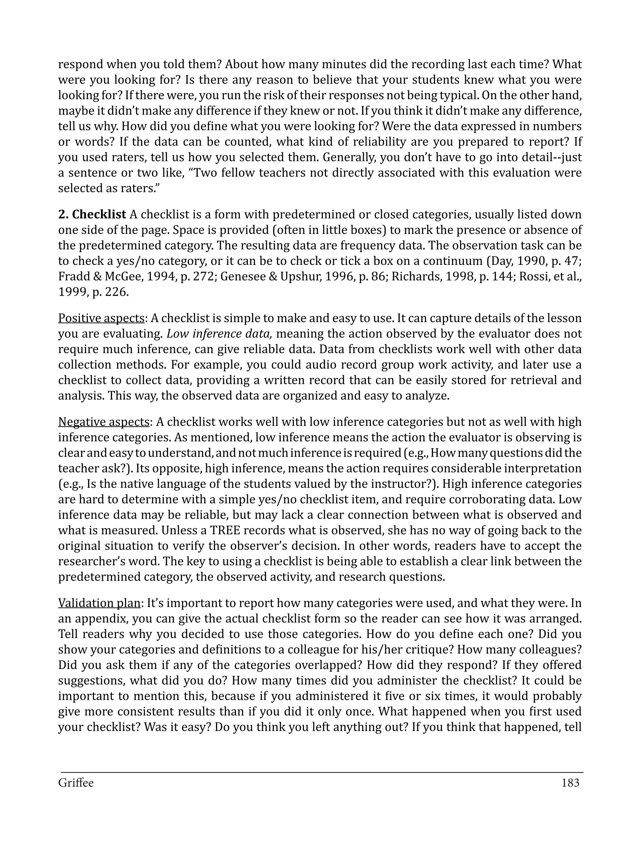 respond when you told them? About how many minutes did the recording last each time? What
were you looking for? Is there any reason to believe that your students knew what you were
looking for? If there were, you run the risk of their responses not being typical. On the other hand,
maybe it didn’t make any difference if they knew or not. If you think it didn’t make any difference,
tell us why. How did you define what you were looking for? Were the data expressed in numbers
or words? If the data can be counted, what kind of reliability are you prepared to report? If
you used raters, tell us how you selected them. Generally, you don’t have to go into detail--just
a sentence or two like, “Two fellow teachers not directly associated with this evaluation were
selected as raters.”

2. Checklist A checklist is a form with predetermined or closed categories, usually listed down
one side of the page. Space is provided (often in little boxes) to mark the presence or absence of
the predetermined category. The resulting data are frequency data. The observation task can be
to check a yes/no category, or it can be to check or tick a box on a continuum (Day, 1990, p. 47;
Fradd & McGee, 1994, p. 272; Genesee & Upshur, 1996, p. 86; Richards, 1998, p. 144; Rossi, et al.,
1999, p. 226.

Positive aspects: A checklist is simple to make and easy to use. It can capture details of the lesson
you are evaluating. Low inference data, meaning the action observed by the evaluator does not
require much inference, can give reliable data. Data from checklists work well with other data
collection methods. For example, you could audio record group work activity, and later use a
checklist to collect data, providing a written record that can be easily stored for retrieval and
analysis. This way, the observed data are organized and easy to analyze.

Negative aspects: A checklist works well with low inference categories but not as well with high
inference categories. As mentioned, low inference means the action the evaluator is observing is
clear and easy to understand, and not much inference is required (e.g., How many questions did the
teacher ask?). Its opposite, high inference, means the action requires considerable interpretation
(e.g., Is the native language of the students valued by the instructor?). High inference categories
are hard to determine with a simple yes/no checklist item, and require corroborating data. Low
inference data may be reliable, but may lack a clear connection between what is observed and
what is measured. Unless a TREE records what is observed, she has no way of going back to the
original situation to verify the observer’s decision. In other words, readers have to accept the
researcher’s word. The key to using a checklist is being able to establish a clear link between the
predetermined category, the observed activity, and research questions.

Validation plan: It’s important to report how many categories were used, and what they were. In
an appendix, you can give the actual checklist form so the reader can see how it was arranged.
Tell readers why you decided to use those categories. How do you define each one? Did you
show your categories and definitions to a colleague for his/her critique? How many colleagues?
Did you ask them if any of the categories overlapped? How did they respond? If they offered
suggestions, what did you do? How many times did you administer the checklist? It could be
important to mention this, because if you administered it five or six times, it would probably
give more consistent results than if you did it only once. What happened when you first used
your checklist? Was it easy? Do you think you left anything out? If you think that happened, tell


_________________________________________________________________________________
Griffee										 			183
 