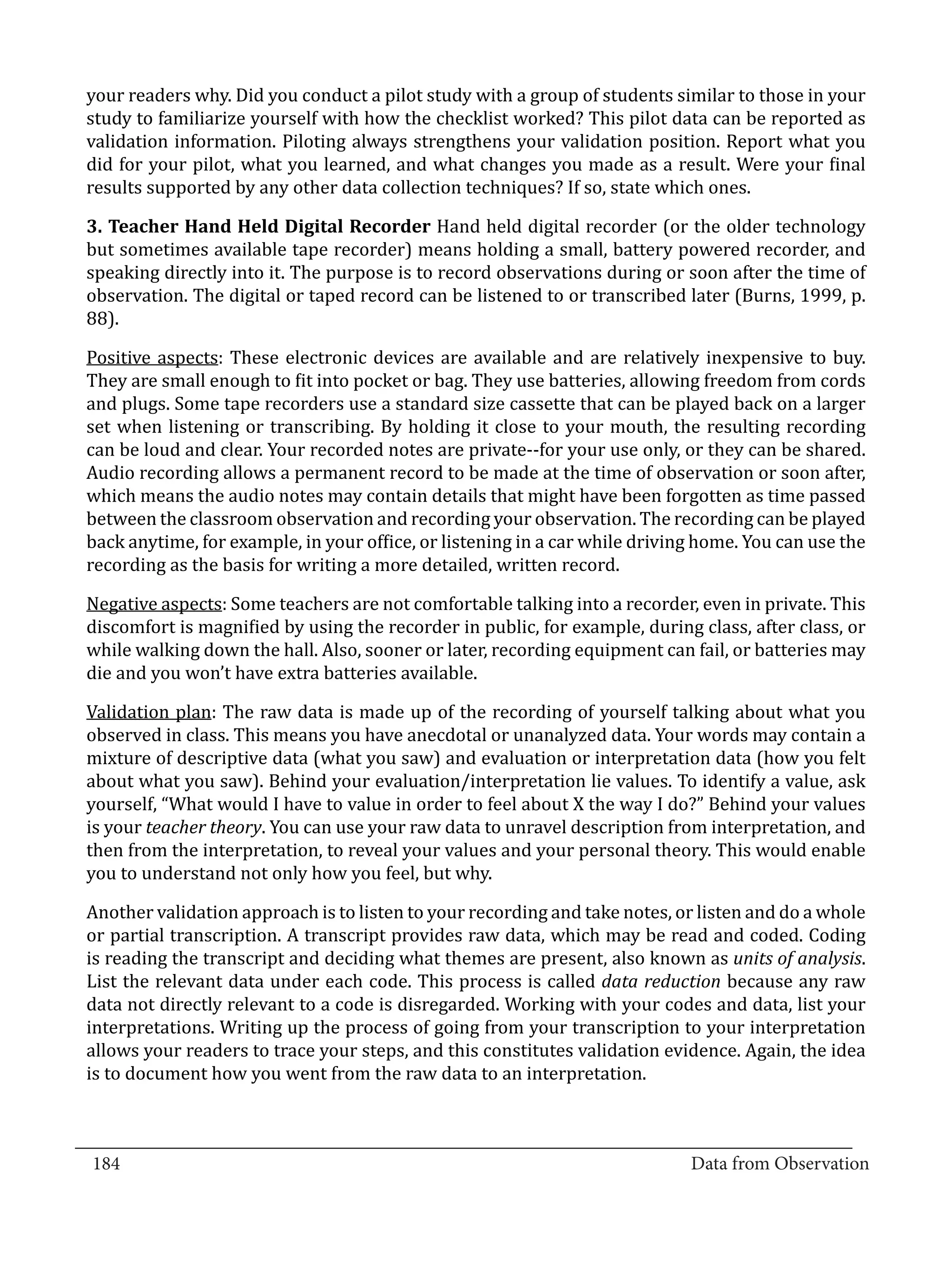 your readers why. Did you conduct a pilot study with a group of students similar to those in your
  study to familiarize yourself with how the checklist worked? This pilot data can be reported as
  validation information. Piloting always strengthens your validation position. Report what you
  did for your pilot, what you learned, and what changes you made as a result. Were your final
  results supported by any other data collection techniques? If so, state which ones.

  3. Teacher Hand Held Digital Recorder Hand held digital recorder (or the older technology
  but sometimes available tape recorder) means holding a small, battery powered recorder, and
  speaking directly into it. The purpose is to record observations during or soon after the time of
  observation. The digital or taped record can be listened to or transcribed later (Burns, 1999, p.
  88).

  Positive aspects: These electronic devices are available and are relatively inexpensive to buy.
  They are small enough to fit into pocket or bag. They use batteries, allowing freedom from cords
  and plugs. Some tape recorders use a standard size cassette that can be played back on a larger
  set when listening or transcribing. By holding it close to your mouth, the resulting recording
  can be loud and clear. Your recorded notes are private--for your use only, or they can be shared.
  Audio recording allows a permanent record to be made at the time of observation or soon after,
  which means the audio notes may contain details that might have been forgotten as time passed
  between the classroom observation and recording your observation. The recording can be played
  back anytime, for example, in your office, or listening in a car while driving home. You can use the
  recording as the basis for writing a more detailed, written record.

  Negative aspects: Some teachers are not comfortable talking into a recorder, even in private. This
  discomfort is magnified by using the recorder in public, for example, during class, after class, or
  while walking down the hall. Also, sooner or later, recording equipment can fail, or batteries may
  die and you won’t have extra batteries available.

  Validation plan: The raw data is made up of the recording of yourself talking about what you
  observed in class. This means you have anecdotal or unanalyzed data. Your words may contain a
  mixture of descriptive data (what you saw) and evaluation or interpretation data (how you felt
  about what you saw). Behind your evaluation/interpretation lie values. To identify a value, ask
  yourself, “What would I have to value in order to feel about X the way I do?” Behind your values
  is your teacher theory. You can use your raw data to unravel description from interpretation, and
  then from the interpretation, to reveal your values and your personal theory. This would enable
  you to understand not only how you feel, but why.

  Another validation approach is to listen to your recording and take notes, or listen and do a whole
  or partial transcription. A transcript provides raw data, which may be read and coded. Coding
  is reading the transcript and deciding what themes are present, also known as units of analysis.
  List the relevant data under each code. This process is called data reduction because any raw
  data not directly relevant to a code is disregarded. Working with your codes and data, list your
  interpretations. Writing up the process of going from your transcription to your interpretation
  allows your readers to trace your steps, and this constitutes validation evidence. Again, the idea
  is to document how you went from the raw data to an interpretation.


_________________________________________________________________________________
  184										Data from Observation	
						
 
