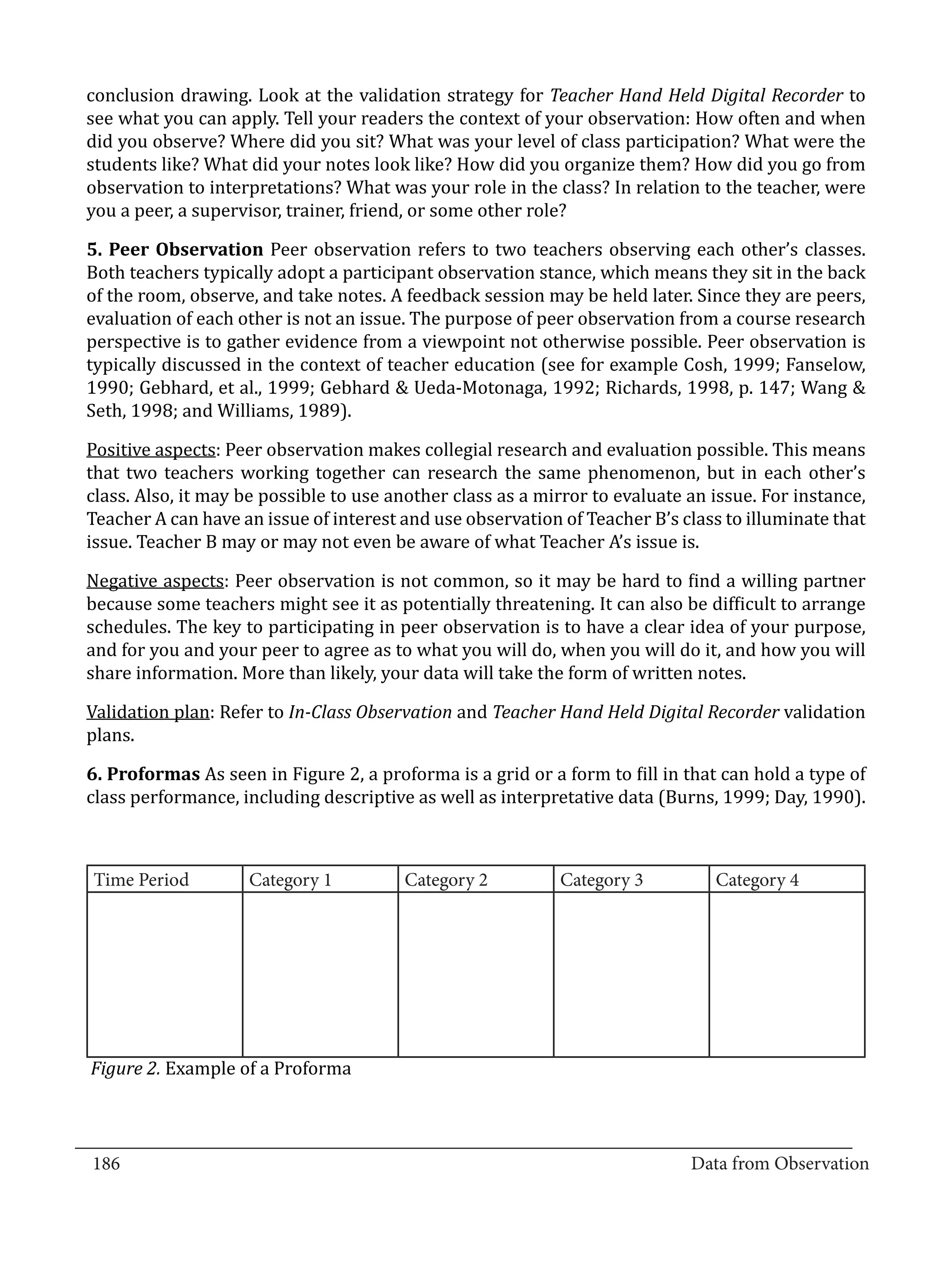 conclusion drawing. Look at the validation strategy for Teacher Hand Held Digital Recorder to
  see what you can apply. Tell your readers the context of your observation: How often and when
  did you observe? Where did you sit? What was your level of class participation? What were the
  students like? What did your notes look like? How did you organize them? How did you go from
  observation to interpretations? What was your role in the class? In relation to the teacher, were
  you a peer, a supervisor, trainer, friend, or some other role?

  5. Peer Observation Peer observation refers to two teachers observing each other’s classes.
  Both teachers typically adopt a participant observation stance, which means they sit in the back
  of the room, observe, and take notes. A feedback session may be held later. Since they are peers,
  evaluation of each other is not an issue. The purpose of peer observation from a course research
  perspective is to gather evidence from a viewpoint not otherwise possible. Peer observation is
  typically discussed in the context of teacher education (see for example Cosh, 1999; Fanselow,
  1990; Gebhard, et al., 1999; Gebhard & Ueda-Motonaga, 1992; Richards, 1998, p. 147; Wang &
  Seth, 1998; and Williams, 1989).

  Positive aspects: Peer observation makes collegial research and evaluation possible. This means
  that two teachers working together can research the same phenomenon, but in each other’s
  class. Also, it may be possible to use another class as a mirror to evaluate an issue. For instance,
  Teacher A can have an issue of interest and use observation of Teacher B’s class to illuminate that
  issue. Teacher B may or may not even be aware of what Teacher A’s issue is.

  Negative aspects: Peer observation is not common, so it may be hard to find a willing partner
  because some teachers might see it as potentially threatening. It can also be difficult to arrange
  schedules. The key to participating in peer observation is to have a clear idea of your purpose,
  and for you and your peer to agree as to what you will do, when you will do it, and how you will
  share information. More than likely, your data will take the form of written notes.

  Validation plan: Refer to In-Class Observation and Teacher Hand Held Digital Recorder validation
  plans.

  6. Proformas As seen in Figure 2, a proforma is a grid or a form to fill in that can hold a type of
  class performance, including descriptive as well as interpretative data (Burns, 1999; Day, 1990).



   Time Period        Category 1          Category 2          Category 3          Category 4




   Figure 2. Example of a Proforma


_________________________________________________________________________________
  186										Data from Observation	
						
 