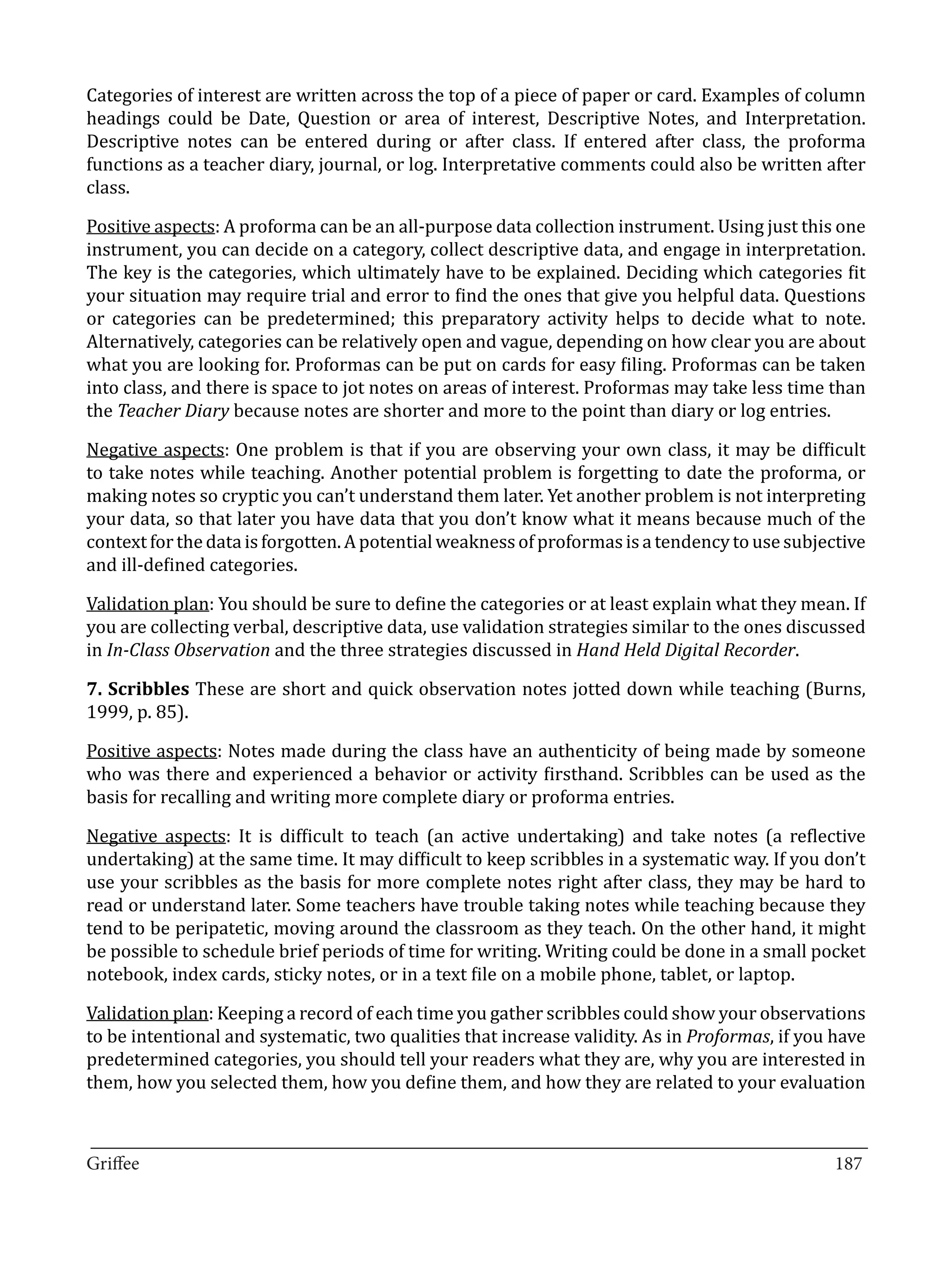 Categories of interest are written across the top of a piece of paper or card. Examples of column
headings could be Date, Question or area of interest, Descriptive Notes, and Interpretation.
Descriptive notes can be entered during or after class. If entered after class, the proforma
functions as a teacher diary, journal, or log. Interpretative comments could also be written after
class.

Positive aspects: A proforma can be an all-purpose data collection instrument. Using just this one
instrument, you can decide on a category, collect descriptive data, and engage in interpretation.
The key is the categories, which ultimately have to be explained. Deciding which categories fit
your situation may require trial and error to find the ones that give you helpful data. Questions
or categories can be predetermined; this preparatory activity helps to decide what to note.
Alternatively, categories can be relatively open and vague, depending on how clear you are about
what you are looking for. Proformas can be put on cards for easy filing. Proformas can be taken
into class, and there is space to jot notes on areas of interest. Proformas may take less time than
the Teacher Diary because notes are shorter and more to the point than diary or log entries.

Negative aspects: One problem is that if you are observing your own class, it may be difficult
to take notes while teaching. Another potential problem is forgetting to date the proforma, or
making notes so cryptic you can’t understand them later. Yet another problem is not interpreting
your data, so that later you have data that you don’t know what it means because much of the
context for the data is forgotten. A potential weakness of proformas is a tendency to use subjective
and ill-defined categories.

Validation plan: You should be sure to define the categories or at least explain what they mean. If
you are collecting verbal, descriptive data, use validation strategies similar to the ones discussed
in In-Class Observation and the three strategies discussed in Hand Held Digital Recorder.

7. Scribbles These are short and quick observation notes jotted down while teaching (Burns,
1999, p. 85).

Positive aspects: Notes made during the class have an authenticity of being made by someone
who was there and experienced a behavior or activity firsthand. Scribbles can be used as the
basis for recalling and writing more complete diary or proforma entries.

Negative aspects: It is difficult to teach (an active undertaking) and take notes (a reflective
undertaking) at the same time. It may difficult to keep scribbles in a systematic way. If you don’t
use your scribbles as the basis for more complete notes right after class, they may be hard to
read or understand later. Some teachers have trouble taking notes while teaching because they
tend to be peripatetic, moving around the classroom as they teach. On the other hand, it might
be possible to schedule brief periods of time for writing. Writing could be done in a small pocket
notebook, index cards, sticky notes, or in a text file on a mobile phone, tablet, or laptop.

Validation plan: Keeping a record of each time you gather scribbles could show your observations
to be intentional and systematic, two qualities that increase validity. As in Proformas, if you have
predetermined categories, you should tell your readers what they are, why you are interested in
them, how you selected them, how you define them, and how they are related to your evaluation


_________________________________________________________________________________
Griffee										 			187
 