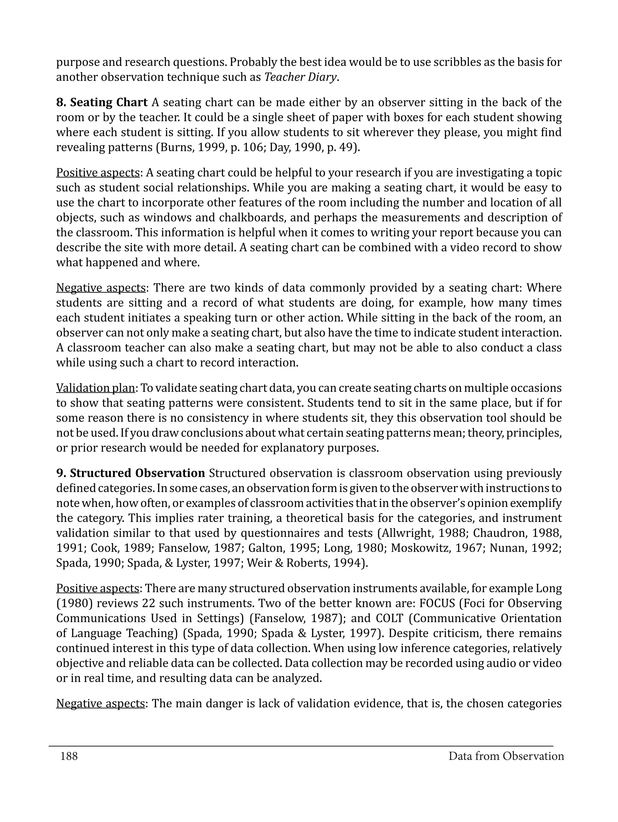 purpose and research questions. Probably the best idea would be to use scribbles as the basis for
  another observation technique such as Teacher Diary.

  8. Seating Chart A seating chart can be made either by an observer sitting in the back of the
  room or by the teacher. It could be a single sheet of paper with boxes for each student showing
  where each student is sitting. If you allow students to sit wherever they please, you might find
  revealing patterns (Burns, 1999, p. 106; Day, 1990, p. 49).

  Positive aspects: A seating chart could be helpful to your research if you are investigating a topic
  such as student social relationships. While you are making a seating chart, it would be easy to
  use the chart to incorporate other features of the room including the number and location of all
  objects, such as windows and chalkboards, and perhaps the measurements and description of
  the classroom. This information is helpful when it comes to writing your report because you can
  describe the site with more detail. A seating chart can be combined with a video record to show
  what happened and where.

  Negative aspects: There are two kinds of data commonly provided by a seating chart: Where
  students are sitting and a record of what students are doing, for example, how many times
  each student initiates a speaking turn or other action. While sitting in the back of the room, an
  observer can not only make a seating chart, but also have the time to indicate student interaction.
  A classroom teacher can also make a seating chart, but may not be able to also conduct a class
  while using such a chart to record interaction.

  Validation plan: To validate seating chart data, you can create seating charts on multiple occasions
  to show that seating patterns were consistent. Students tend to sit in the same place, but if for
  some reason there is no consistency in where students sit, they this observation tool should be
  not be used. If you draw conclusions about what certain seating patterns mean; theory, principles,
  or prior research would be needed for explanatory purposes.

  9. Structured Observation Structured observation is classroom observation using previously
  defined categories. In some cases, an observation form is given to the observer with instructions to
  note when, how often, or examples of classroom activities that in the observer’s opinion exemplify
  the category. This implies rater training, a theoretical basis for the categories, and instrument
  validation similar to that used by questionnaires and tests (Allwright, 1988; Chaudron, 1988,
  1991; Cook, 1989; Fanselow, 1987; Galton, 1995; Long, 1980; Moskowitz, 1967; Nunan, 1992;
  Spada, 1990; Spada, & Lyster, 1997; Weir & Roberts, 1994).

  Positive aspects: There are many structured observation instruments available, for example Long
  (1980) reviews 22 such instruments. Two of the better known are: FOCUS (Foci for Observing
  Communications Used in Settings) (Fanselow, 1987); and COLT (Communicative Orientation
  of Language Teaching) (Spada, 1990; Spada & Lyster, 1997). Despite criticism, there remains
  continued interest in this type of data collection. When using low inference categories, relatively
  objective and reliable data can be collected. Data collection may be recorded using audio or video
  or in real time, and resulting data can be analyzed.

  Negative aspects: The main danger is lack of validation evidence, that is, the chosen categories


_________________________________________________________________________________
  188										Data from Observation	
						
 