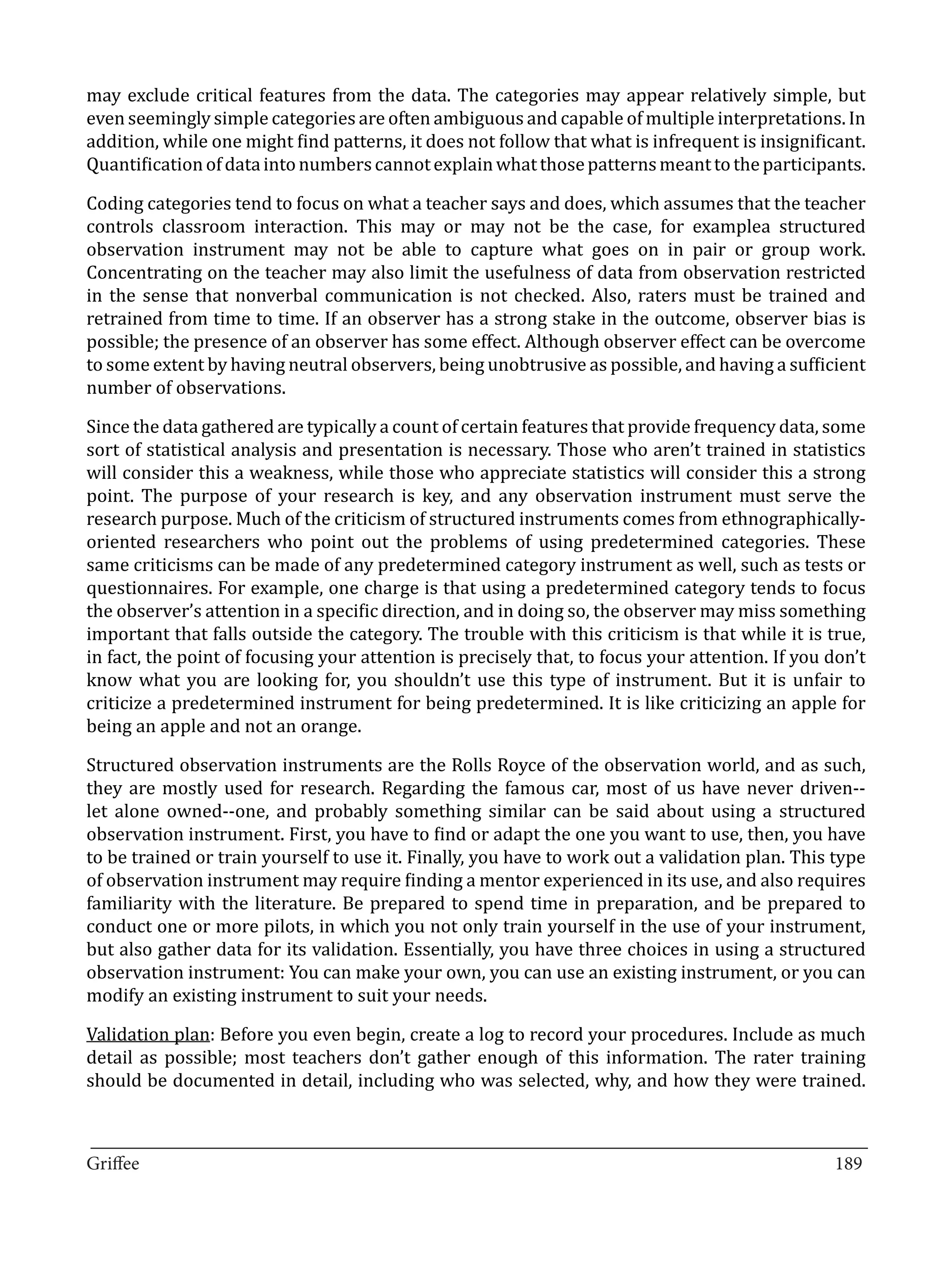 may exclude critical features from the data. The categories may appear relatively simple, but
even seemingly simple categories are often ambiguous and capable of multiple interpretations. In
addition, while one might find patterns, it does not follow that what is infrequent is insignificant.
Quantification of data into numbers cannot explain what those patterns meant to the participants.

Coding categories tend to focus on what a teacher says and does, which assumes that the teacher
controls classroom interaction. This may or may not be the case, for examplea structured
observation instrument may not be able to capture what goes on in pair or group work.
Concentrating on the teacher may also limit the usefulness of data from observation restricted
in the sense that nonverbal communication is not checked. Also, raters must be trained and
retrained from time to time. If an observer has a strong stake in the outcome, observer bias is
possible; the presence of an observer has some effect. Although observer effect can be overcome
to some extent by having neutral observers, being unobtrusive as possible, and having a sufficient
number of observations.

Since the data gathered are typically a count of certain features that provide frequency data, some
sort of statistical analysis and presentation is necessary. Those who aren’t trained in statistics
will consider this a weakness, while those who appreciate statistics will consider this a strong
point. The purpose of your research is key, and any observation instrument must serve the
research purpose. Much of the criticism of structured instruments comes from ethnographically-
oriented researchers who point out the problems of using predetermined categories. These
same criticisms can be made of any predetermined category instrument as well, such as tests or
questionnaires. For example, one charge is that using a predetermined category tends to focus
the observer’s attention in a specific direction, and in doing so, the observer may miss something
important that falls outside the category. The trouble with this criticism is that while it is true,
in fact, the point of focusing your attention is precisely that, to focus your attention. If you don’t
know what you are looking for, you shouldn’t use this type of instrument. But it is unfair to
criticize a predetermined instrument for being predetermined. It is like criticizing an apple for
being an apple and not an orange.

Structured observation instruments are the Rolls Royce of the observation world, and as such,
they are mostly used for research. Regarding the famous car, most of us have never driven--
let alone owned--one, and probably something similar can be said about using a structured
observation instrument. First, you have to find or adapt the one you want to use, then, you have
to be trained or train yourself to use it. Finally, you have to work out a validation plan. This type
of observation instrument may require finding a mentor experienced in its use, and also requires
familiarity with the literature. Be prepared to spend time in preparation, and be prepared to
conduct one or more pilots, in which you not only train yourself in the use of your instrument,
but also gather data for its validation. Essentially, you have three choices in using a structured
observation instrument: You can make your own, you can use an existing instrument, or you can
modify an existing instrument to suit your needs.

Validation plan: Before you even begin, create a log to record your procedures. Include as much
detail as possible; most teachers don’t gather enough of this information. The rater training
should be documented in detail, including who was selected, why, and how they were trained.


_________________________________________________________________________________
Griffee										 			189
 
