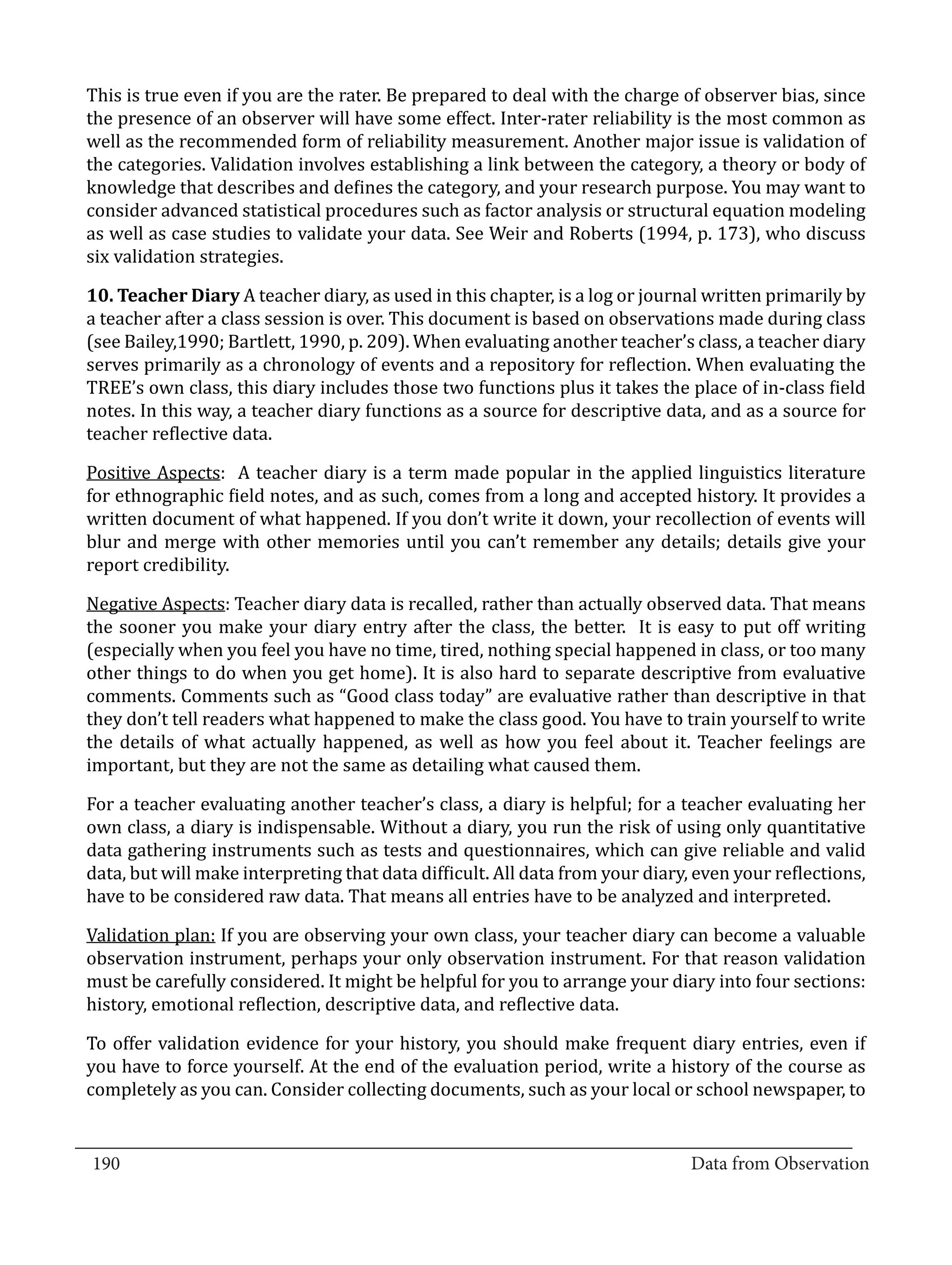 This is true even if you are the rater. Be prepared to deal with the charge of observer bias, since
  the presence of an observer will have some effect. Inter-rater reliability is the most common as
  well as the recommended form of reliability measurement. Another major issue is validation of
  the categories. Validation involves establishing a link between the category, a theory or body of
  knowledge that describes and defines the category, and your research purpose. You may want to
  consider advanced statistical procedures such as factor analysis or structural equation modeling
  as well as case studies to validate your data. See Weir and Roberts (1994, p. 173), who discuss
  six validation strategies.

  10. Teacher Diary A teacher diary, as used in this chapter, is a log or journal written primarily by
  a teacher after a class session is over. This document is based on observations made during class
  (see Bailey,1990; Bartlett, 1990, p. 209). When evaluating another teacher’s class, a teacher diary
  serves primarily as a chronology of events and a repository for reflection. When evaluating the
  TREE’s own class, this diary includes those two functions plus it takes the place of in-class field
  notes. In this way, a teacher diary functions as a source for descriptive data, and as a source for
  teacher reflective data.

  Positive Aspects: A teacher diary is a term made popular in the applied linguistics literature
  for ethnographic field notes, and as such, comes from a long and accepted history. It provides a
  written document of what happened. If you don’t write it down, your recollection of events will
  blur and merge with other memories until you can’t remember any details; details give your
  report credibility.

  Negative Aspects: Teacher diary data is recalled, rather than actually observed data. That means
  the sooner you make your diary entry after the class, the better. It is easy to put off writing
  (especially when you feel you have no time, tired, nothing special happened in class, or too many
  other things to do when you get home). It is also hard to separate descriptive from evaluative
  comments. Comments such as “Good class today” are evaluative rather than descriptive in that
  they don’t tell readers what happened to make the class good. You have to train yourself to write
  the details of what actually happened, as well as how you feel about it. Teacher feelings are
  important, but they are not the same as detailing what caused them.

  For a teacher evaluating another teacher’s class, a diary is helpful; for a teacher evaluating her
  own class, a diary is indispensable. Without a diary, you run the risk of using only quantitative
  data gathering instruments such as tests and questionnaires, which can give reliable and valid
  data, but will make interpreting that data difficult. All data from your diary, even your reflections,
  have to be considered raw data. That means all entries have to be analyzed and interpreted.

  Validation plan: If you are observing your own class, your teacher diary can become a valuable
  observation instrument, perhaps your only observation instrument. For that reason validation
  must be carefully considered. It might be helpful for you to arrange your diary into four sections:
  history, emotional reflection, descriptive data, and reflective data.

  To offer validation evidence for your history, you should make frequent diary entries, even if
  you have to force yourself. At the end of the evaluation period, write a history of the course as
  completely as you can. Consider collecting documents, such as your local or school newspaper, to

_________________________________________________________________________________
  190										Data from Observation	
						
 