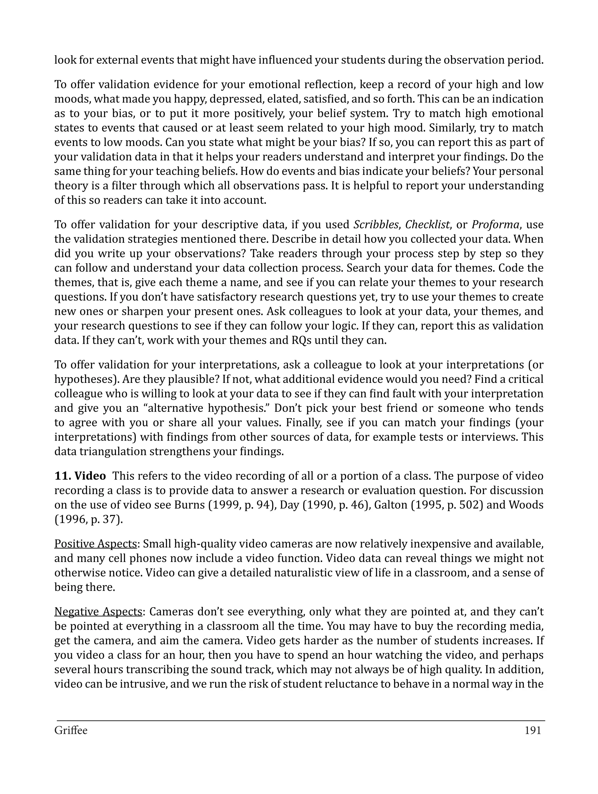 look for external events that might have influenced your students during the observation period.

To offer validation evidence for your emotional reflection, keep a record of your high and low
moods, what made you happy, depressed, elated, satisfied, and so forth. This can be an indication
as to your bias, or to put it more positively, your belief system. Try to match high emotional
states to events that caused or at least seem related to your high mood. Similarly, try to match
events to low moods. Can you state what might be your bias? If so, you can report this as part of
your validation data in that it helps your readers understand and interpret your findings. Do the
same thing for your teaching beliefs. How do events and bias indicate your beliefs? Your personal
theory is a filter through which all observations pass. It is helpful to report your understanding
of this so readers can take it into account.

To offer validation for your descriptive data, if you used Scribbles, Checklist, or Proforma, use
the validation strategies mentioned there. Describe in detail how you collected your data. When
did you write up your observations? Take readers through your process step by step so they
can follow and understand your data collection process. Search your data for themes. Code the
themes, that is, give each theme a name, and see if you can relate your themes to your research
questions. If you don’t have satisfactory research questions yet, try to use your themes to create
new ones or sharpen your present ones. Ask colleagues to look at your data, your themes, and
your research questions to see if they can follow your logic. If they can, report this as validation
data. If they can’t, work with your themes and RQs until they can.

To offer validation for your interpretations, ask a colleague to look at your interpretations (or
hypotheses). Are they plausible? If not, what additional evidence would you need? Find a critical
colleague who is willing to look at your data to see if they can find fault with your interpretation
and give you an “alternative hypothesis.” Don’t pick your best friend or someone who tends
to agree with you or share all your values. Finally, see if you can match your findings (your
interpretations) with findings from other sources of data, for example tests or interviews. This
data triangulation strengthens your findings.

11. Video This refers to the video recording of all or a portion of a class. The purpose of video
recording a class is to provide data to answer a research or evaluation question. For discussion
on the use of video see Burns (1999, p. 94), Day (1990, p. 46), Galton (1995, p. 502) and Woods
(1996, p. 37).

Positive Aspects: Small high-quality video cameras are now relatively inexpensive and available,
and many cell phones now include a video function. Video data can reveal things we might not
otherwise notice. Video can give a detailed naturalistic view of life in a classroom, and a sense of
being there.

Negative Aspects: Cameras don’t see everything, only what they are pointed at, and they can’t
be pointed at everything in a classroom all the time. You may have to buy the recording media,
get the camera, and aim the camera. Video gets harder as the number of students increases. If
you video a class for an hour, then you have to spend an hour watching the video, and perhaps
several hours transcribing the sound track, which may not always be of high quality. In addition,
video can be intrusive, and we run the risk of student reluctance to behave in a normal way in the

_________________________________________________________________________________
Griffee										 			191
 