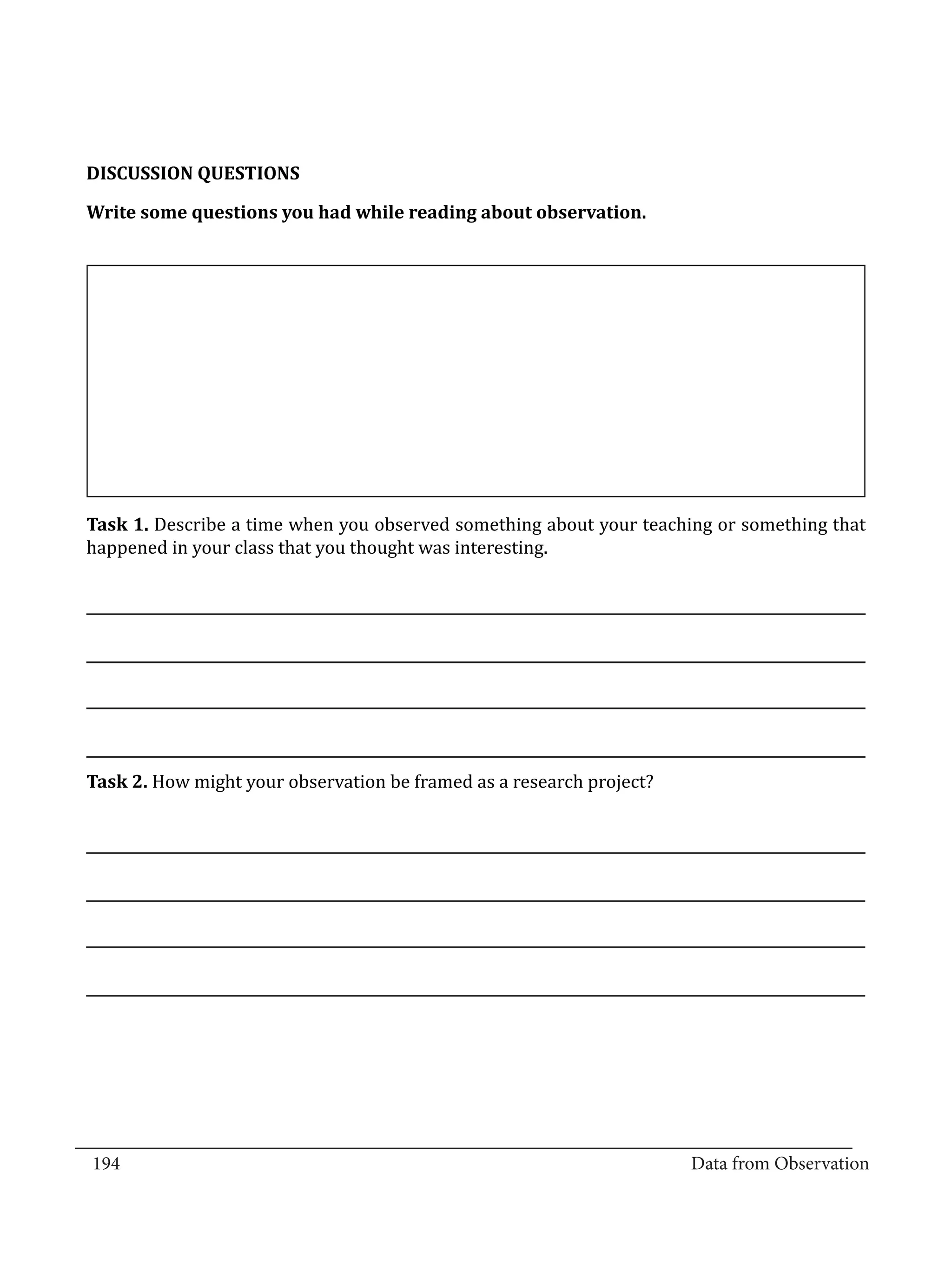 DISCUSSION QUESTIONS

  Write some questions you had while reading about observation.




  Task 1. Describe a time when you observed something about your teaching or something that
  happened in your class that you thought was interesting.




  Task 2. How might your observation be framed as a research project?




_________________________________________________________________________________
  194										Data from Observation	
						
 