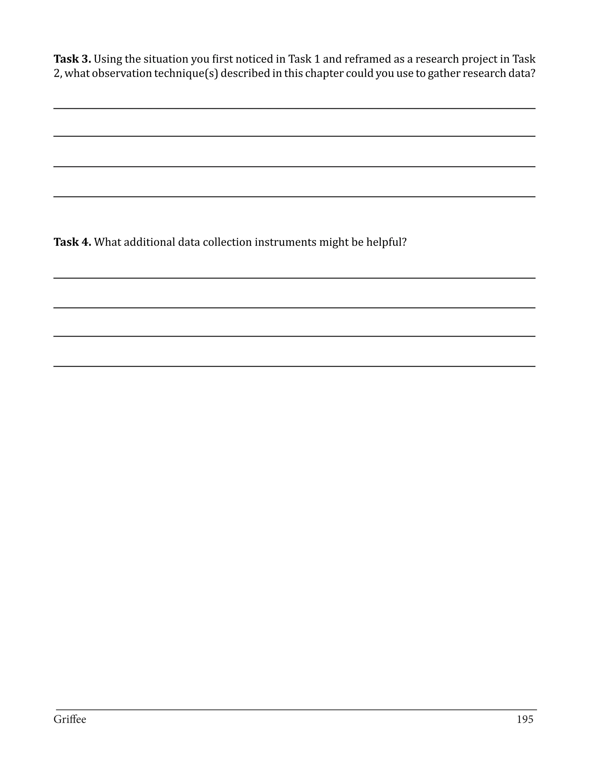 Task 3. Using the situation you first noticed in Task 1 and reframed as a research project in Task
2, what observation technique(s) described in this chapter could you use to gather research data?




Task 4. What additional data collection instruments might be helpful?




_________________________________________________________________________________
Griffee										 			195
 