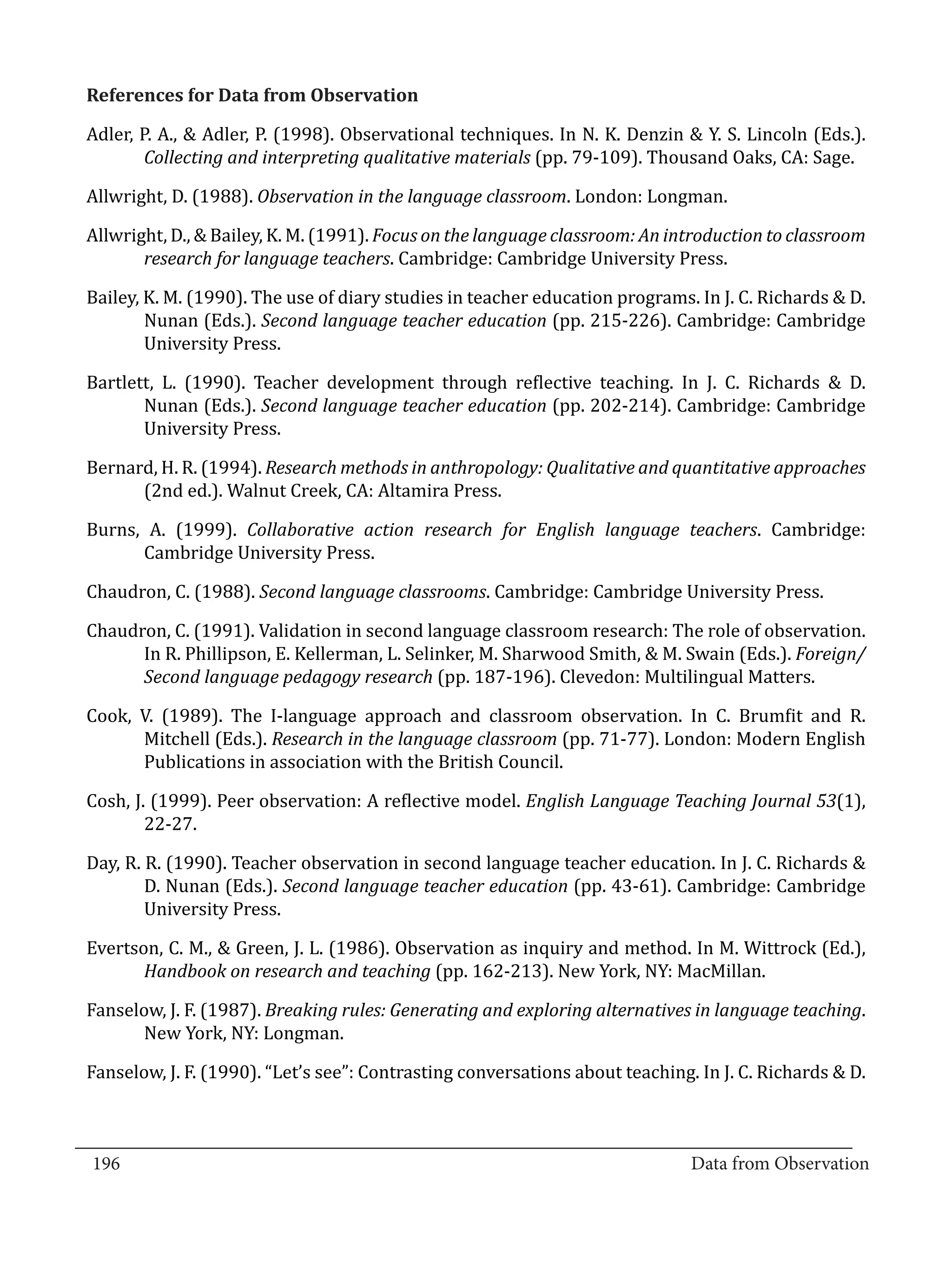 Adler, P. A., & Adler, P. (1998). Observational techniques. In N. K. Denzin & Y. S. Lincoln (Eds.).
  References for Data from Observation


          Collecting and interpreting qualitative materials (pp. 79-109). Thousand Oaks, CA: Sage.

  Allwright, D. (1988). Observation in the language classroom. London: Longman.

  Allwright, D., & Bailey, K. M. (1991). Focus on the language classroom: An introduction to classroom
         research for language teachers. Cambridge: Cambridge University Press.

  Bailey, K. M. (1990). The use of diary studies in teacher education programs. In J. C. Richards & D.
          Nunan (Eds.). Second language teacher education (pp. 215-226). Cambridge: Cambridge
          University Press.

  Bartlett, L. (1990). Teacher development through reflective teaching. In J. C. Richards & D.
         Nunan (Eds.). Second language teacher education (pp. 202-214). Cambridge: Cambridge
         University Press.

  Bernard, H. R. (1994). Research methods in anthropology: Qualitative and quantitative approaches
        (2nd ed.). Walnut Creek, CA: Altamira Press.

  Burns, A. (1999). Collaborative action research for English language teachers. Cambridge:
        Cambridge University Press.

  Chaudron, C. (1988). Second language classrooms. Cambridge: Cambridge University Press.

  Chaudron, C. (1991). Validation in second language classroom research: The role of observation.
        In R. Phillipson, E. Kellerman, L. Selinker, M. Sharwood Smith, & M. Swain (Eds.). Foreign/
        Second language pedagogy research (pp. 187-196). Clevedon: Multilingual Matters.

  Cook, V. (1989). The I-language approach and classroom observation. In C. Brumfit and R.
        Mitchell (Eds.). Research in the language classroom (pp. 71-77). London: Modern English
        Publications in association with the British Council.

  Cosh, J. (1999). Peer observation: A reflective model. English Language Teaching Journal 53(1),
          22-27.

  Day, R. R. (1990). Teacher observation in second language teacher education. In J. C. Richards &
          D. Nunan (Eds.). Second language teacher education (pp. 43-61). Cambridge: Cambridge
          University Press.

  Evertson, C. M., & Green, J. L. (1986). Observation as inquiry and method. In M. Wittrock (Ed.),
         Handbook on research and teaching (pp. 162-213). New York, NY: MacMillan.

  Fanselow, J. F. (1987). Breaking rules: Generating and exploring alternatives in language teaching.
         New York, NY: Longman.

  Fanselow, J. F. (1990). “Let’s see”: Contrasting conversations about teaching. In J. C. Richards & D.


_________________________________________________________________________________
  196										Data from Observation	
						
 