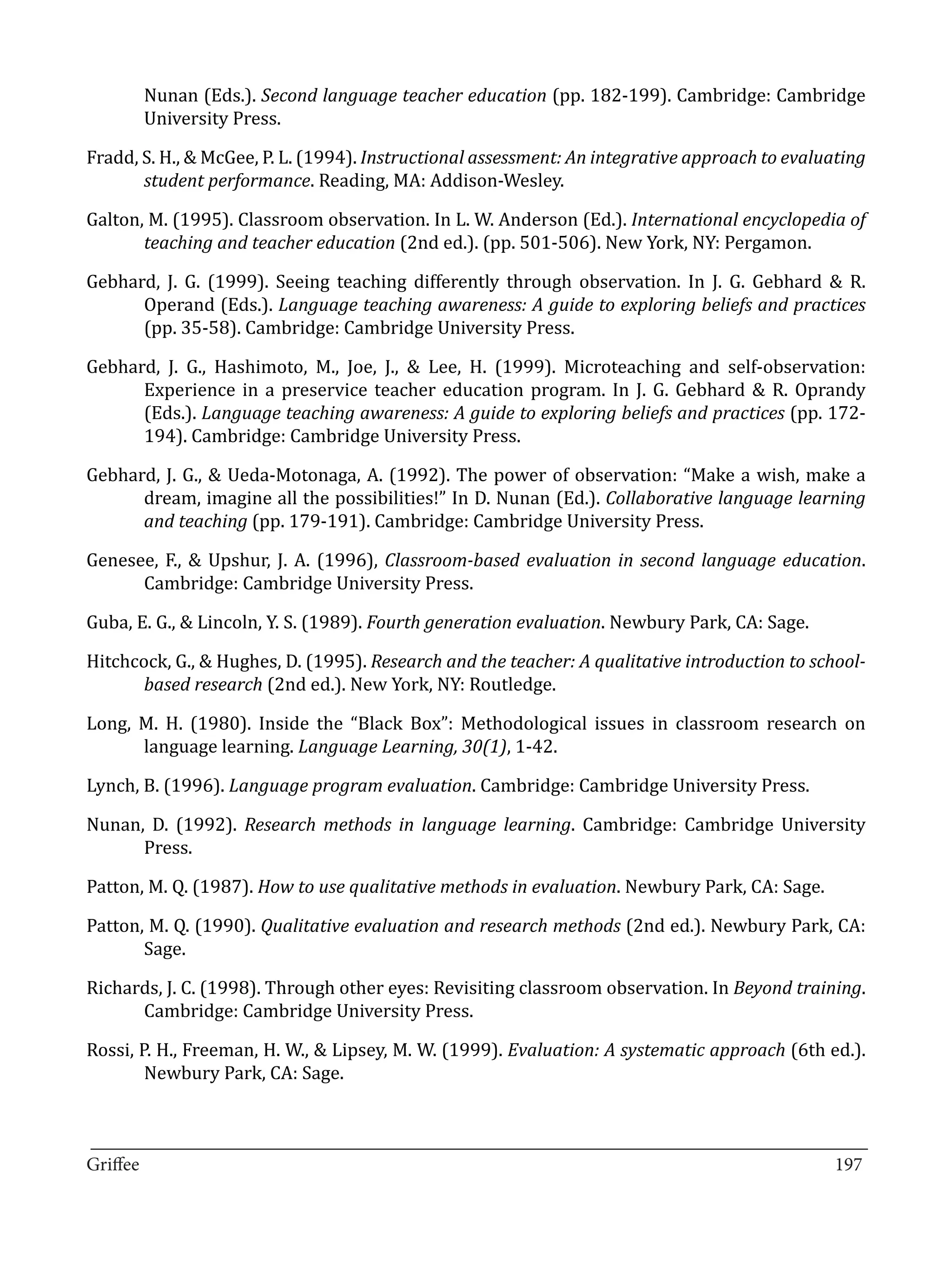 Nunan (Eds.). Second language teacher education (pp. 182-199). Cambridge: Cambridge
       University Press.

Fradd, S. H., & McGee, P. L. (1994). Instructional assessment: An integrative approach to evaluating
       student performance. Reading, MA: Addison-Wesley.

Galton, M. (1995). Classroom observation. In L. W. Anderson (Ed.). International encyclopedia of
       teaching and teacher education (2nd ed.). (pp. 501-506). New York, NY: Pergamon.

Gebhard, J. G. (1999). Seeing teaching differently through observation. In J. G. Gebhard & R.
      Operand (Eds.). Language teaching awareness: A guide to exploring beliefs and practices
      (pp. 35-58). Cambridge: Cambridge University Press.

Gebhard, J. G., Hashimoto, M., Joe, J., & Lee, H. (1999). Microteaching and self-observation:
      Experience in a preservice teacher education program. In J. G. Gebhard & R. Oprandy
      (Eds.). Language teaching awareness: A guide to exploring beliefs and practices (pp. 172-
      194). Cambridge: Cambridge University Press.

Gebhard, J. G., & Ueda-Motonaga, A. (1992). The power of observation: “Make a wish, make a
      dream, imagine all the possibilities!” In D. Nunan (Ed.). Collaborative language learning
      and teaching (pp. 179-191). Cambridge: Cambridge University Press.

Genesee, F., & Upshur, J. A. (1996), Classroom-based evaluation in second language education.
      Cambridge: Cambridge University Press.

Guba, E. G., & Lincoln, Y. S. (1989). Fourth generation evaluation. Newbury Park, CA: Sage.

Hitchcock, G., & Hughes, D. (1995). Research and the teacher: A qualitative introduction to school-
       based research (2nd ed.). New York, NY: Routledge.

Long, M. H. (1980). Inside the “Black Box”: Methodological issues in classroom research on
      language learning. Language Learning, 30(1), 1-42.

Lynch, B. (1996). Language program evaluation. Cambridge: Cambridge University Press.

Nunan, D. (1992). Research methods in language learning. Cambridge: Cambridge University
      Press.

Patton, M. Q. (1987). How to use qualitative methods in evaluation. Newbury Park, CA: Sage.

Patton, M. Q. (1990). Qualitative evaluation and research methods (2nd ed.). Newbury Park, CA:
       Sage.

Richards, J. C. (1998). Through other eyes: Revisiting classroom observation. In Beyond training.
      Cambridge: Cambridge University Press.

Rossi, P. H., Freeman, H. W., & Lipsey, M. W. (1999). Evaluation: A systematic approach (6th ed.).
        Newbury Park, CA: Sage.


_________________________________________________________________________________
Griffee										 			197
 