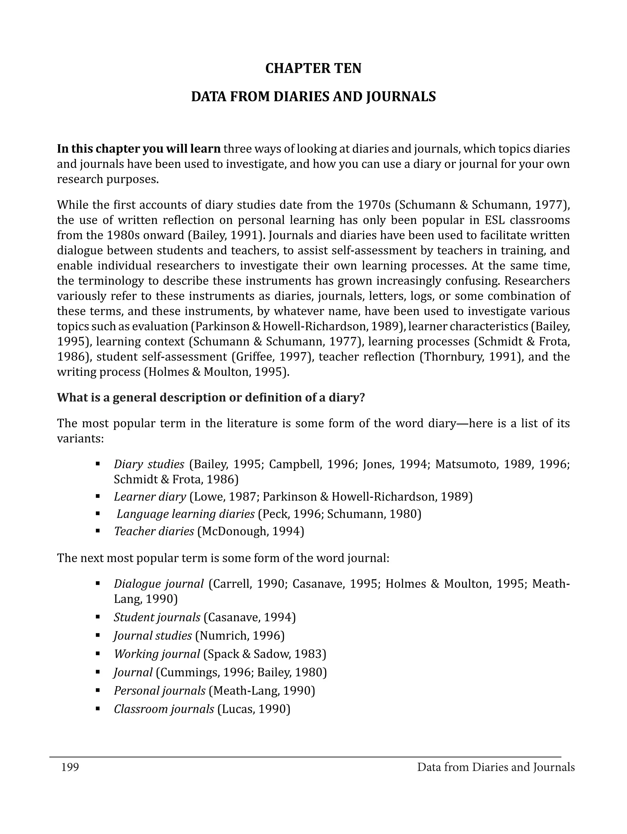 CHAPTER TEN
                           DATA FROM DIARIES AND JOURNALS


  In this chapter you will learn three ways of looking at diaries and journals, which topics diaries
  and journals have been used to investigate, and how you can use a diary or journal for your own
  research purposes.

  While the first accounts of diary studies date from the 1970s (Schumann & Schumann, 1977),
  the use of written reflection on personal learning has only been popular in ESL classrooms
  from the 1980s onward (Bailey, 1991). Journals and diaries have been used to facilitate written
  dialogue between students and teachers, to assist self-assessment by teachers in training, and
  enable individual researchers to investigate their own learning processes. At the same time,
  the terminology to describe these instruments has grown increasingly confusing. Researchers
  variously refer to these instruments as diaries, journals, letters, logs, or some combination of
  these terms, and these instruments, by whatever name, have been used to investigate various
  topics such as evaluation (Parkinson & Howell-Richardson, 1989), learner characteristics (Bailey,
  1995), learning context (Schumann & Schumann, 1977), learning processes (Schmidt & Frota,
  1986), student self-assessment (Griffee, 1997), teacher reflection (Thornbury, 1991), and the
  writing process (Holmes & Moulton, 1995).



  The most popular term in the literature is some form of the word diary—here is a list of its
  What is a general description or definition of a diary?


  variants:

         §	Diary studies (Bailey, 1995; Campbell, 1996; Jones, 1994; Matsumoto, 1989, 1996;
           Schmidt & Frota, 1986)
         §	Learner diary (Lowe, 1987; Parkinson & Howell-Richardson, 1989)
         §	 Language learning diaries (Peck, 1996; Schumann, 1980)
         §	Teacher diaries (McDonough, 1994)

  The next most popular term is some form of the word journal:

         §	Dialogue journal (Carrell, 1990; Casanave, 1995; Holmes & Moulton, 1995; Meath-
           Lang, 1990)
         §	Student journals (Casanave, 1994)
         §	Journal studies (Numrich, 1996)
         §	Working journal (Spack & Sadow, 1983)
         §	Journal (Cummings, 1996; Bailey, 1980)
         §	Personal journals (Meath-Lang, 1990)
         §	Classroom journals (Lucas, 1990)


_________________________________________________________________________________
  199									Data from Diaries and Journals	
						
 