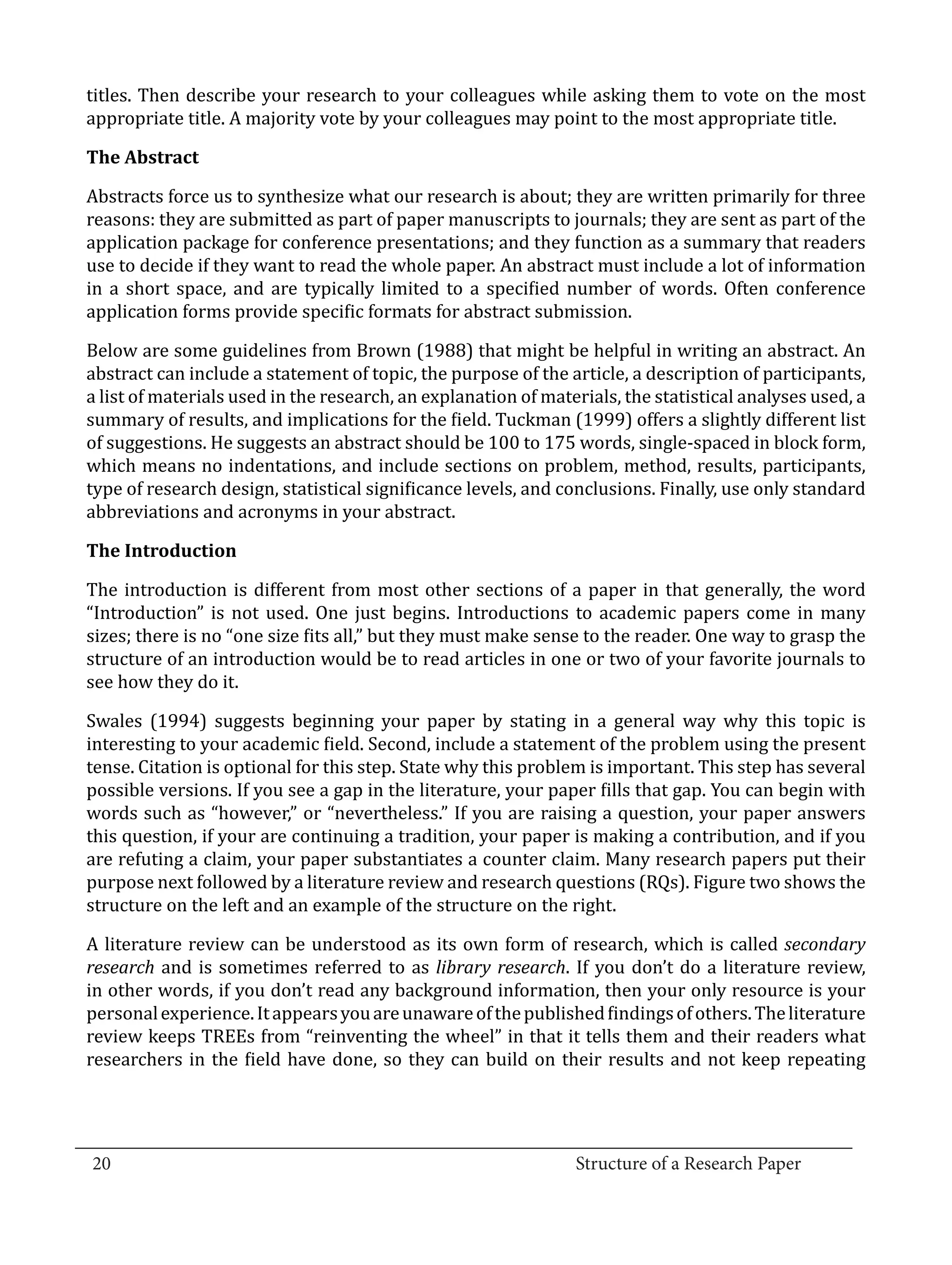 titles. Then describe your research to your colleagues while asking them to vote on the most
  appropriate title. A majority vote by your colleagues may point to the most appropriate title.



  Abstracts force us to synthesize what our research is about; they are written primarily for three
  The Abstract


  reasons: they are submitted as part of paper manuscripts to journals; they are sent as part of the
  application package for conference presentations; and they function as a summary that readers
  use to decide if they want to read the whole paper. An abstract must include a lot of information
  in a short space, and are typically limited to a specified number of words. Often conference
  application forms provide specific formats for abstract submission.

  Below are some guidelines from Brown (1988) that might be helpful in writing an abstract. An
  abstract can include a statement of topic, the purpose of the article, a description of participants,
  a list of materials used in the research, an explanation of materials, the statistical analyses used, a
  summary of results, and implications for the field. Tuckman (1999) offers a slightly different list
  of suggestions. He suggests an abstract should be 100 to 175 words, single-spaced in block form,
  which means no indentations, and include sections on problem, method, results, participants,
  type of research design, statistical significance levels, and conclusions. Finally, use only standard
  abbreviations and acronyms in your abstract.



  The introduction is different from most other sections of a paper in that generally, the word
  The Introduction


  “Introduction” is not used. One just begins. Introductions to academic papers come in many
  sizes; there is no “one size fits all,” but they must make sense to the reader. One way to grasp the
  structure of an introduction would be to read articles in one or two of your favorite journals to
  see how they do it.

  Swales (1994) suggests beginning your paper by stating in a general way why this topic is
  interesting to your academic field. Second, include a statement of the problem using the present
  tense. Citation is optional for this step. State why this problem is important. This step has several
  possible versions. If you see a gap in the literature, your paper fills that gap. You can begin with
  words such as “however,” or “nevertheless.” If you are raising a question, your paper answers
  this question, if your are continuing a tradition, your paper is making a contribution, and if you
  are refuting a claim, your paper substantiates a counter claim. Many research papers put their
  purpose next followed by a literature review and research questions (RQs). Figure two shows the
  structure on the left and an example of the structure on the right.

  A literature review can be understood as its own form of research, which is called secondary
  research and is sometimes referred to as library research. If you don’t do a literature review,
  in other words, if you don’t read any background information, then your only resource is your
  personal experience. It appears you are unaware of the published findings of others. The literature
  review keeps TREEs from “reinventing the wheel” in that it tells them and their readers what
  researchers in the field have done, so they can build on their results and not keep repeating



_________________________________________________________________________________
  20									Structure of a Research Paper		
					
 