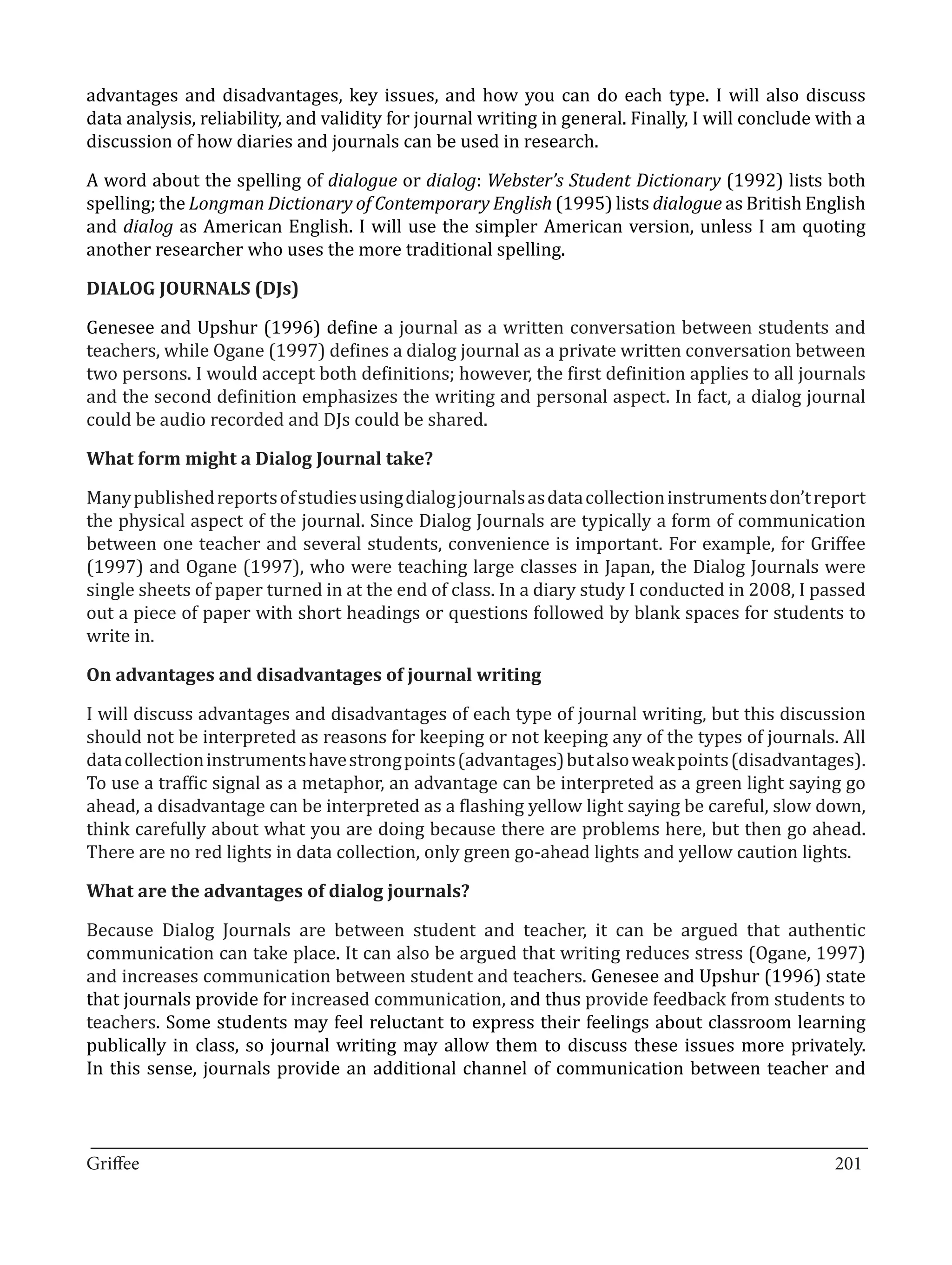 advantages and disadvantages, key issues, and how you can do each type. I will also discuss
data analysis, reliability, and validity for journal writing in general. Finally, I will conclude with a
discussion of how diaries and journals can be used in research.

A word about the spelling of dialogue or dialog: Webster’s Student Dictionary (1992) lists both
spelling; the Longman Dictionary of Contemporary English (1995) lists dialogue as British English
and dialog as American English. I will use the simpler American version, unless I am quoting
another researcher who uses the more traditional spelling.



Genesee and Upshur (1996) define a journal as a written conversation between students and
DIALOG JOURNALS (DJs)


teachers, while Ogane (1997) defines a dialog journal as a private written conversation between
two persons. I would accept both definitions; however, the first definition applies to all journals
and the second definition emphasizes the writing and personal aspect. In fact, a dialog journal
could be audio recorded and DJs could be shared.



Many published reports of studies using dialog journals as data collection instruments don’t report
What form might a Dialog Journal take?


the physical aspect of the journal. Since Dialog Journals are typically a form of communication
between one teacher and several students, convenience is important. For example, for Griffee
(1997) and Ogane (1997), who were teaching large classes in Japan, the Dialog Journals were
single sheets of paper turned in at the end of class. In a diary study I conducted in 2008, I passed
out a piece of paper with short headings or questions followed by blank spaces for students to
write in.



I will discuss advantages and disadvantages of each type of journal writing, but this discussion
On advantages and disadvantages of journal writing


should not be interpreted as reasons for keeping or not keeping any of the types of journals. All
data collection instruments have strong points (advantages) but also weak points (disadvantages).
To use a traffic signal as a metaphor, an advantage can be interpreted as a green light saying go
ahead, a disadvantage can be interpreted as a flashing yellow light saying be careful, slow down,
think carefully about what you are doing because there are problems here, but then go ahead.
There are no red lights in data collection, only green go-ahead lights and yellow caution lights.



Because Dialog Journals are between student and teacher, it can be argued that authentic
What are the advantages of dialog journals?


communication can take place. It can also be argued that writing reduces stress (Ogane, 1997)
and increases communication between student and teachers. Genesee and Upshur (1996) state
that journals provide for increased communication, and thus provide feedback from students to
teachers. Some students may feel reluctant to express their feelings about classroom learning
publically in class, so journal writing may allow them to discuss these issues more privately.
In this sense, journals provide an additional channel of communication between teacher and


_________________________________________________________________________________
Griffee										 			201
 