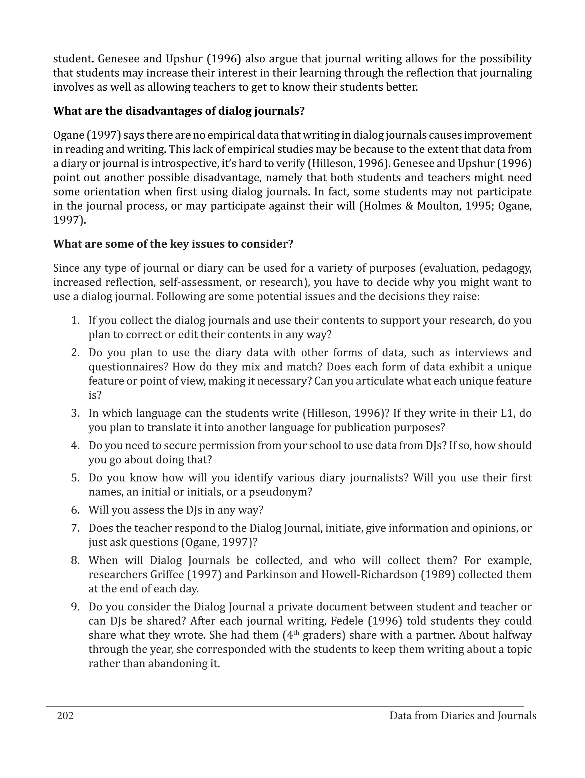 student. Genesee and Upshur (1996) also argue that journal writing allows for the possibility
  that students may increase their interest in their learning through the reflection that journaling
  involves as well as allowing teachers to get to know their students better.



  Ogane (1997) says there are no empirical data that writing in dialog journals causes improvement
  What are the disadvantages of dialog journals?


  in reading and writing. This lack of empirical studies may be because to the extent that data from
  a diary or journal is introspective, it’s hard to verify (Hilleson, 1996). Genesee and Upshur (1996)
  point out another possible disadvantage, namely that both students and teachers might need
  some orientation when first using dialog journals. In fact, some students may not participate
  in the journal process, or may participate against their will (Holmes & Moulton, 1995; Ogane,
  1997).



  Since any type of journal or diary can be used for a variety of purposes (evaluation, pedagogy,
  What are some of the key issues to consider?


  increased reflection, self-assessment, or research), you have to decide why you might want to
  use a dialog journal. Following are some potential issues and the decisions they raise:

     1.	 If you collect the dialog journals and use their contents to support your research, do you
         plan to correct or edit their contents in any way?
     2.	 Do you plan to use the diary data with other forms of data, such as interviews and
         questionnaires? How do they mix and match? Does each form of data exhibit a unique
         feature or point of view, making it necessary? Can you articulate what each unique feature
         is?
     3.	 In which language can the students write (Hilleson, 1996)? If they write in their L1, do
         you plan to translate it into another language for publication purposes?
     4.	 Do you need to secure permission from your school to use data from DJs? If so, how should
         you go about doing that?
     5.	 Do you know how will you identify various diary journalists? Will you use their first
         names, an initial or initials, or a pseudonym?
     6.	 Will you assess the DJs in any way?
     7.	 Does the teacher respond to the Dialog Journal, initiate, give information and opinions, or
         just ask questions (Ogane, 1997)?
     8.	 When will Dialog Journals be collected, and who will collect them? For example,
         researchers Griffee (1997) and Parkinson and Howell-Richardson (1989) collected them
         at the end of each day.
     9.	 Do you consider the Dialog Journal a private document between student and teacher or
         can DJs be shared? After each journal writing, Fedele (1996) told students they could
         share what they wrote. She had them (4th graders) share with a partner. About halfway
         through the year, she corresponded with the students to keep them writing about a topic
         rather than abandoning it.


_________________________________________________________________________________
  202									Data from Diaries and Journals	
						
 