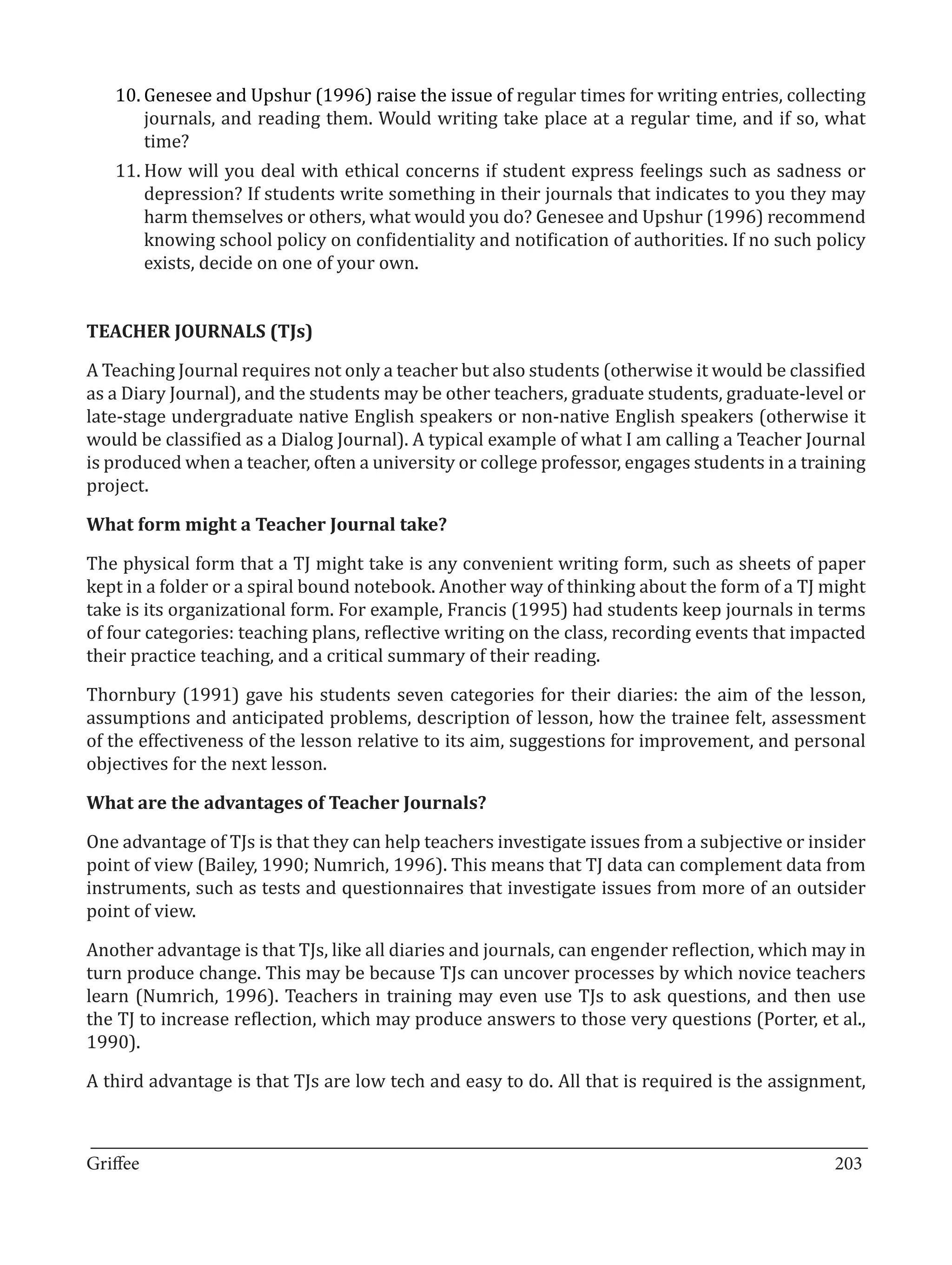 10.	Genesee and Upshur (1996) raise the issue of regular times for writing entries, collecting
       journals, and reading them. Would writing take place at a regular time, and if so, what
       time?
   11.	How will you deal with ethical concerns if student express feelings such as sadness or
       depression? If students write something in their journals that indicates to you they may
       harm themselves or others, what would you do? Genesee and Upshur (1996) recommend
       knowing school policy on confidentiality and notification of authorities. If no such policy
       exists, decide on one of your own.




A Teaching Journal requires not only a teacher but also students (otherwise it would be classified
TEACHER JOURNALS (TJs)


as a Diary Journal), and the students may be other teachers, graduate students, graduate-level or
late-stage undergraduate native English speakers or non-native English speakers (otherwise it
would be classified as a Dialog Journal). A typical example of what I am calling a Teacher Journal
is produced when a teacher, often a university or college professor, engages students in a training
project.



The physical form that a TJ might take is any convenient writing form, such as sheets of paper
What form might a Teacher Journal take?


kept in a folder or a spiral bound notebook. Another way of thinking about the form of a TJ might
take is its organizational form. For example, Francis (1995) had students keep journals in terms
of four categories: teaching plans, reflective writing on the class, recording events that impacted
their practice teaching, and a critical summary of their reading.

Thornbury (1991) gave his students seven categories for their diaries: the aim of the lesson,
assumptions and anticipated problems, description of lesson, how the trainee felt, assessment
of the effectiveness of the lesson relative to its aim, suggestions for improvement, and personal
objectives for the next lesson.



One advantage of TJs is that they can help teachers investigate issues from a subjective or insider
What are the advantages of Teacher Journals?


point of view (Bailey, 1990; Numrich, 1996). This means that TJ data can complement data from
instruments, such as tests and questionnaires that investigate issues from more of an outsider
point of view.

Another advantage is that TJs, like all diaries and journals, can engender reflection, which may in
turn produce change. This may be because TJs can uncover processes by which novice teachers
learn (Numrich, 1996). Teachers in training may even use TJs to ask questions, and then use
the TJ to increase reflection, which may produce answers to those very questions (Porter, et al.,
1990).

A third advantage is that TJs are low tech and easy to do. All that is required is the assignment,


_________________________________________________________________________________
Griffee										 			203
 
