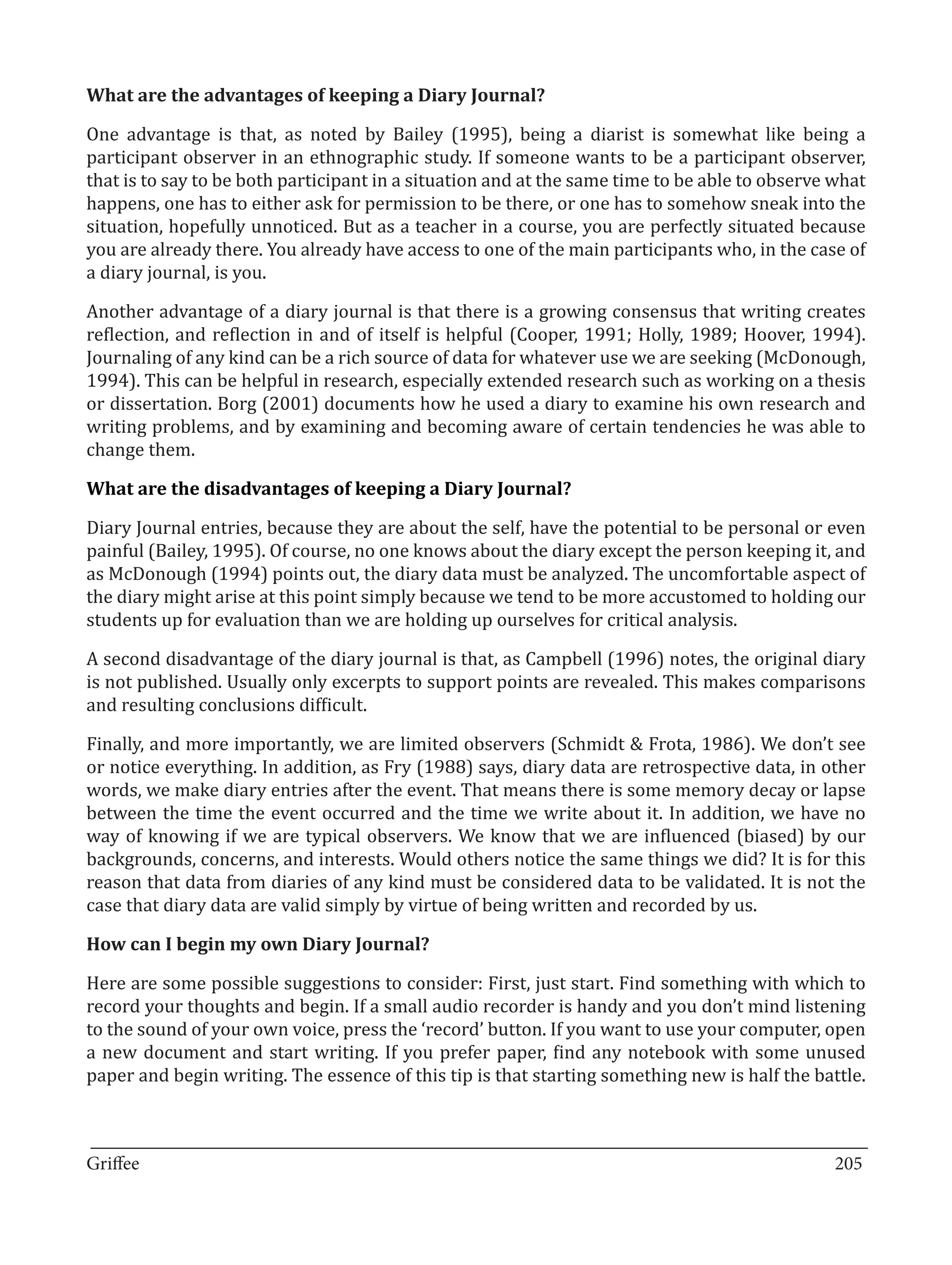 One advantage is that, as noted by Bailey (1995), being a diarist is somewhat like being a
What are the advantages of keeping a Diary Journal?


participant observer in an ethnographic study. If someone wants to be a participant observer,
that is to say to be both participant in a situation and at the same time to be able to observe what
happens, one has to either ask for permission to be there, or one has to somehow sneak into the
situation, hopefully unnoticed. But as a teacher in a course, you are perfectly situated because
you are already there. You already have access to one of the main participants who, in the case of
a diary journal, is you.

Another advantage of a diary journal is that there is a growing consensus that writing creates
reflection, and reflection in and of itself is helpful (Cooper, 1991; Holly, 1989; Hoover, 1994).
Journaling of any kind can be a rich source of data for whatever use we are seeking (McDonough,
1994). This can be helpful in research, especially extended research such as working on a thesis
or dissertation. Borg (2001) documents how he used a diary to examine his own research and
writing problems, and by examining and becoming aware of certain tendencies he was able to
change them.



Diary Journal entries, because they are about the self, have the potential to be personal or even
What are the disadvantages of keeping a Diary Journal?


painful (Bailey, 1995). Of course, no one knows about the diary except the person keeping it, and
as McDonough (1994) points out, the diary data must be analyzed. The uncomfortable aspect of
the diary might arise at this point simply because we tend to be more accustomed to holding our
students up for evaluation than we are holding up ourselves for critical analysis.

A second disadvantage of the diary journal is that, as Campbell (1996) notes, the original diary
is not published. Usually only excerpts to support points are revealed. This makes comparisons
and resulting conclusions difficult.

Finally, and more importantly, we are limited observers (Schmidt & Frota, 1986). We don’t see
or notice everything. In addition, as Fry (1988) says, diary data are retrospective data, in other
words, we make diary entries after the event. That means there is some memory decay or lapse
between the time the event occurred and the time we write about it. In addition, we have no
way of knowing if we are typical observers. We know that we are influenced (biased) by our
backgrounds, concerns, and interests. Would others notice the same things we did? It is for this
reason that data from diaries of any kind must be considered data to be validated. It is not the
case that diary data are valid simply by virtue of being written and recorded by us.



Here are some possible suggestions to consider: First, just start. Find something with which to
How can I begin my own Diary Journal?


record your thoughts and begin. If a small audio recorder is handy and you don’t mind listening
to the sound of your own voice, press the ‘record’ button. If you want to use your computer, open
a new document and start writing. If you prefer paper, find any notebook with some unused
paper and begin writing. The essence of this tip is that starting something new is half the battle.


_________________________________________________________________________________
Griffee										 			205
 