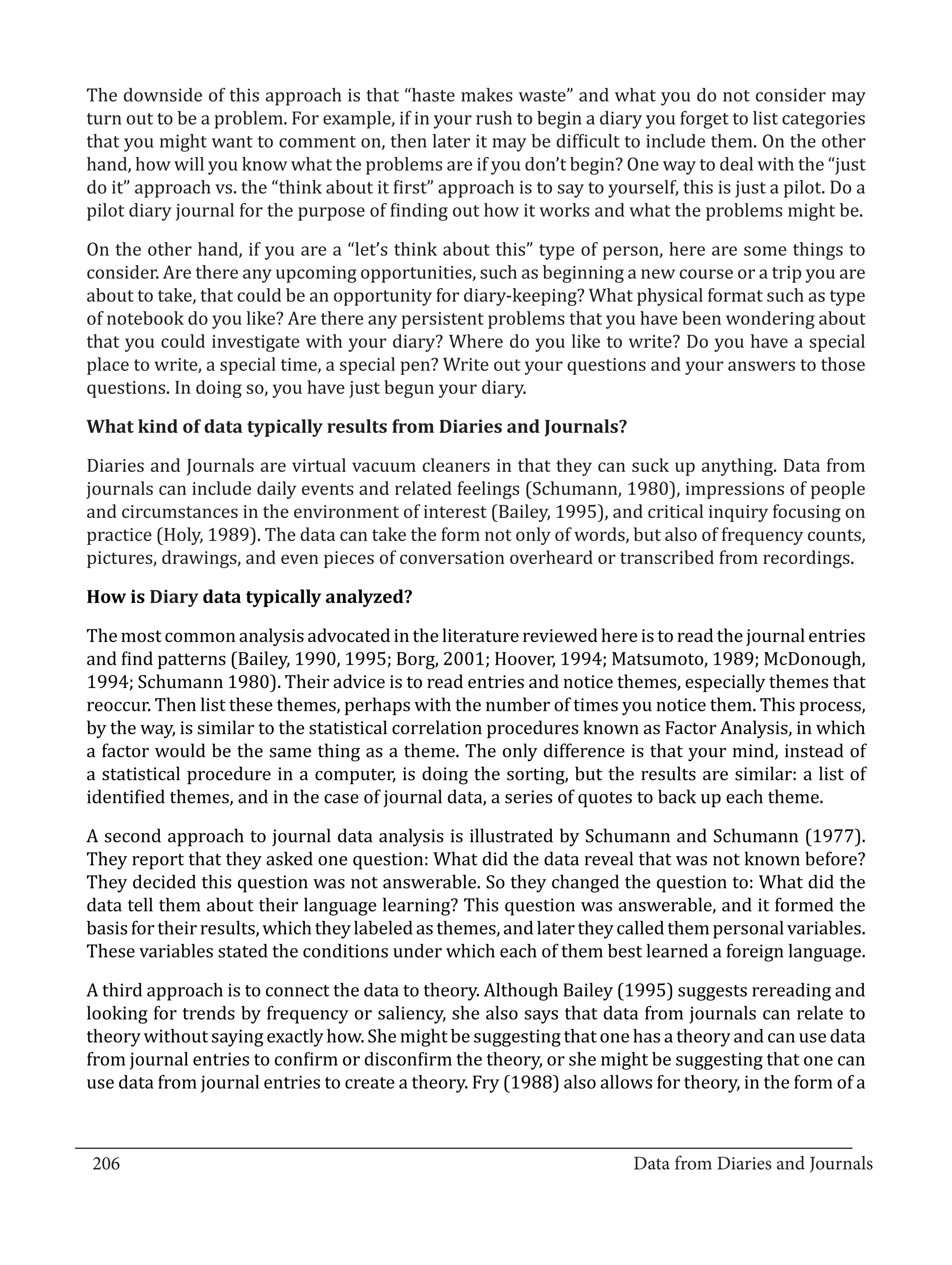 The downside of this approach is that “haste makes waste” and what you do not consider may
  turn out to be a problem. For example, if in your rush to begin a diary you forget to list categories
  that you might want to comment on, then later it may be difficult to include them. On the other
  hand, how will you know what the problems are if you don’t begin? One way to deal with the “just
  do it” approach vs. the “think about it first” approach is to say to yourself, this is just a pilot. Do a
  pilot diary journal for the purpose of finding out how it works and what the problems might be.

  On the other hand, if you are a “let’s think about this” type of person, here are some things to
  consider. Are there any upcoming opportunities, such as beginning a new course or a trip you are
  about to take, that could be an opportunity for diary-keeping? What physical format such as type
  of notebook do you like? Are there any persistent problems that you have been wondering about
  that you could investigate with your diary? Where do you like to write? Do you have a special
  place to write, a special time, a special pen? Write out your questions and your answers to those
  questions. In doing so, you have just begun your diary.



  Diaries and Journals are virtual vacuum cleaners in that they can suck up anything. Data from
  What kind of data typically results from Diaries and Journals?


  journals can include daily events and related feelings (Schumann, 1980), impressions of people
  and circumstances in the environment of interest (Bailey, 1995), and critical inquiry focusing on
  practice (Holy, 1989). The data can take the form not only of words, but also of frequency counts,
  pictures, drawings, and even pieces of conversation overheard or transcribed from recordings.



  The most common analysis advocated in the literature reviewed here is to read the journal entries
  How is Diary data typically analyzed?


  and find patterns (Bailey, 1990, 1995; Borg, 2001; Hoover, 1994; Matsumoto, 1989; McDonough,
  1994; Schumann 1980). Their advice is to read entries and notice themes, especially themes that
  reoccur. Then list these themes, perhaps with the number of times you notice them. This process,
  by the way, is similar to the statistical correlation procedures known as Factor Analysis, in which
  a factor would be the same thing as a theme. The only difference is that your mind, instead of
  a statistical procedure in a computer, is doing the sorting, but the results are similar: a list of
  identified themes, and in the case of journal data, a series of quotes to back up each theme.

  A second approach to journal data analysis is illustrated by Schumann and Schumann (1977).
  They report that they asked one question: What did the data reveal that was not known before?
  They decided this question was not answerable. So they changed the question to: What did the
  data tell them about their language learning? This question was answerable, and it formed the
  basis for their results, which they labeled as themes, and later they called them personal variables.
  These variables stated the conditions under which each of them best learned a foreign language.

  A third approach is to connect the data to theory. Although Bailey (1995) suggests rereading and
  looking for trends by frequency or saliency, she also says that data from journals can relate to
  theory without saying exactly how. She might be suggesting that one has a theory and can use data
  from journal entries to confirm or disconfirm the theory, or she might be suggesting that one can
  use data from journal entries to create a theory. Fry (1988) also allows for theory, in the form of a


_________________________________________________________________________________
  206									Data from Diaries and Journals	
						
 