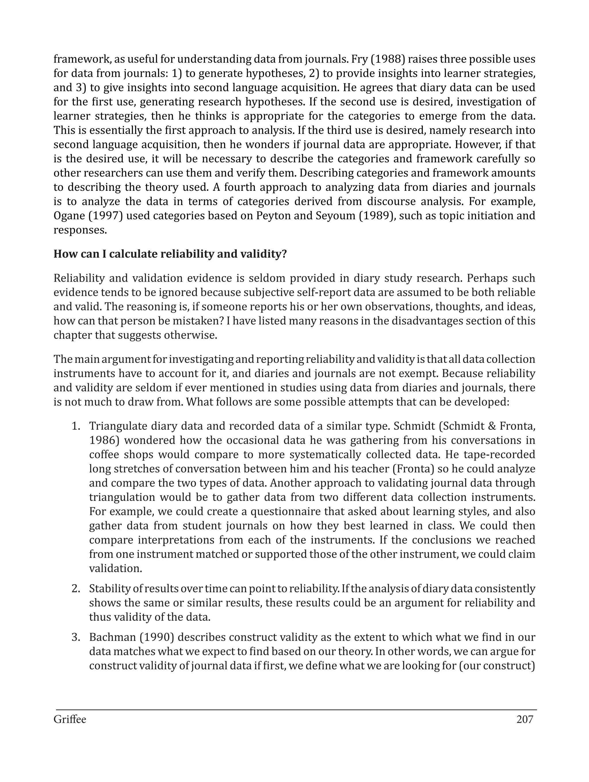 framework, as useful for understanding data from journals. Fry (1988) raises three possible uses
for data from journals: 1) to generate hypotheses, 2) to provide insights into learner strategies,
and 3) to give insights into second language acquisition. He agrees that diary data can be used
for the first use, generating research hypotheses. If the second use is desired, investigation of
learner strategies, then he thinks is appropriate for the categories to emerge from the data.
This is essentially the first approach to analysis. If the third use is desired, namely research into
second language acquisition, then he wonders if journal data are appropriate. However, if that
is the desired use, it will be necessary to describe the categories and framework carefully so
other researchers can use them and verify them. Describing categories and framework amounts
to describing the theory used. A fourth approach to analyzing data from diaries and journals
is to analyze the data in terms of categories derived from discourse analysis. For example,
Ogane (1997) used categories based on Peyton and Seyoum (1989), such as topic initiation and
responses.



Reliability and validation evidence is seldom provided in diary study research. Perhaps such
How can I calculate reliability and validity?


evidence tends to be ignored because subjective self-report data are assumed to be both reliable
and valid. The reasoning is, if someone reports his or her own observations, thoughts, and ideas,
how can that person be mistaken? I have listed many reasons in the disadvantages section of this
chapter that suggests otherwise.

The main argument for investigating and reporting reliability and validity is that all data collection
instruments have to account for it, and diaries and journals are not exempt. Because reliability
and validity are seldom if ever mentioned in studies using data from diaries and journals, there
is not much to draw from. What follows are some possible attempts that can be developed:

   1.	 Triangulate diary data and recorded data of a similar type. Schmidt (Schmidt & Fronta,
       1986) wondered how the occasional data he was gathering from his conversations in
       coffee shops would compare to more systematically collected data. He tape-recorded
       long stretches of conversation between him and his teacher (Fronta) so he could analyze
       and compare the two types of data. Another approach to validating journal data through
       triangulation would be to gather data from two different data collection instruments.
       For example, we could create a questionnaire that asked about learning styles, and also
       gather data from student journals on how they best learned in class. We could then
       compare interpretations from each of the instruments. If the conclusions we reached
       from one instrument matched or supported those of the other instrument, we could claim
       validation.
   2.	 Stability of results over time can point to reliability. If the analysis of diary data consistently
       shows the same or similar results, these results could be an argument for reliability and
       thus validity of the data.
   3.	 Bachman (1990) describes construct validity as the extent to which what we find in our
       data matches what we expect to find based on our theory. In other words, we can argue for
       construct validity of journal data if first, we define what we are looking for (our construct)


_________________________________________________________________________________
Griffee										 			207
 