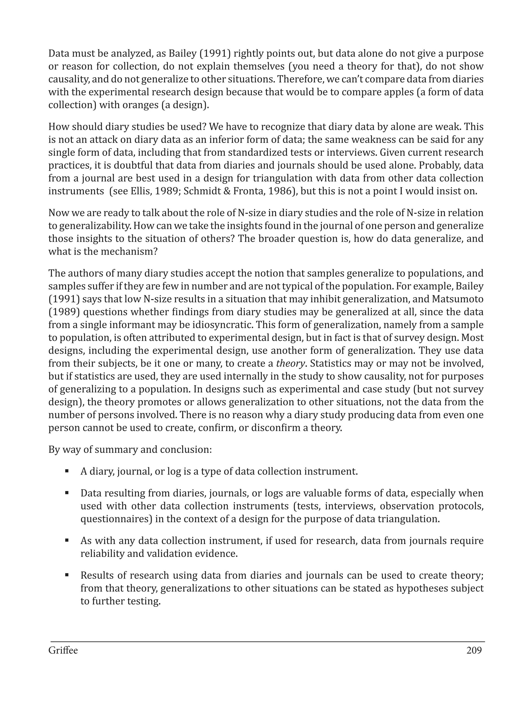 Data must be analyzed, as Bailey (1991) rightly points out, but data alone do not give a purpose
or reason for collection, do not explain themselves (you need a theory for that), do not show
causality, and do not generalize to other situations. Therefore, we can’t compare data from diaries
with the experimental research design because that would be to compare apples (a form of data
collection) with oranges (a design).

How should diary studies be used? We have to recognize that diary data by alone are weak. This
is not an attack on diary data as an inferior form of data; the same weakness can be said for any
single form of data, including that from standardized tests or interviews. Given current research
practices, it is doubtful that data from diaries and journals should be used alone. Probably, data
from a journal are best used in a design for triangulation with data from other data collection
instruments (see Ellis, 1989; Schmidt & Fronta, 1986), but this is not a point I would insist on.

Now we are ready to talk about the role of N-size in diary studies and the role of N-size in relation
to generalizability. How can we take the insights found in the journal of one person and generalize
those insights to the situation of others? The broader question is, how do data generalize, and
what is the mechanism?

The authors of many diary studies accept the notion that samples generalize to populations, and
samples suffer if they are few in number and are not typical of the population. For example, Bailey
(1991) says that low N-size results in a situation that may inhibit generalization, and Matsumoto
(1989) questions whether findings from diary studies may be generalized at all, since the data
from a single informant may be idiosyncratic. This form of generalization, namely from a sample
to population, is often attributed to experimental design, but in fact is that of survey design. Most
designs, including the experimental design, use another form of generalization. They use data
from their subjects, be it one or many, to create a theory. Statistics may or may not be involved,
but if statistics are used, they are used internally in the study to show causality, not for purposes
of generalizing to a population. In designs such as experimental and case study (but not survey
design), the theory promotes or allows generalization to other situations, not the data from the
number of persons involved. There is no reason why a diary study producing data from even one
person cannot be used to create, confirm, or disconfirm a theory.

By way of summary and conclusion:

   §	A diary, journal, or log is a type of data collection instrument.

   §	Data resulting from diaries, journals, or logs are valuable forms of data, especially when
     used with other data collection instruments (tests, interviews, observation protocols,
     questionnaires) in the context of a design for the purpose of data triangulation.

   §	As with any data collection instrument, if used for research, data from journals require
     reliability and validation evidence.

   §	Results of research using data from diaries and journals can be used to create theory;
     from that theory, generalizations to other situations can be stated as hypotheses subject
     to further testing.


_________________________________________________________________________________
Griffee										 			209
 