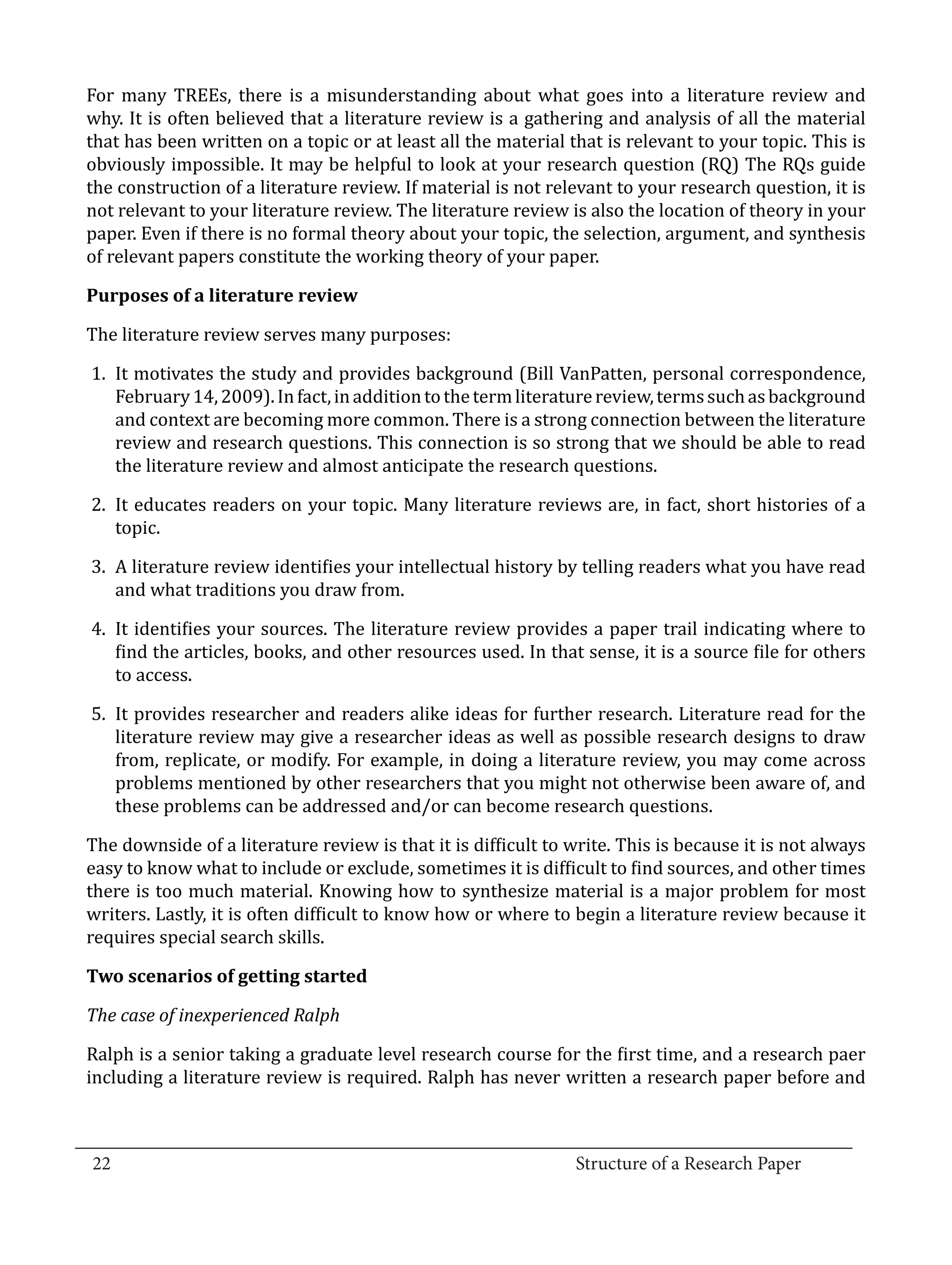For many TREEs, there is a misunderstanding about what goes into a literature review and
  why. It is often believed that a literature review is a gathering and analysis of all the material
  that has been written on a topic or at least all the material that is relevant to your topic. This is
  obviously impossible. It may be helpful to look at your research question (RQ) The RQs guide
  the construction of a literature review. If material is not relevant to your research question, it is
  not relevant to your literature review. The literature review is also the location of theory in your
  paper. Even if there is no formal theory about your topic, the selection, argument, and synthesis
  of relevant papers constitute the working theory of your paper.



  The literature review serves many purposes:
  Purposes of a literature review



   1.	 It motivates the study and provides background (Bill VanPatten, personal correspondence,
       February 14, 2009). In fact, in addition to the term literature review, terms such as background
       and context are becoming more common. There is a strong connection between the literature
       review and research questions. This connection is so strong that we should be able to read
       the literature review and almost anticipate the research questions.

   2.	 It educates readers on your topic. Many literature reviews are, in fact, short histories of a
       topic.

   3.	 A literature review identifies your intellectual history by telling readers what you have read
       and what traditions you draw from.

   4.	 It identifies your sources. The literature review provides a paper trail indicating where to
       find the articles, books, and other resources used. In that sense, it is a source file for others
       to access.

   5.	 It provides researcher and readers alike ideas for further research. Literature read for the
       literature review may give a researcher ideas as well as possible research designs to draw
       from, replicate, or modify. For example, in doing a literature review, you may come across
       problems mentioned by other researchers that you might not otherwise been aware of, and
       these problems can be addressed and/or can become research questions.

  The downside of a literature review is that it is difficult to write. This is because it is not always
  easy to know what to include or exclude, sometimes it is difficult to find sources, and other times
  there is too much material. Knowing how to synthesize material is a major problem for most
  writers. Lastly, it is often difficult to know how or where to begin a literature review because it
  requires special search skills.

  Two scenarios of getting started



  Ralph is a senior taking a graduate level research course for the first time, and a research paer
  The case of inexperienced Ralph


  including a literature review is required. Ralph has never written a research paper before and


_________________________________________________________________________________
  22									Structure of a Research Paper		
					
 