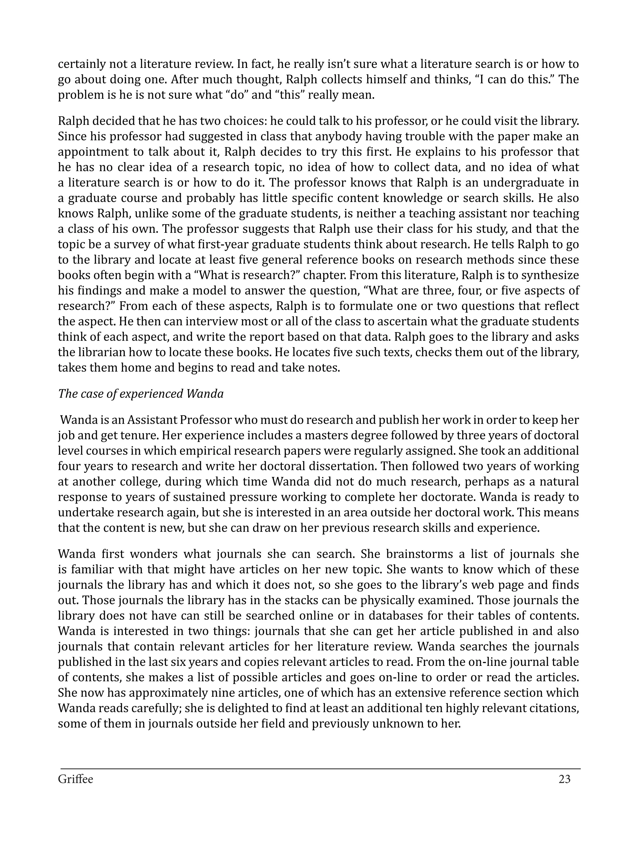 certainly not a literature review. In fact, he really isn’t sure what a literature search is or how to
go about doing one. After much thought, Ralph collects himself and thinks, “I can do this.” The
problem is he is not sure what “do” and “this” really mean.

Ralph decided that he has two choices: he could talk to his professor, or he could visit the library.
Since his professor had suggested in class that anybody having trouble with the paper make an
appointment to talk about it, Ralph decides to try this first. He explains to his professor that
he has no clear idea of a research topic, no idea of how to collect data, and no idea of what
a literature search is or how to do it. The professor knows that Ralph is an undergraduate in
a graduate course and probably has little specific content knowledge or search skills. He also
knows Ralph, unlike some of the graduate students, is neither a teaching assistant nor teaching
a class of his own. The professor suggests that Ralph use their class for his study, and that the
topic be a survey of what first-year graduate students think about research. He tells Ralph to go
to the library and locate at least five general reference books on research methods since these
books often begin with a “What is research?” chapter. From this literature, Ralph is to synthesize
his findings and make a model to answer the question, “What are three, four, or five aspects of
research?” From each of these aspects, Ralph is to formulate one or two questions that reflect
the aspect. He then can interview most or all of the class to ascertain what the graduate students
think of each aspect, and write the report based on that data. Ralph goes to the library and asks
the librarian how to locate these books. He locates five such texts, checks them out of the library,
takes them home and begins to read and take notes.



 Wanda is an Assistant Professor who must do research and publish her work in order to keep her
The case of experienced Wanda


job and get tenure. Her experience includes a masters degree followed by three years of doctoral
level courses in which empirical research papers were regularly assigned. She took an additional
four years to research and write her doctoral dissertation. Then followed two years of working
at another college, during which time Wanda did not do much research, perhaps as a natural
response to years of sustained pressure working to complete her doctorate. Wanda is ready to
undertake research again, but she is interested in an area outside her doctoral work. This means
that the content is new, but she can draw on her previous research skills and experience.

Wanda first wonders what journals she can search. She brainstorms a list of journals she
is familiar with that might have articles on her new topic. She wants to know which of these
journals the library has and which it does not, so she goes to the library’s web page and finds
out. Those journals the library has in the stacks can be physically examined. Those journals the
library does not have can still be searched online or in databases for their tables of contents.
Wanda is interested in two things: journals that she can get her article published in and also
journals that contain relevant articles for her literature review. Wanda searches the journals
published in the last six years and copies relevant articles to read. From the on-line journal table
of contents, she makes a list of possible articles and goes on-line to order or read the articles.
She now has approximately nine articles, one of which has an extensive reference section which
Wanda reads carefully; she is delighted to find at least an additional ten highly relevant citations,
some of them in journals outside her field and previously unknown to her.


_________________________________________________________________________________
Griffee										 			23
 