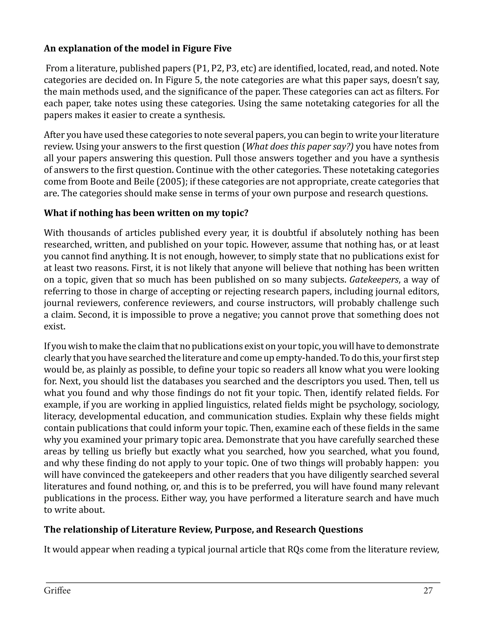 From a literature, published papers (P1, P2, P3, etc) are identified, located, read, and noted. Note
An explanation of the model in Figure Five


categories are decided on. In Figure 5, the note categories are what this paper says, doesn’t say,
the main methods used, and the significance of the paper. These categories can act as filters. For
each paper, take notes using these categories. Using the same notetaking categories for all the
papers makes it easier to create a synthesis.

After you have used these categories to note several papers, you can begin to write your literature
review. Using your answers to the first question (What does this paper say?) you have notes from
all your papers answering this question. Pull those answers together and you have a synthesis
of answers to the first question. Continue with the other categories. These notetaking categories
come from Boote and Beile (2005); if these categories are not appropriate, create categories that
are. The categories should make sense in terms of your own purpose and research questions.



With thousands of articles published every year, it is doubtful if absolutely nothing has been
What if nothing has been written on my topic?


researched, written, and published on your topic. However, assume that nothing has, or at least
you cannot find anything. It is not enough, however, to simply state that no publications exist for
at least two reasons. First, it is not likely that anyone will believe that nothing has been written
on a topic, given that so much has been published on so many subjects. Gatekeepers, a way of
referring to those in charge of accepting or rejecting research papers, including journal editors,
journal reviewers, conference reviewers, and course instructors, will probably challenge such
a claim. Second, it is impossible to prove a negative; you cannot prove that something does not
exist.

If you wish to make the claim that no publications exist on your topic, you will have to demonstrate
clearly that you have searched the literature and come up empty-handed. To do this, your first step
would be, as plainly as possible, to define your topic so readers all know what you were looking
for. Next, you should list the databases you searched and the descriptors you used. Then, tell us
what you found and why those findings do not fit your topic. Then, identify related fields. For
example, if you are working in applied linguistics, related fields might be psychology, sociology,
literacy, developmental education, and communication studies. Explain why these fields might
contain publications that could inform your topic. Then, examine each of these fields in the same
why you examined your primary topic area. Demonstrate that you have carefully searched these
areas by telling us briefly but exactly what you searched, how you searched, what you found,
and why these finding do not apply to your topic. One of two things will probably happen: you
will have convinced the gatekeepers and other readers that you have diligently searched several
literatures and found nothing, or, and this is to be preferred, you will have found many relevant
publications in the process. Either way, you have performed a literature search and have much
to write about.



It would appear when reading a typical journal article that RQs come from the literature review,
The relationship of Literature Review, Purpose, and Research Questions




_________________________________________________________________________________
Griffee										 			27
 