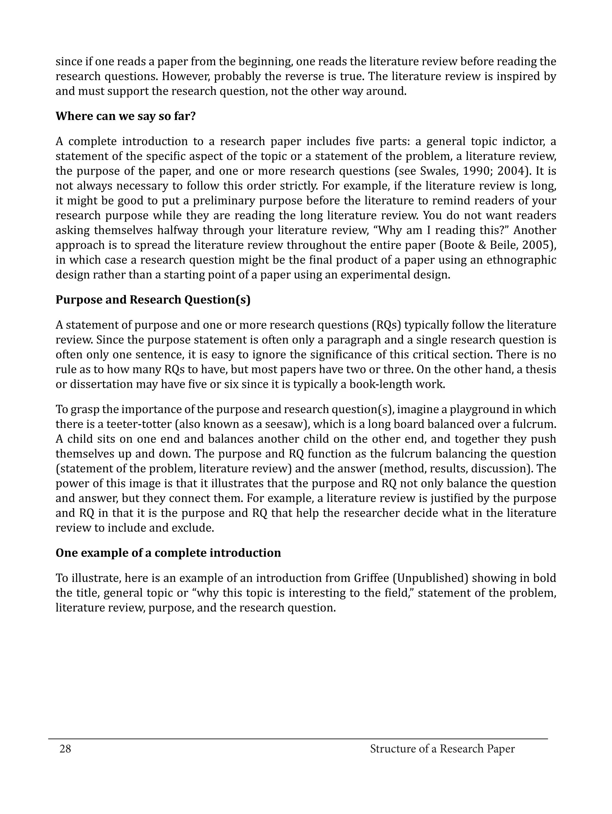 since if one reads a paper from the beginning, one reads the literature review before reading the
  research questions. However, probably the reverse is true. The literature review is inspired by
  and must support the research question, not the other way around.



  A complete introduction to a research paper includes five parts: a general topic indictor, a
  Where can we say so far?


  statement of the specific aspect of the topic or a statement of the problem, a literature review,
  the purpose of the paper, and one or more research questions (see Swales, 1990; 2004). It is
  not always necessary to follow this order strictly. For example, if the literature review is long,
  it might be good to put a preliminary purpose before the literature to remind readers of your
  research purpose while they are reading the long literature review. You do not want readers
  asking themselves halfway through your literature review, “Why am I reading this?” Another
  approach is to spread the literature review throughout the entire paper (Boote & Beile, 2005),
  in which case a research question might be the final product of a paper using an ethnographic
  design rather than a starting point of a paper using an experimental design.



  A statement of purpose and one or more research questions (RQs) typically follow the literature
  Purpose and Research Question(s)


  review. Since the purpose statement is often only a paragraph and a single research question is
  often only one sentence, it is easy to ignore the significance of this critical section. There is no
  rule as to how many RQs to have, but most papers have two or three. On the other hand, a thesis
  or dissertation may have five or six since it is typically a book-length work.

  To grasp the importance of the purpose and research question(s), imagine a playground in which
  there is a teeter-totter (also known as a seesaw), which is a long board balanced over a fulcrum.
  A child sits on one end and balances another child on the other end, and together they push
  themselves up and down. The purpose and RQ function as the fulcrum balancing the question
  (statement of the problem, literature review) and the answer (method, results, discussion). The
  power of this image is that it illustrates that the purpose and RQ not only balance the question
  and answer, but they connect them. For example, a literature review is justified by the purpose
  and RQ in that it is the purpose and RQ that help the researcher decide what in the literature
  review to include and exclude.



  To illustrate, here is an example of an introduction from Griffee (Unpublished) showing in bold
  One example of a complete introduction


  the title, general topic or “why this topic is interesting to the field,” statement of the problem,
  literature review, purpose, and the research question.




_________________________________________________________________________________
  28									Structure of a Research Paper		
					
 