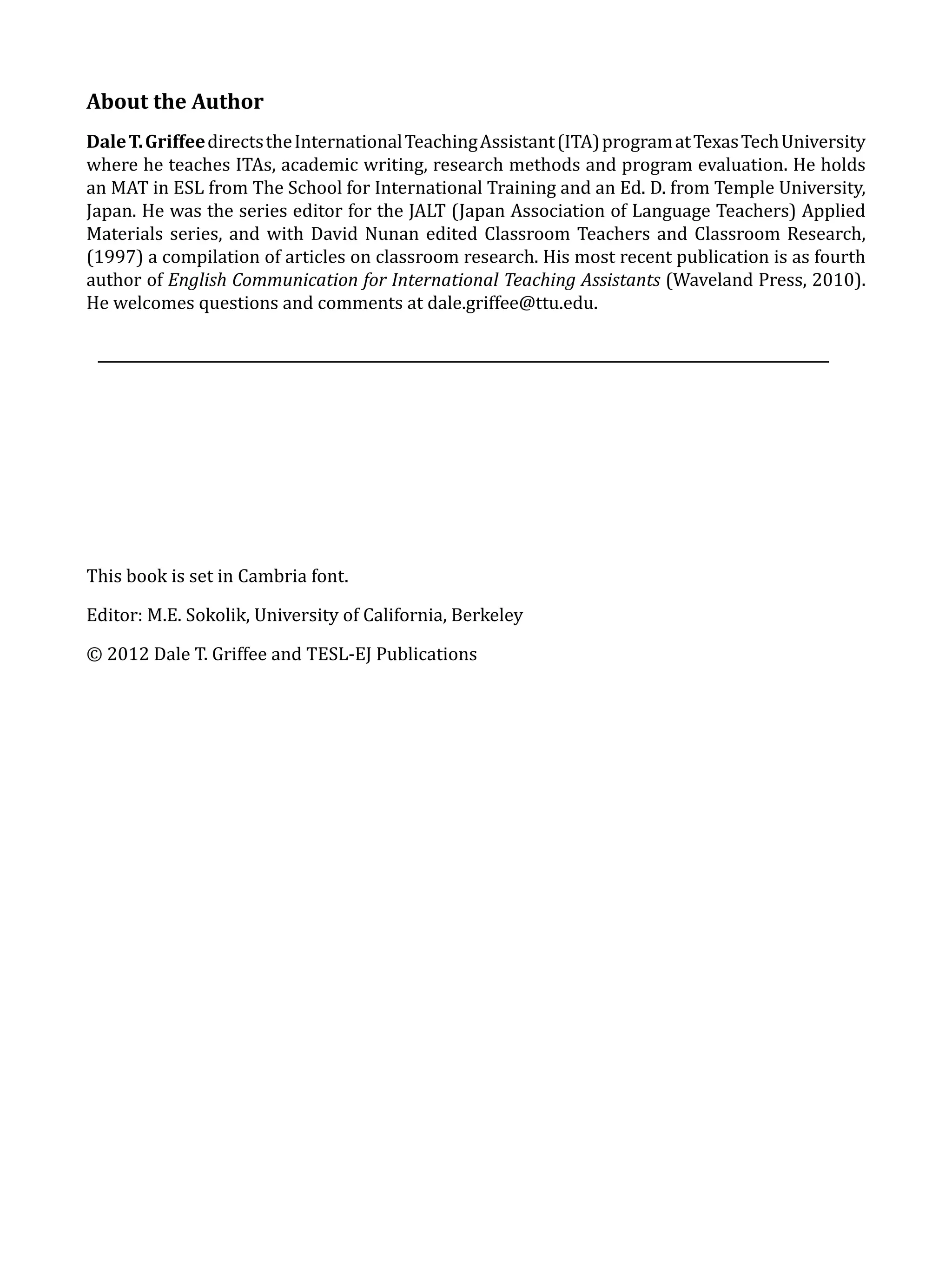 About the Author
Dale T. Griffee directs the International Teaching Assistant (ITA) program at Texas Tech University
where he teaches ITAs, academic writing, research methods and program evaluation. He holds
an MAT in ESL from The School for International Training and an Ed. D. from Temple University,
Japan. He was the series editor for the JALT (Japan Association of Language Teachers) Applied
Materials series, and with David Nunan edited Classroom Teachers and Classroom Research,
(1997) a compilation of articles on classroom research. His most recent publication is as fourth
author of English Communication for International Teaching Assistants (Waveland Press, 2010).
He welcomes questions and comments at dale.griffee@ttu.edu.




This book is set in Cambria font.

Editor: M.E. Sokolik, University of California, Berkeley

© 2012 Dale T. Griffee and TESL-EJ Publications




       									                                                         			
 